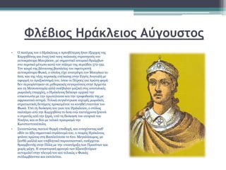 Φλέβιος Ηράκλειος Αύγουστος
• Ο πατέρας του o Ηράκλειος ο πρεσβύτερος ήταν έξαρχος της
Καρχηδόνας και ένας από τους παλαιούς στρατηγούς του
αυτοκράτορα Μαυρίκιου, με σημαντικό ιστορικό θριάμβων
στο περσικό μέτωπο κατά τον πόλεμο της περιόδου 572-591.
Τον καιρό της βάναυσης βασιλείας του σφετεριστή
αυτοκράτορα Φωκά, ο οποίος είχε ανατρέψει τον Μαυρίκιο το
602, και της νέας περσικής επέλασης στην Εγγύς Ανατολή με
αφορμή το πραξικόπημά του, όπου οι Πέρσες για πρώτη φορά
δεν περιορίστηκαν σε μεθοριακές συγκρούσεις στην Αρμενία
και τη Μεσοποταμία αλλά εισέβαλαν μαζικά στις ανατολικές
ρωμαϊκές επαρχίες, ο Ηράκλειος διέκοψε αρχικά την
επικοινωνία με την πρωτεύουσα και την τροφοδοσία της με
αφρικανικά σιτηρά. Τελικά συγκέντρωσε ισχυρές ρωμαϊκές
στρατιωτικές δυνάμεις προκειμένου να κινηθεί εναντίον του
Φωκά. Υπό τη διοίκηση του γιου του Ηράκλειου, ο στόλος
σαλπάρει από την Καρχηδόνα το 609 ενώ ταυτόχρονα ξεκινά
ο στρατός από την ξηρά, υπό τη διοίκηση του ανιψιού του
Νικήτα, και οι δυο με τελικό προορισμό την
Κωνσταντινούπολη.
• Συναντώντας παντού θερμή υποδοχή, και ενισχύοντας καθ’
οδόν το ήδη σημαντικό στράτευμά του, ο νεαρός Ηράκλειος
φτάνει πρώτος στη Βασιλεύουσα το 610. Μεγαλόσωμος, με
ξανθά μαλλιά και επιβλητικό παρουσιαστικό, εισέρχεται
θριαμβευτής στην Πόλη με την υποστήριξη των Πρασίνων και
χωρίς μάχη. Η ανακτορική φρουρά των Εξκουβιτόρων
αυτομολεί στην πλευρά του και τελικώς ο Φωκάς
συλλαμβάνεται και εκτελείται.
 