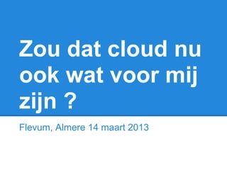 Zou dat cloud nu
ook wat voor mij
zijn ?
Flevum, Almere 14 maart 2013
 