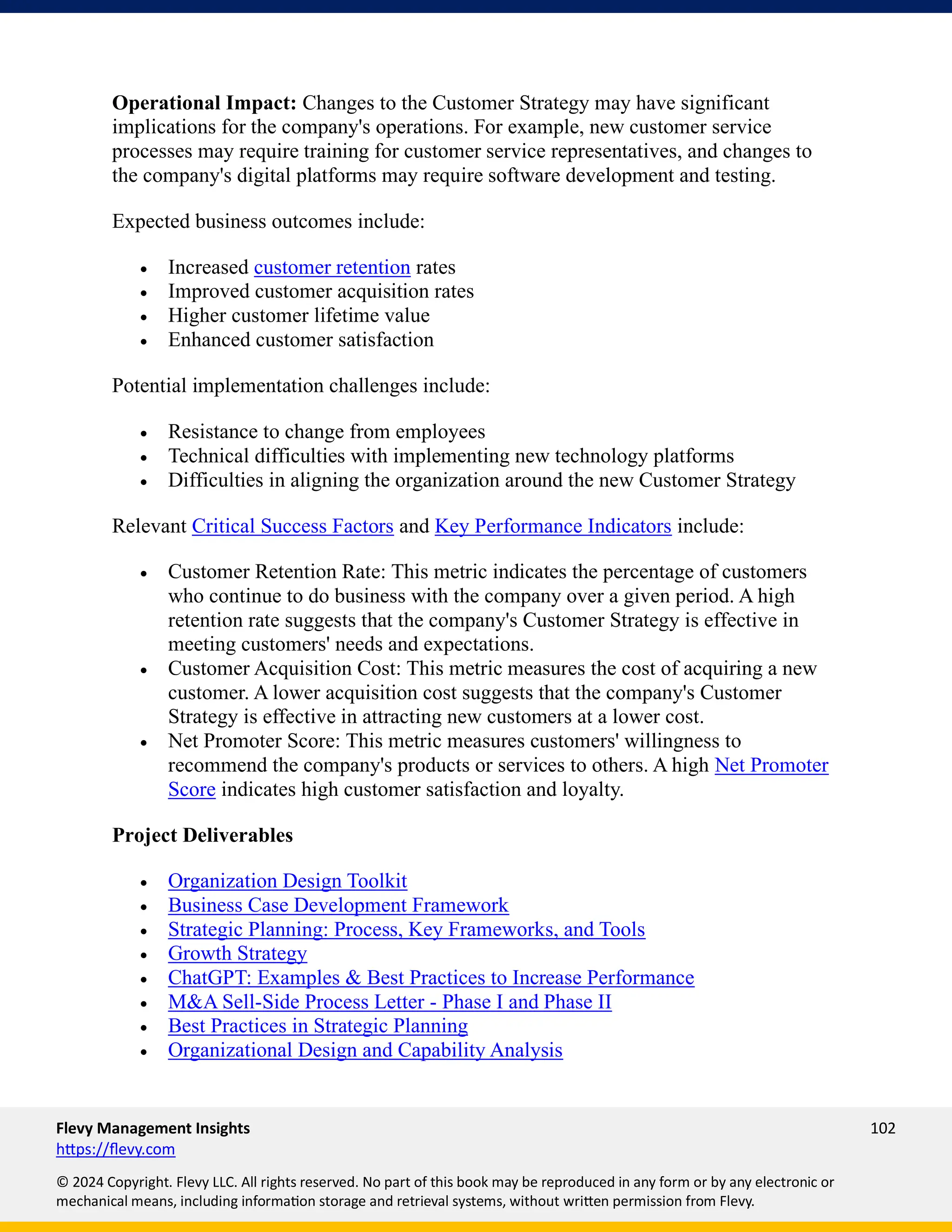 Flevy Management Insights 102
https://flevy.com
© 2024 Copyright. Flevy LLC. All rights reserved. No part of this book may be reproduced in any form or by any electronic or
mechanical means, including information storage and retrieval systems, without written permission from Flevy.
Operational Impact: Changes to the Customer Strategy may have significant
implications for the company's operations. For example, new customer service
processes may require training for customer service representatives, and changes to
the company's digital platforms may require software development and testing.
Expected business outcomes include:
• Increased customer retention rates
• Improved customer acquisition rates
• Higher customer lifetime value
• Enhanced customer satisfaction
Potential implementation challenges include:
• Resistance to change from employees
• Technical difficulties with implementing new technology platforms
• Difficulties in aligning the organization around the new Customer Strategy
Relevant Critical Success Factors and Key Performance Indicators include:
• Customer Retention Rate: This metric indicates the percentage of customers
who continue to do business with the company over a given period. A high
retention rate suggests that the company's Customer Strategy is effective in
meeting customers' needs and expectations.
• Customer Acquisition Cost: This metric measures the cost of acquiring a new
customer. A lower acquisition cost suggests that the company's Customer
Strategy is effective in attracting new customers at a lower cost.
• Net Promoter Score: This metric measures customers' willingness to
recommend the company's products or services to others. A high Net Promoter
Score indicates high customer satisfaction and loyalty.
Project Deliverables
• Organization Design Toolkit
• Business Case Development Framework
• Strategic Planning: Process, Key Frameworks, and Tools
• Growth Strategy
• ChatGPT: Examples & Best Practices to Increase Performance
• M&A Sell-Side Process Letter - Phase I and Phase II
• Best Practices in Strategic Planning
• Organizational Design and Capability Analysis
 