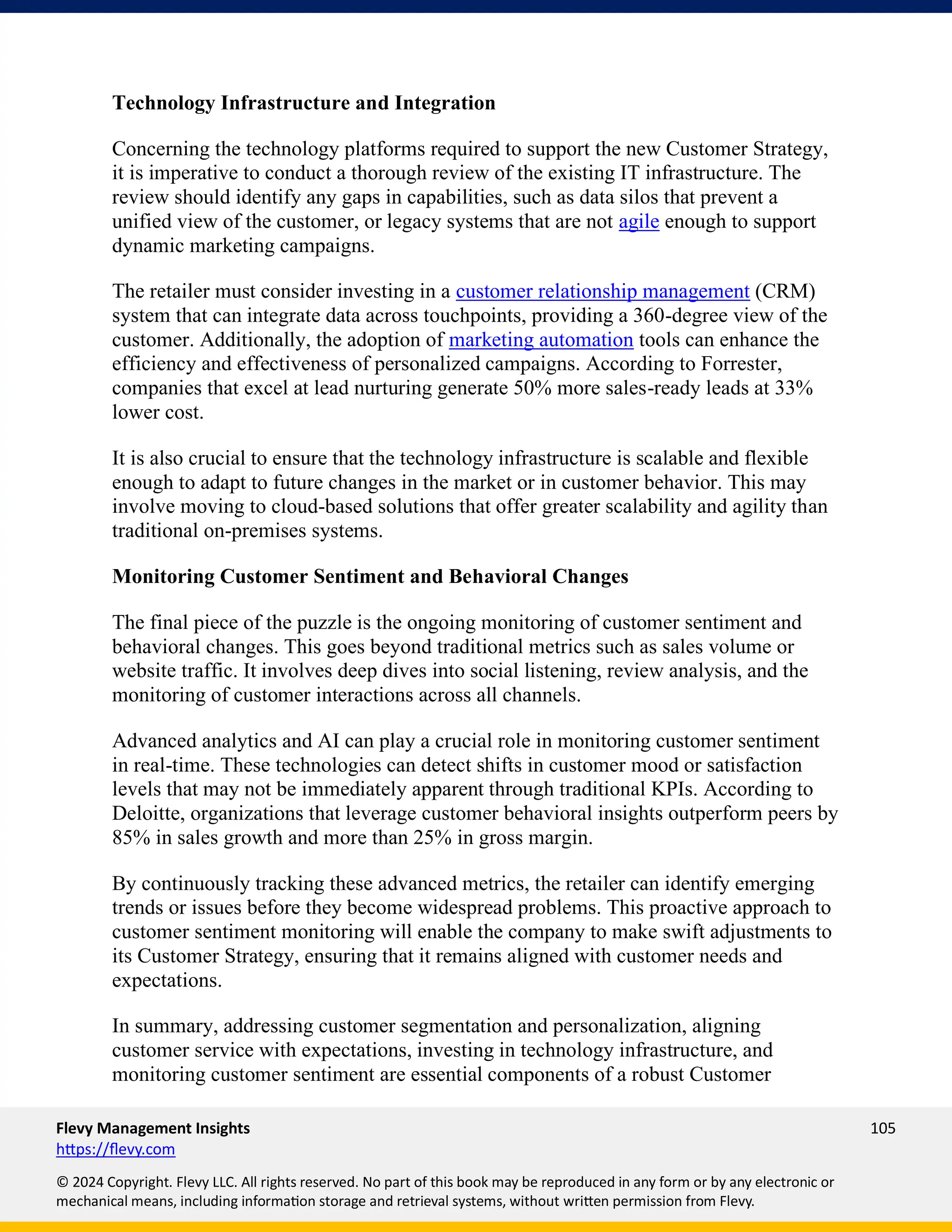 Flevy Management Insights 105
https://flevy.com
© 2024 Copyright. Flevy LLC. All rights reserved. No part of this book may be reproduced in any form or by any electronic or
mechanical means, including information storage and retrieval systems, without written permission from Flevy.
Technology Infrastructure and Integration
Concerning the technology platforms required to support the new Customer Strategy,
it is imperative to conduct a thorough review of the existing IT infrastructure. The
review should identify any gaps in capabilities, such as data silos that prevent a
unified view of the customer, or legacy systems that are not agile enough to support
dynamic marketing campaigns.
The retailer must consider investing in a customer relationship management (CRM)
system that can integrate data across touchpoints, providing a 360-degree view of the
customer. Additionally, the adoption of marketing automation tools can enhance the
efficiency and effectiveness of personalized campaigns. According to Forrester,
companies that excel at lead nurturing generate 50% more sales-ready leads at 33%
lower cost.
It is also crucial to ensure that the technology infrastructure is scalable and flexible
enough to adapt to future changes in the market or in customer behavior. This may
involve moving to cloud-based solutions that offer greater scalability and agility than
traditional on-premises systems.
Monitoring Customer Sentiment and Behavioral Changes
The final piece of the puzzle is the ongoing monitoring of customer sentiment and
behavioral changes. This goes beyond traditional metrics such as sales volume or
website traffic. It involves deep dives into social listening, review analysis, and the
monitoring of customer interactions across all channels.
Advanced analytics and AI can play a crucial role in monitoring customer sentiment
in real-time. These technologies can detect shifts in customer mood or satisfaction
levels that may not be immediately apparent through traditional KPIs. According to
Deloitte, organizations that leverage customer behavioral insights outperform peers by
85% in sales growth and more than 25% in gross margin.
By continuously tracking these advanced metrics, the retailer can identify emerging
trends or issues before they become widespread problems. This proactive approach to
customer sentiment monitoring will enable the company to make swift adjustments to
its Customer Strategy, ensuring that it remains aligned with customer needs and
expectations.
In summary, addressing customer segmentation and personalization, aligning
customer service with expectations, investing in technology infrastructure, and
monitoring customer sentiment are essential components of a robust Customer
 