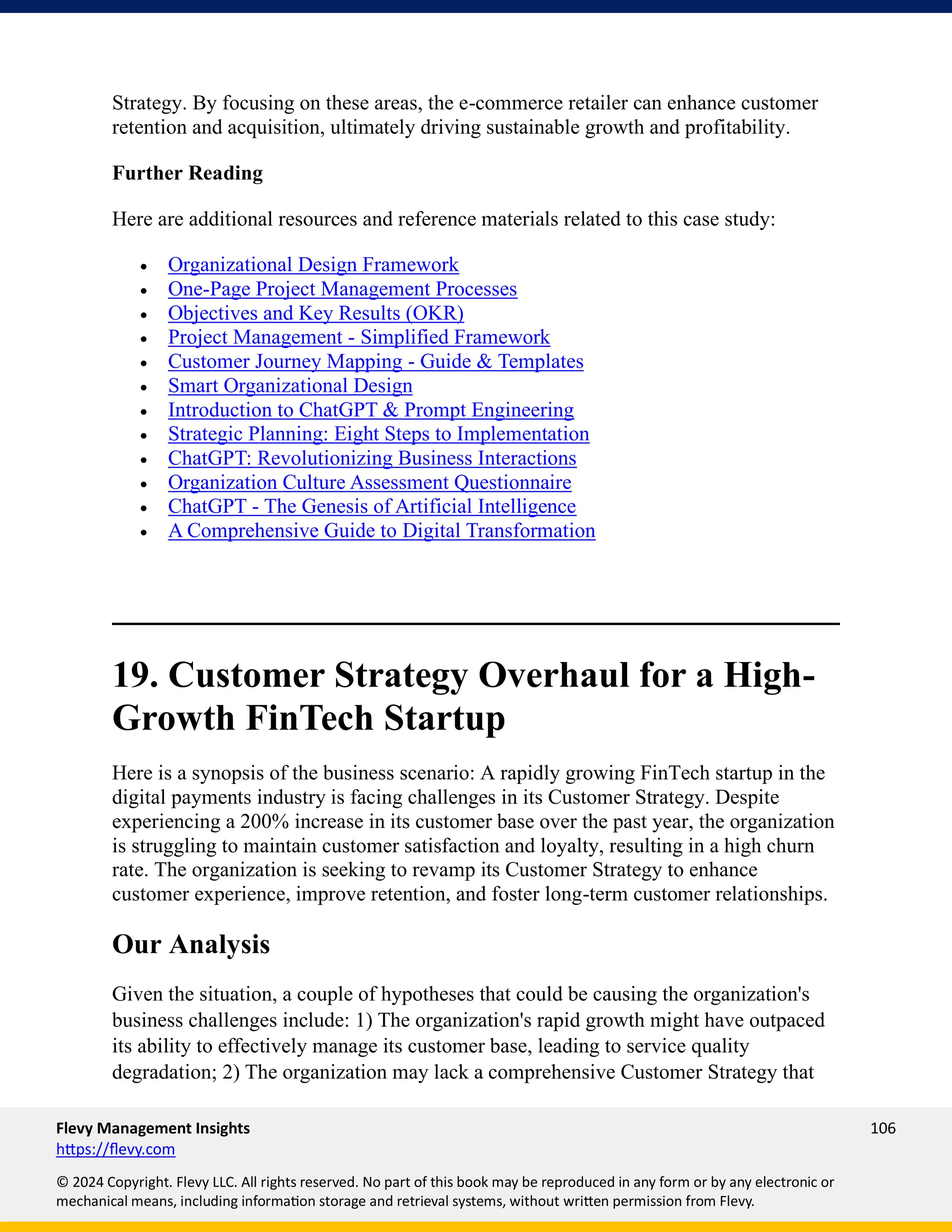 Flevy Management Insights 106
https://flevy.com
© 2024 Copyright. Flevy LLC. All rights reserved. No part of this book may be reproduced in any form or by any electronic or
mechanical means, including information storage and retrieval systems, without written permission from Flevy.
Strategy. By focusing on these areas, the e-commerce retailer can enhance customer
retention and acquisition, ultimately driving sustainable growth and profitability.
Further Reading
Here are additional resources and reference materials related to this case study:
• Organizational Design Framework
• One-Page Project Management Processes
• Objectives and Key Results (OKR)
• Project Management - Simplified Framework
• Customer Journey Mapping - Guide & Templates
• Smart Organizational Design
• Introduction to ChatGPT & Prompt Engineering
• Strategic Planning: Eight Steps to Implementation
• ChatGPT: Revolutionizing Business Interactions
• Organization Culture Assessment Questionnaire
• ChatGPT - The Genesis of Artificial Intelligence
• A Comprehensive Guide to Digital Transformation
19. Customer Strategy Overhaul for a High-
Growth FinTech Startup
Here is a synopsis of the business scenario: A rapidly growing FinTech startup in the
digital payments industry is facing challenges in its Customer Strategy. Despite
experiencing a 200% increase in its customer base over the past year, the organization
is struggling to maintain customer satisfaction and loyalty, resulting in a high churn
rate. The organization is seeking to revamp its Customer Strategy to enhance
customer experience, improve retention, and foster long-term customer relationships.
Our Analysis
Given the situation, a couple of hypotheses that could be causing the organization's
business challenges include: 1) The organization's rapid growth might have outpaced
its ability to effectively manage its customer base, leading to service quality
degradation; 2) The organization may lack a comprehensive Customer Strategy that
 