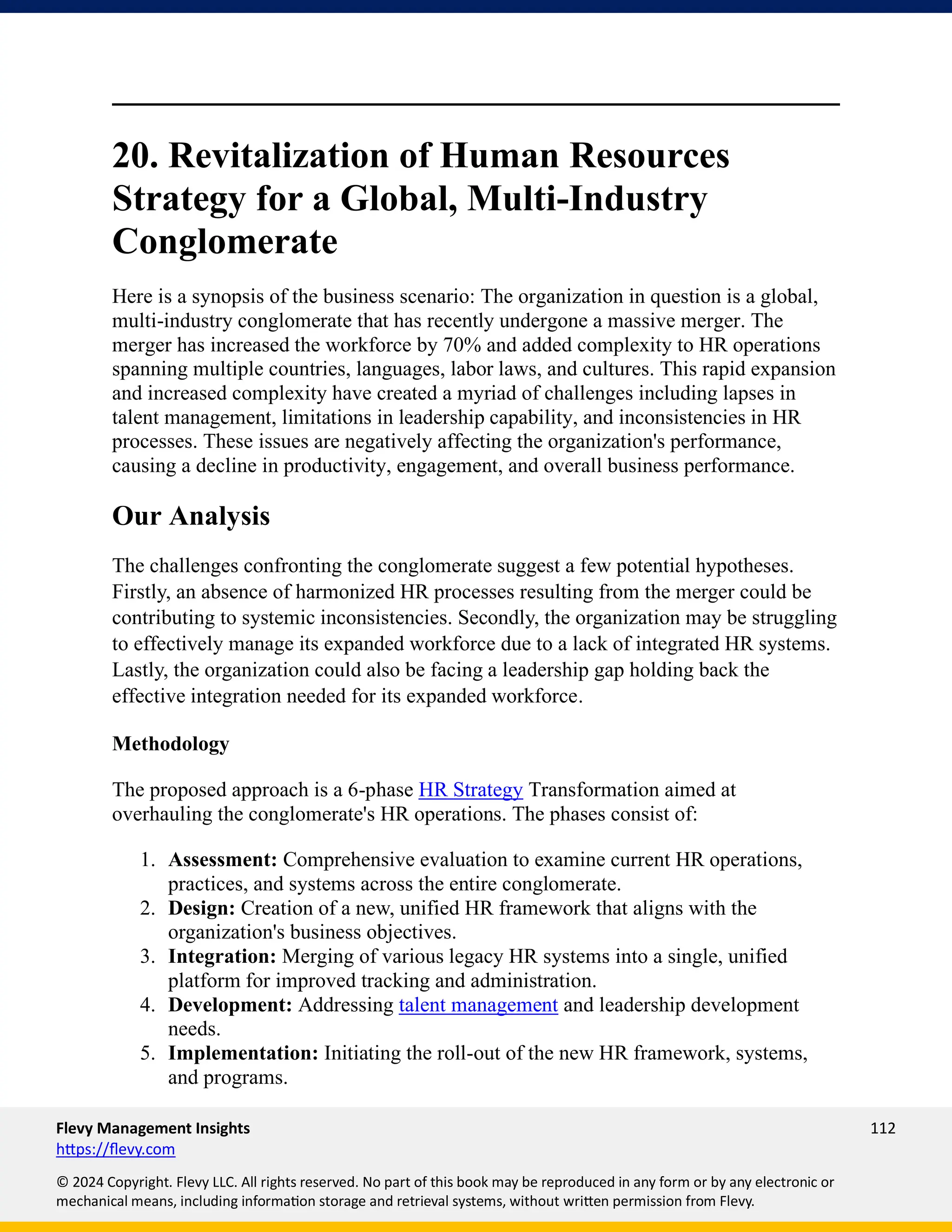 Flevy Management Insights 112
https://flevy.com
© 2024 Copyright. Flevy LLC. All rights reserved. No part of this book may be reproduced in any form or by any electronic or
mechanical means, including information storage and retrieval systems, without written permission from Flevy.
20. Revitalization of Human Resources
Strategy for a Global, Multi-Industry
Conglomerate
Here is a synopsis of the business scenario: The organization in question is a global,
multi-industry conglomerate that has recently undergone a massive merger. The
merger has increased the workforce by 70% and added complexity to HR operations
spanning multiple countries, languages, labor laws, and cultures. This rapid expansion
and increased complexity have created a myriad of challenges including lapses in
talent management, limitations in leadership capability, and inconsistencies in HR
processes. These issues are negatively affecting the organization's performance,
causing a decline in productivity, engagement, and overall business performance.
Our Analysis
The challenges confronting the conglomerate suggest a few potential hypotheses.
Firstly, an absence of harmonized HR processes resulting from the merger could be
contributing to systemic inconsistencies. Secondly, the organization may be struggling
to effectively manage its expanded workforce due to a lack of integrated HR systems.
Lastly, the organization could also be facing a leadership gap holding back the
effective integration needed for its expanded workforce.
Methodology
The proposed approach is a 6-phase HR Strategy Transformation aimed at
overhauling the conglomerate's HR operations. The phases consist of:
1. Assessment: Comprehensive evaluation to examine current HR operations,
practices, and systems across the entire conglomerate.
2. Design: Creation of a new, unified HR framework that aligns with the
organization's business objectives.
3. Integration: Merging of various legacy HR systems into a single, unified
platform for improved tracking and administration.
4. Development: Addressing talent management and leadership development
needs.
5. Implementation: Initiating the roll-out of the new HR framework, systems,
and programs.
 