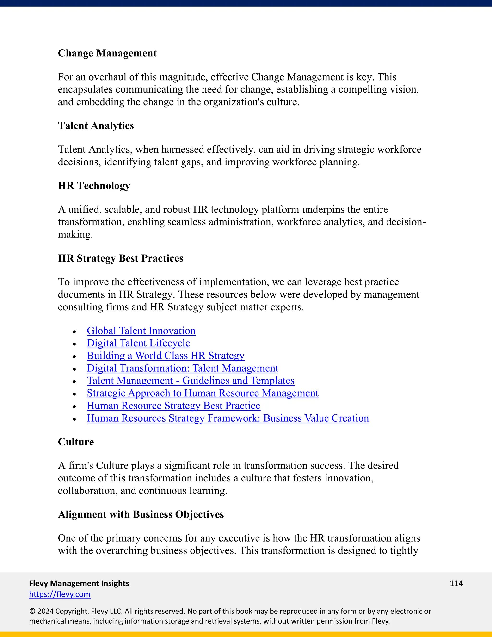 Flevy Management Insights 114
https://flevy.com
© 2024 Copyright. Flevy LLC. All rights reserved. No part of this book may be reproduced in any form or by any electronic or
mechanical means, including information storage and retrieval systems, without written permission from Flevy.
Change Management
For an overhaul of this magnitude, effective Change Management is key. This
encapsulates communicating the need for change, establishing a compelling vision,
and embedding the change in the organization's culture.
Talent Analytics
Talent Analytics, when harnessed effectively, can aid in driving strategic workforce
decisions, identifying talent gaps, and improving workforce planning.
HR Technology
A unified, scalable, and robust HR technology platform underpins the entire
transformation, enabling seamless administration, workforce analytics, and decision-
making.
HR Strategy Best Practices
To improve the effectiveness of implementation, we can leverage best practice
documents in HR Strategy. These resources below were developed by management
consulting firms and HR Strategy subject matter experts.
• Global Talent Innovation
• Digital Talent Lifecycle
• Building a World Class HR Strategy
• Digital Transformation: Talent Management
• Talent Management - Guidelines and Templates
• Strategic Approach to Human Resource Management
• Human Resource Strategy Best Practice
• Human Resources Strategy Framework: Business Value Creation
Culture
A firm's Culture plays a significant role in transformation success. The desired
outcome of this transformation includes a culture that fosters innovation,
collaboration, and continuous learning.
Alignment with Business Objectives
One of the primary concerns for any executive is how the HR transformation aligns
with the overarching business objectives. This transformation is designed to tightly
 