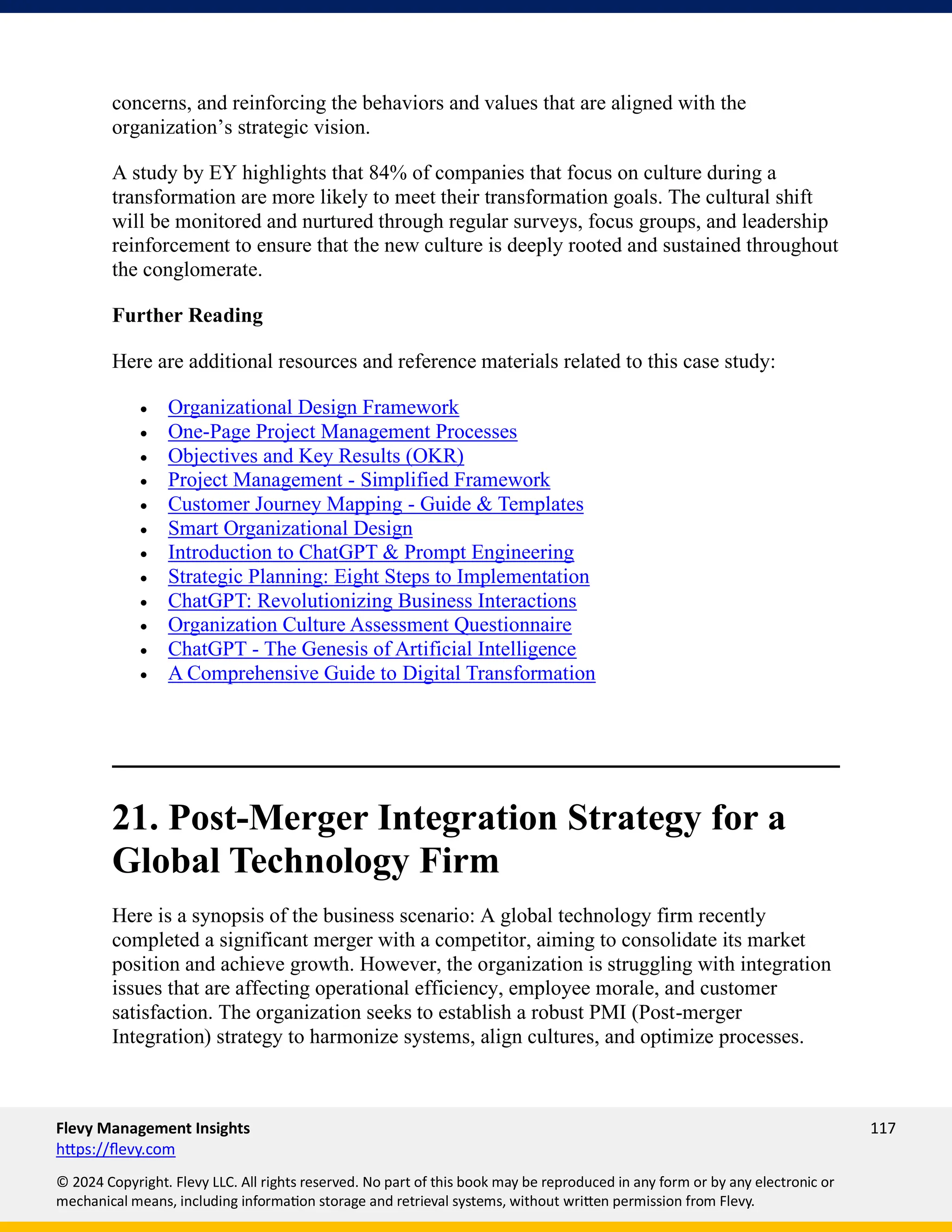 Flevy Management Insights 117
https://flevy.com
© 2024 Copyright. Flevy LLC. All rights reserved. No part of this book may be reproduced in any form or by any electronic or
mechanical means, including information storage and retrieval systems, without written permission from Flevy.
concerns, and reinforcing the behaviors and values that are aligned with the
organization’s strategic vision.
A study by EY highlights that 84% of companies that focus on culture during a
transformation are more likely to meet their transformation goals. The cultural shift
will be monitored and nurtured through regular surveys, focus groups, and leadership
reinforcement to ensure that the new culture is deeply rooted and sustained throughout
the conglomerate.
Further Reading
Here are additional resources and reference materials related to this case study:
• Organizational Design Framework
• One-Page Project Management Processes
• Objectives and Key Results (OKR)
• Project Management - Simplified Framework
• Customer Journey Mapping - Guide & Templates
• Smart Organizational Design
• Introduction to ChatGPT & Prompt Engineering
• Strategic Planning: Eight Steps to Implementation
• ChatGPT: Revolutionizing Business Interactions
• Organization Culture Assessment Questionnaire
• ChatGPT - The Genesis of Artificial Intelligence
• A Comprehensive Guide to Digital Transformation
21. Post-Merger Integration Strategy for a
Global Technology Firm
Here is a synopsis of the business scenario: A global technology firm recently
completed a significant merger with a competitor, aiming to consolidate its market
position and achieve growth. However, the organization is struggling with integration
issues that are affecting operational efficiency, employee morale, and customer
satisfaction. The organization seeks to establish a robust PMI (Post-merger
Integration) strategy to harmonize systems, align cultures, and optimize processes.
 