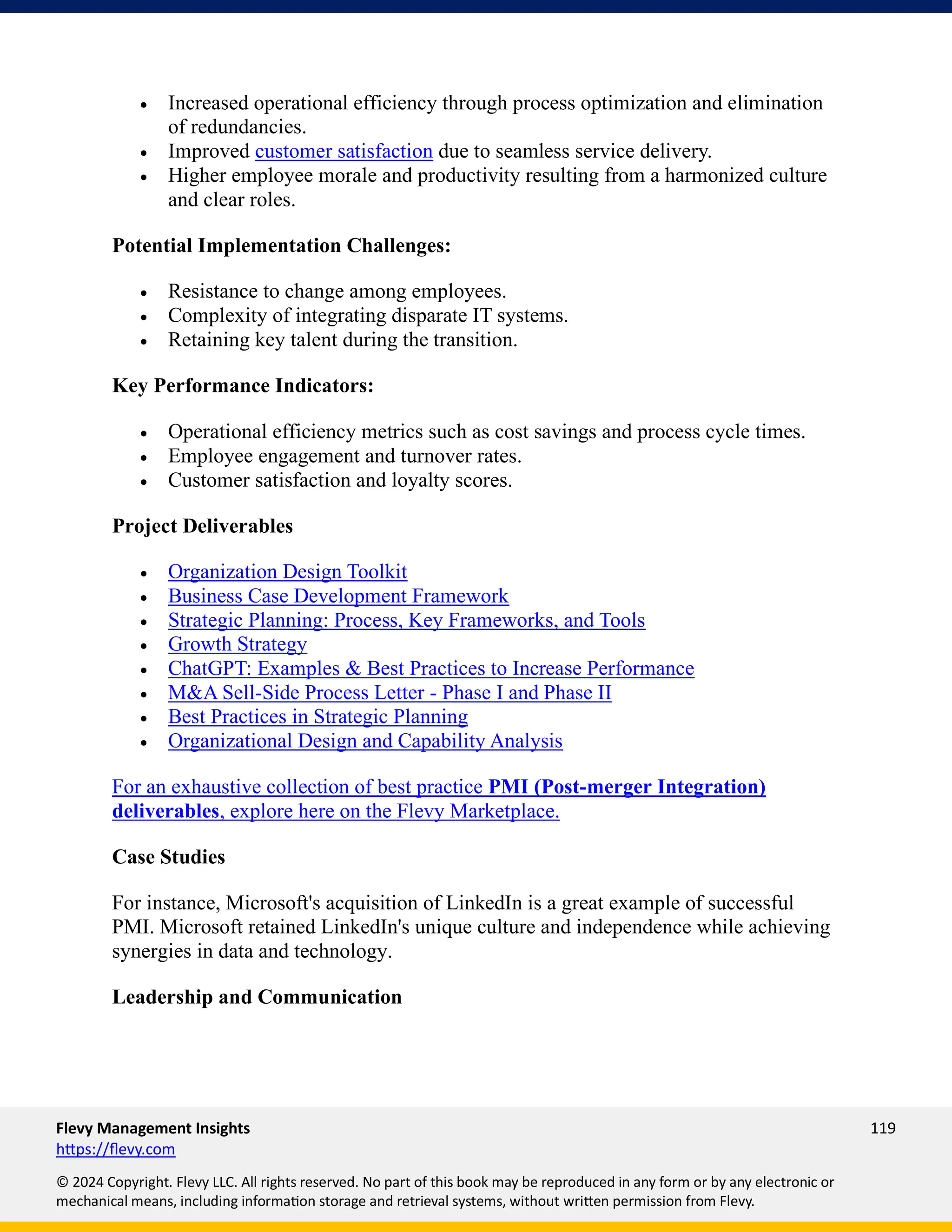 Flevy Management Insights 119
https://flevy.com
© 2024 Copyright. Flevy LLC. All rights reserved. No part of this book may be reproduced in any form or by any electronic or
mechanical means, including information storage and retrieval systems, without written permission from Flevy.
• Increased operational efficiency through process optimization and elimination
of redundancies.
• Improved customer satisfaction due to seamless service delivery.
• Higher employee morale and productivity resulting from a harmonized culture
and clear roles.
Potential Implementation Challenges:
• Resistance to change among employees.
• Complexity of integrating disparate IT systems.
• Retaining key talent during the transition.
Key Performance Indicators:
• Operational efficiency metrics such as cost savings and process cycle times.
• Employee engagement and turnover rates.
• Customer satisfaction and loyalty scores.
Project Deliverables
• Organization Design Toolkit
• Business Case Development Framework
• Strategic Planning: Process, Key Frameworks, and Tools
• Growth Strategy
• ChatGPT: Examples & Best Practices to Increase Performance
• M&A Sell-Side Process Letter - Phase I and Phase II
• Best Practices in Strategic Planning
• Organizational Design and Capability Analysis
For an exhaustive collection of best practice PMI (Post-merger Integration)
deliverables, explore here on the Flevy Marketplace.
Case Studies
For instance, Microsoft's acquisition of LinkedIn is a great example of successful
PMI. Microsoft retained LinkedIn's unique culture and independence while achieving
synergies in data and technology.
Leadership and Communication
 
