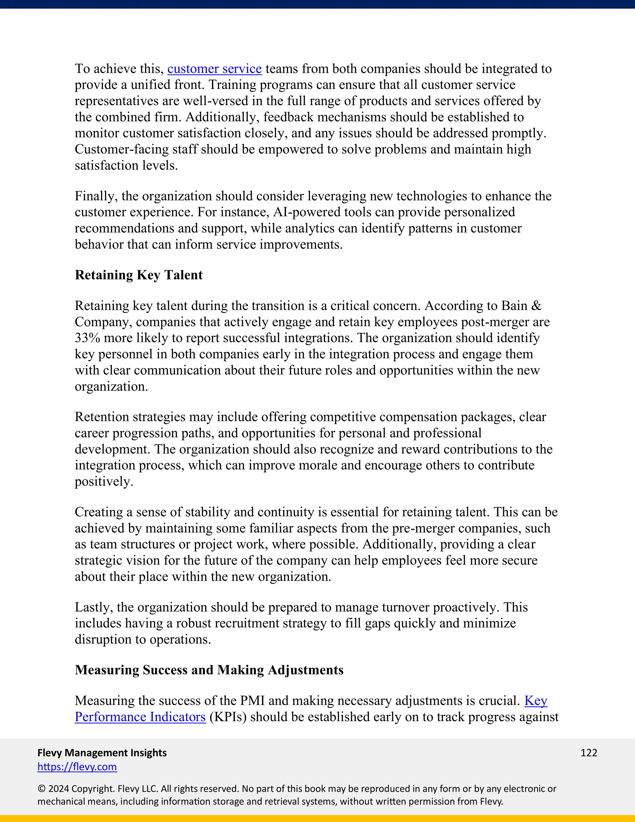 Flevy Management Insights 122
https://flevy.com
© 2024 Copyright. Flevy LLC. All rights reserved. No part of this book may be reproduced in any form or by any electronic or
mechanical means, including information storage and retrieval systems, without written permission from Flevy.
To achieve this, customer service teams from both companies should be integrated to
provide a unified front. Training programs can ensure that all customer service
representatives are well-versed in the full range of products and services offered by
the combined firm. Additionally, feedback mechanisms should be established to
monitor customer satisfaction closely, and any issues should be addressed promptly.
Customer-facing staff should be empowered to solve problems and maintain high
satisfaction levels.
Finally, the organization should consider leveraging new technologies to enhance the
customer experience. For instance, AI-powered tools can provide personalized
recommendations and support, while analytics can identify patterns in customer
behavior that can inform service improvements.
Retaining Key Talent
Retaining key talent during the transition is a critical concern. According to Bain &
Company, companies that actively engage and retain key employees post-merger are
33% more likely to report successful integrations. The organization should identify
key personnel in both companies early in the integration process and engage them
with clear communication about their future roles and opportunities within the new
organization.
Retention strategies may include offering competitive compensation packages, clear
career progression paths, and opportunities for personal and professional
development. The organization should also recognize and reward contributions to the
integration process, which can improve morale and encourage others to contribute
positively.
Creating a sense of stability and continuity is essential for retaining talent. This can be
achieved by maintaining some familiar aspects from the pre-merger companies, such
as team structures or project work, where possible. Additionally, providing a clear
strategic vision for the future of the company can help employees feel more secure
about their place within the new organization.
Lastly, the organization should be prepared to manage turnover proactively. This
includes having a robust recruitment strategy to fill gaps quickly and minimize
disruption to operations.
Measuring Success and Making Adjustments
Measuring the success of the PMI and making necessary adjustments is crucial. Key
Performance Indicators (KPIs) should be established early on to track progress against
 