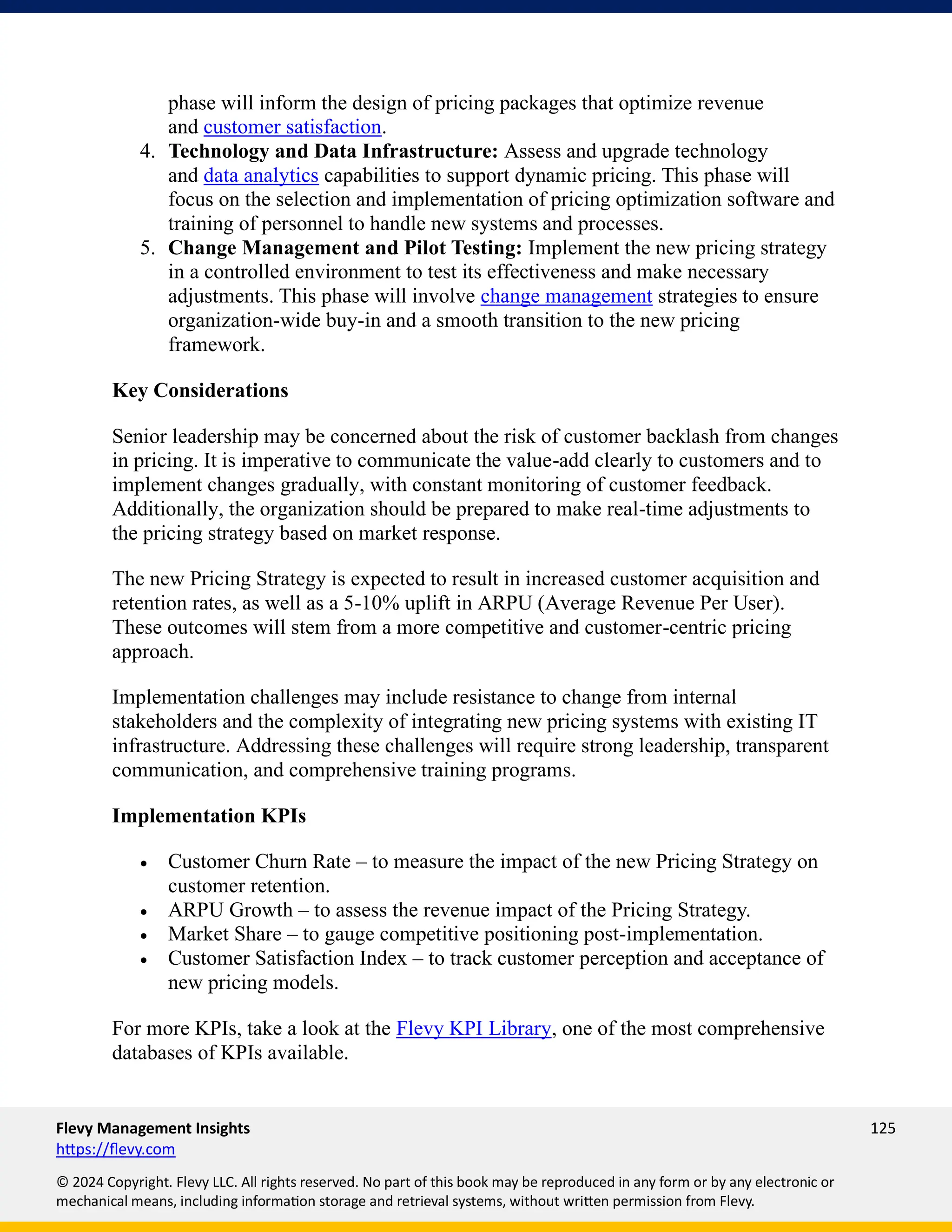 Flevy Management Insights 125
https://flevy.com
© 2024 Copyright. Flevy LLC. All rights reserved. No part of this book may be reproduced in any form or by any electronic or
mechanical means, including information storage and retrieval systems, without written permission from Flevy.
phase will inform the design of pricing packages that optimize revenue
and customer satisfaction.
4. Technology and Data Infrastructure: Assess and upgrade technology
and data analytics capabilities to support dynamic pricing. This phase will
focus on the selection and implementation of pricing optimization software and
training of personnel to handle new systems and processes.
5. Change Management and Pilot Testing: Implement the new pricing strategy
in a controlled environment to test its effectiveness and make necessary
adjustments. This phase will involve change management strategies to ensure
organization-wide buy-in and a smooth transition to the new pricing
framework.
Key Considerations
Senior leadership may be concerned about the risk of customer backlash from changes
in pricing. It is imperative to communicate the value-add clearly to customers and to
implement changes gradually, with constant monitoring of customer feedback.
Additionally, the organization should be prepared to make real-time adjustments to
the pricing strategy based on market response.
The new Pricing Strategy is expected to result in increased customer acquisition and
retention rates, as well as a 5-10% uplift in ARPU (Average Revenue Per User).
These outcomes will stem from a more competitive and customer-centric pricing
approach.
Implementation challenges may include resistance to change from internal
stakeholders and the complexity of integrating new pricing systems with existing IT
infrastructure. Addressing these challenges will require strong leadership, transparent
communication, and comprehensive training programs.
Implementation KPIs
• Customer Churn Rate – to measure the impact of the new Pricing Strategy on
customer retention.
• ARPU Growth – to assess the revenue impact of the Pricing Strategy.
• Market Share – to gauge competitive positioning post-implementation.
• Customer Satisfaction Index – to track customer perception and acceptance of
new pricing models.
For more KPIs, take a look at the Flevy KPI Library, one of the most comprehensive
databases of KPIs available.
 