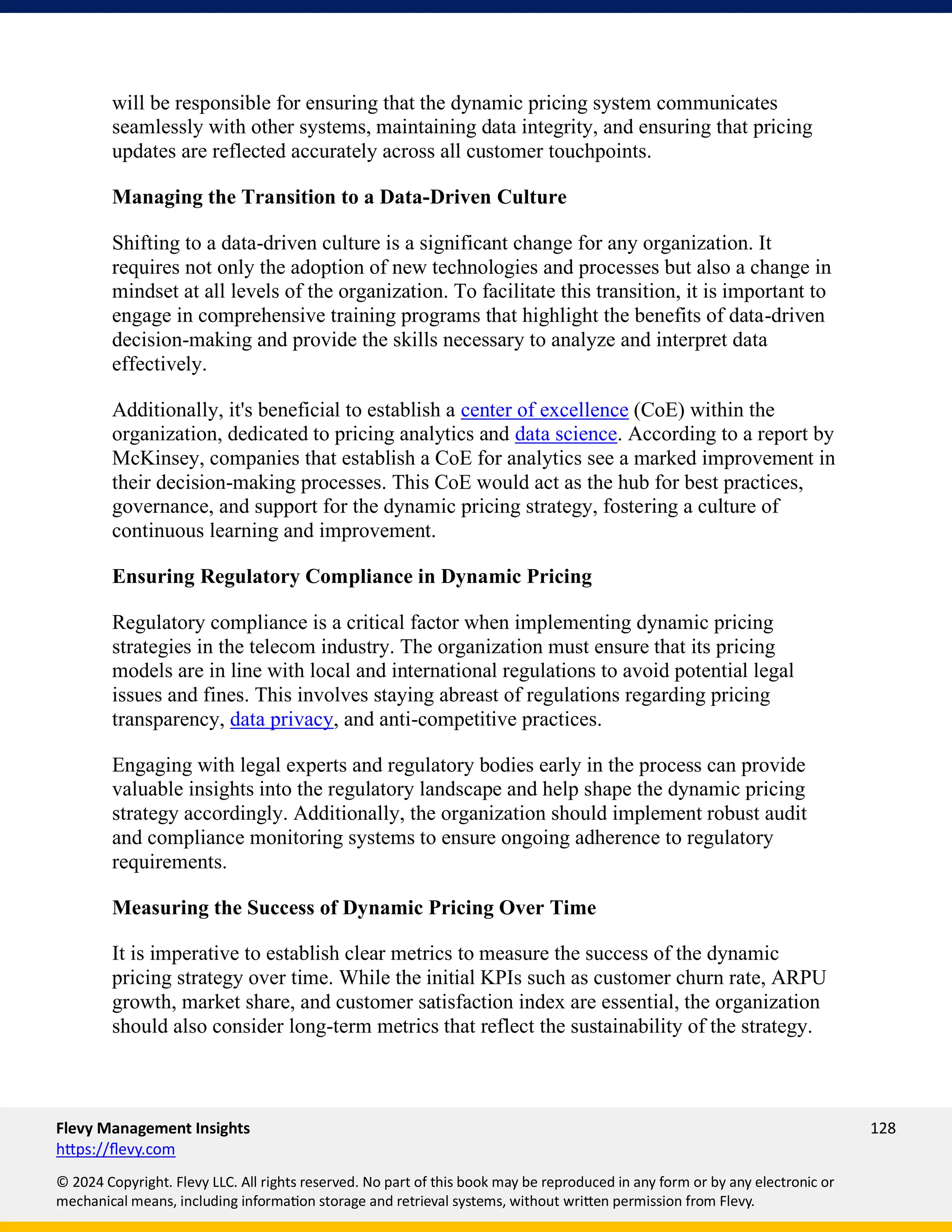 Flevy Management Insights 128
https://flevy.com
© 2024 Copyright. Flevy LLC. All rights reserved. No part of this book may be reproduced in any form or by any electronic or
mechanical means, including information storage and retrieval systems, without written permission from Flevy.
will be responsible for ensuring that the dynamic pricing system communicates
seamlessly with other systems, maintaining data integrity, and ensuring that pricing
updates are reflected accurately across all customer touchpoints.
Managing the Transition to a Data-Driven Culture
Shifting to a data-driven culture is a significant change for any organization. It
requires not only the adoption of new technologies and processes but also a change in
mindset at all levels of the organization. To facilitate this transition, it is important to
engage in comprehensive training programs that highlight the benefits of data-driven
decision-making and provide the skills necessary to analyze and interpret data
effectively.
Additionally, it's beneficial to establish a center of excellence (CoE) within the
organization, dedicated to pricing analytics and data science. According to a report by
McKinsey, companies that establish a CoE for analytics see a marked improvement in
their decision-making processes. This CoE would act as the hub for best practices,
governance, and support for the dynamic pricing strategy, fostering a culture of
continuous learning and improvement.
Ensuring Regulatory Compliance in Dynamic Pricing
Regulatory compliance is a critical factor when implementing dynamic pricing
strategies in the telecom industry. The organization must ensure that its pricing
models are in line with local and international regulations to avoid potential legal
issues and fines. This involves staying abreast of regulations regarding pricing
transparency, data privacy, and anti-competitive practices.
Engaging with legal experts and regulatory bodies early in the process can provide
valuable insights into the regulatory landscape and help shape the dynamic pricing
strategy accordingly. Additionally, the organization should implement robust audit
and compliance monitoring systems to ensure ongoing adherence to regulatory
requirements.
Measuring the Success of Dynamic Pricing Over Time
It is imperative to establish clear metrics to measure the success of the dynamic
pricing strategy over time. While the initial KPIs such as customer churn rate, ARPU
growth, market share, and customer satisfaction index are essential, the organization
should also consider long-term metrics that reflect the sustainability of the strategy.
 