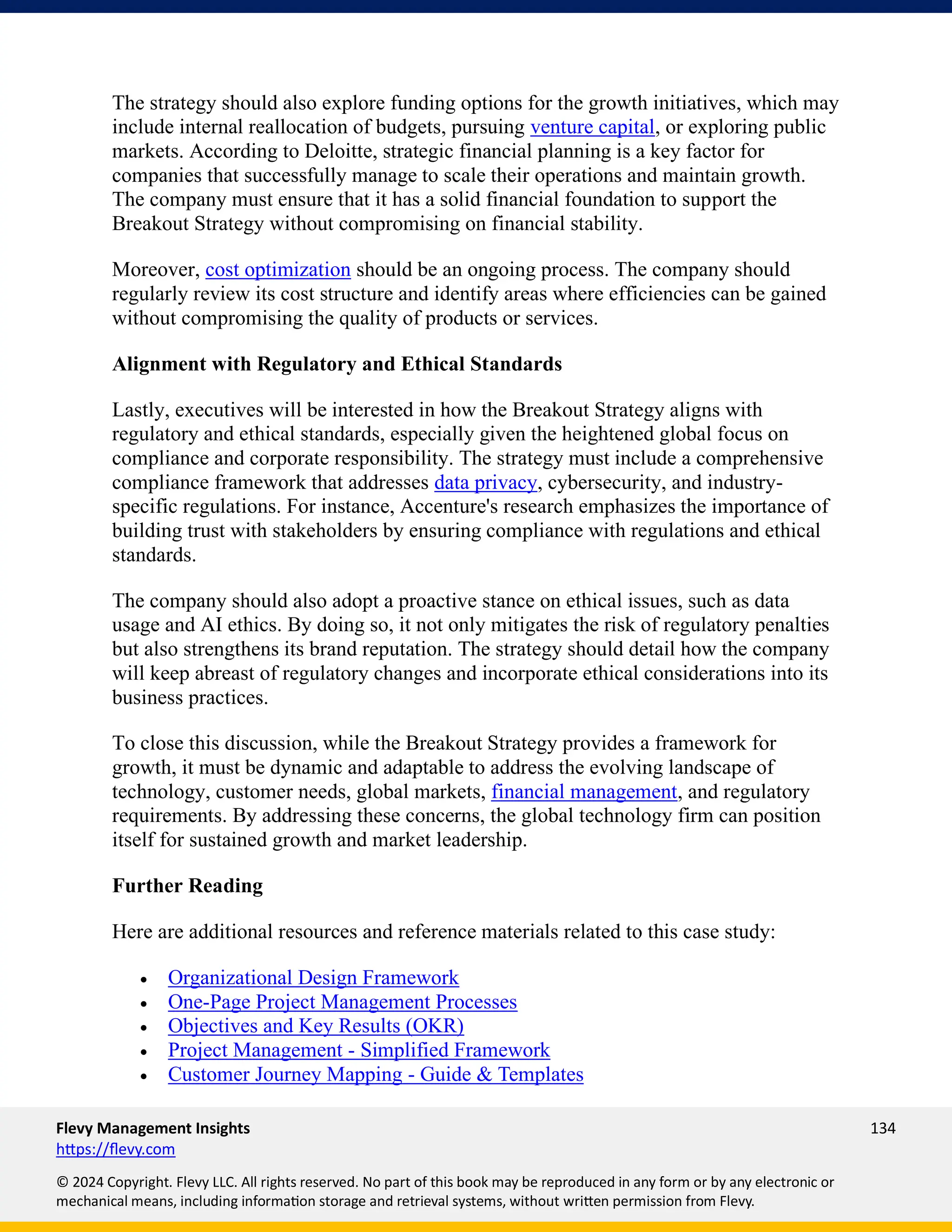Flevy Management Insights 134
https://flevy.com
© 2024 Copyright. Flevy LLC. All rights reserved. No part of this book may be reproduced in any form or by any electronic or
mechanical means, including information storage and retrieval systems, without written permission from Flevy.
The strategy should also explore funding options for the growth initiatives, which may
include internal reallocation of budgets, pursuing venture capital, or exploring public
markets. According to Deloitte, strategic financial planning is a key factor for
companies that successfully manage to scale their operations and maintain growth.
The company must ensure that it has a solid financial foundation to support the
Breakout Strategy without compromising on financial stability.
Moreover, cost optimization should be an ongoing process. The company should
regularly review its cost structure and identify areas where efficiencies can be gained
without compromising the quality of products or services.
Alignment with Regulatory and Ethical Standards
Lastly, executives will be interested in how the Breakout Strategy aligns with
regulatory and ethical standards, especially given the heightened global focus on
compliance and corporate responsibility. The strategy must include a comprehensive
compliance framework that addresses data privacy, cybersecurity, and industry-
specific regulations. For instance, Accenture's research emphasizes the importance of
building trust with stakeholders by ensuring compliance with regulations and ethical
standards.
The company should also adopt a proactive stance on ethical issues, such as data
usage and AI ethics. By doing so, it not only mitigates the risk of regulatory penalties
but also strengthens its brand reputation. The strategy should detail how the company
will keep abreast of regulatory changes and incorporate ethical considerations into its
business practices.
To close this discussion, while the Breakout Strategy provides a framework for
growth, it must be dynamic and adaptable to address the evolving landscape of
technology, customer needs, global markets, financial management, and regulatory
requirements. By addressing these concerns, the global technology firm can position
itself for sustained growth and market leadership.
Further Reading
Here are additional resources and reference materials related to this case study:
• Organizational Design Framework
• One-Page Project Management Processes
• Objectives and Key Results (OKR)
• Project Management - Simplified Framework
• Customer Journey Mapping - Guide & Templates
 