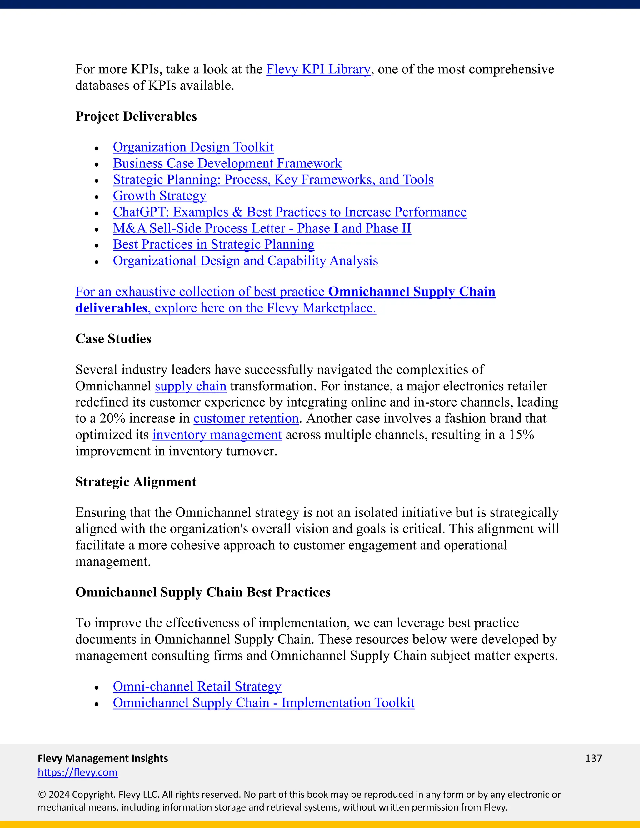 Flevy Management Insights 137
https://flevy.com
© 2024 Copyright. Flevy LLC. All rights reserved. No part of this book may be reproduced in any form or by any electronic or
mechanical means, including information storage and retrieval systems, without written permission from Flevy.
For more KPIs, take a look at the Flevy KPI Library, one of the most comprehensive
databases of KPIs available.
Project Deliverables
• Organization Design Toolkit
• Business Case Development Framework
• Strategic Planning: Process, Key Frameworks, and Tools
• Growth Strategy
• ChatGPT: Examples & Best Practices to Increase Performance
• M&A Sell-Side Process Letter - Phase I and Phase II
• Best Practices in Strategic Planning
• Organizational Design and Capability Analysis
For an exhaustive collection of best practice Omnichannel Supply Chain
deliverables, explore here on the Flevy Marketplace.
Case Studies
Several industry leaders have successfully navigated the complexities of
Omnichannel supply chain transformation. For instance, a major electronics retailer
redefined its customer experience by integrating online and in-store channels, leading
to a 20% increase in customer retention. Another case involves a fashion brand that
optimized its inventory management across multiple channels, resulting in a 15%
improvement in inventory turnover.
Strategic Alignment
Ensuring that the Omnichannel strategy is not an isolated initiative but is strategically
aligned with the organization's overall vision and goals is critical. This alignment will
facilitate a more cohesive approach to customer engagement and operational
management.
Omnichannel Supply Chain Best Practices
To improve the effectiveness of implementation, we can leverage best practice
documents in Omnichannel Supply Chain. These resources below were developed by
management consulting firms and Omnichannel Supply Chain subject matter experts.
• Omni-channel Retail Strategy
• Omnichannel Supply Chain - Implementation Toolkit
 