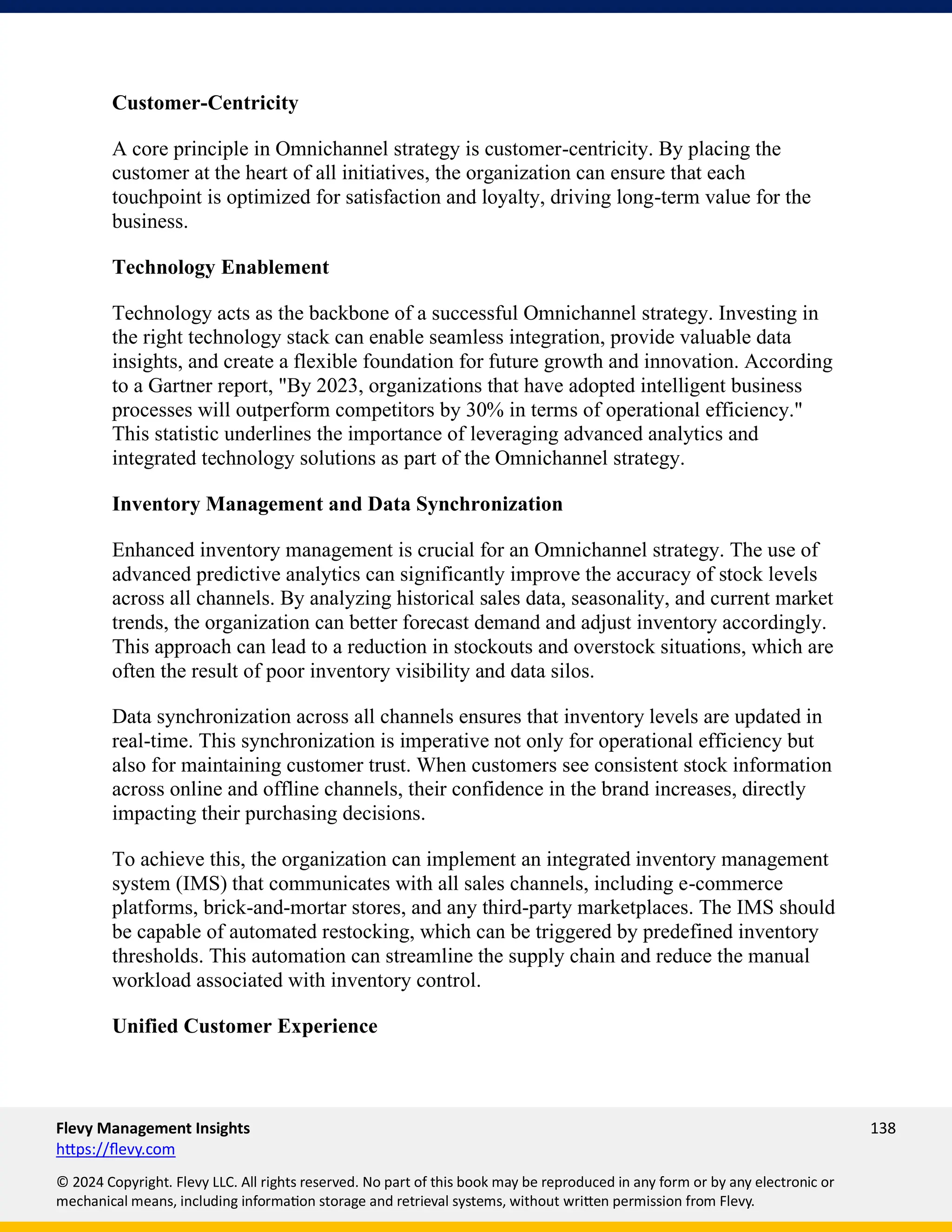 Flevy Management Insights 138
https://flevy.com
© 2024 Copyright. Flevy LLC. All rights reserved. No part of this book may be reproduced in any form or by any electronic or
mechanical means, including information storage and retrieval systems, without written permission from Flevy.
Customer-Centricity
A core principle in Omnichannel strategy is customer-centricity. By placing the
customer at the heart of all initiatives, the organization can ensure that each
touchpoint is optimized for satisfaction and loyalty, driving long-term value for the
business.
Technology Enablement
Technology acts as the backbone of a successful Omnichannel strategy. Investing in
the right technology stack can enable seamless integration, provide valuable data
insights, and create a flexible foundation for future growth and innovation. According
to a Gartner report, "By 2023, organizations that have adopted intelligent business
processes will outperform competitors by 30% in terms of operational efficiency."
This statistic underlines the importance of leveraging advanced analytics and
integrated technology solutions as part of the Omnichannel strategy.
Inventory Management and Data Synchronization
Enhanced inventory management is crucial for an Omnichannel strategy. The use of
advanced predictive analytics can significantly improve the accuracy of stock levels
across all channels. By analyzing historical sales data, seasonality, and current market
trends, the organization can better forecast demand and adjust inventory accordingly.
This approach can lead to a reduction in stockouts and overstock situations, which are
often the result of poor inventory visibility and data silos.
Data synchronization across all channels ensures that inventory levels are updated in
real-time. This synchronization is imperative not only for operational efficiency but
also for maintaining customer trust. When customers see consistent stock information
across online and offline channels, their confidence in the brand increases, directly
impacting their purchasing decisions.
To achieve this, the organization can implement an integrated inventory management
system (IMS) that communicates with all sales channels, including e-commerce
platforms, brick-and-mortar stores, and any third-party marketplaces. The IMS should
be capable of automated restocking, which can be triggered by predefined inventory
thresholds. This automation can streamline the supply chain and reduce the manual
workload associated with inventory control.
Unified Customer Experience
 