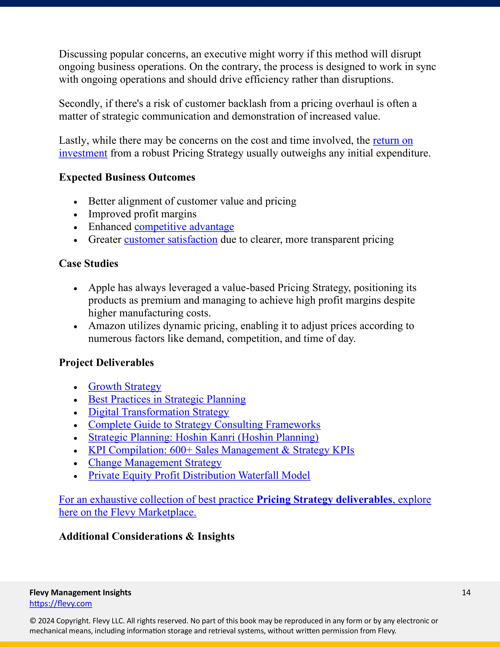 Flevy Management Insights 14
https://flevy.com
© 2024 Copyright. Flevy LLC. All rights reserved. No part of this book may be reproduced in any form or by any electronic or
mechanical means, including information storage and retrieval systems, without written permission from Flevy.
Discussing popular concerns, an executive might worry if this method will disrupt
ongoing business operations. On the contrary, the process is designed to work in sync
with ongoing operations and should drive efficiency rather than disruptions.
Secondly, if there's a risk of customer backlash from a pricing overhaul is often a
matter of strategic communication and demonstration of increased value.
Lastly, while there may be concerns on the cost and time involved, the return on
investment from a robust Pricing Strategy usually outweighs any initial expenditure.
Expected Business Outcomes
• Better alignment of customer value and pricing
• Improved profit margins
• Enhanced competitive advantage
• Greater customer satisfaction due to clearer, more transparent pricing
Case Studies
• Apple has always leveraged a value-based Pricing Strategy, positioning its
products as premium and managing to achieve high profit margins despite
higher manufacturing costs.
• Amazon utilizes dynamic pricing, enabling it to adjust prices according to
numerous factors like demand, competition, and time of day.
Project Deliverables
• Growth Strategy
• Best Practices in Strategic Planning
• Digital Transformation Strategy
• Complete Guide to Strategy Consulting Frameworks
• Strategic Planning: Hoshin Kanri (Hoshin Planning)
• KPI Compilation: 600+ Sales Management & Strategy KPIs
• Change Management Strategy
• Private Equity Profit Distribution Waterfall Model
For an exhaustive collection of best practice Pricing Strategy deliverables, explore
here on the Flevy Marketplace.
Additional Considerations & Insights
 