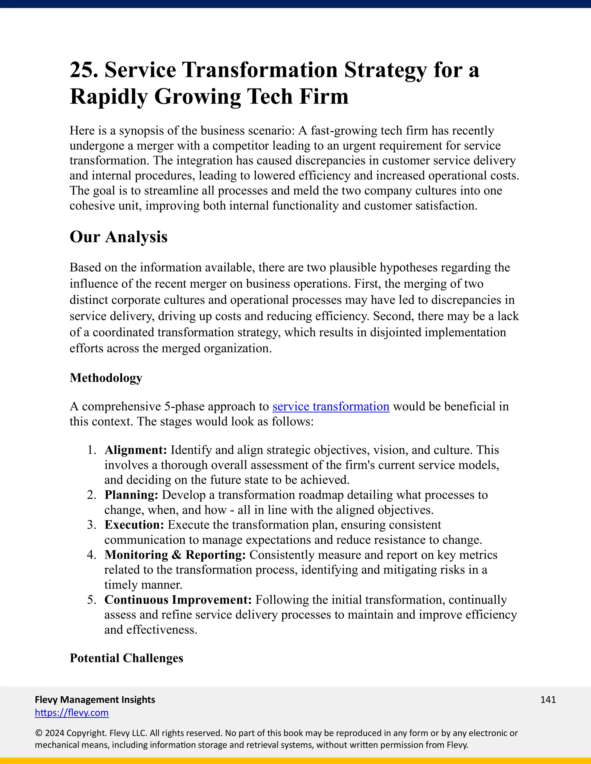 Flevy Management Insights 141
https://flevy.com
© 2024 Copyright. Flevy LLC. All rights reserved. No part of this book may be reproduced in any form or by any electronic or
mechanical means, including information storage and retrieval systems, without written permission from Flevy.
25. Service Transformation Strategy for a
Rapidly Growing Tech Firm
Here is a synopsis of the business scenario: A fast-growing tech firm has recently
undergone a merger with a competitor leading to an urgent requirement for service
transformation. The integration has caused discrepancies in customer service delivery
and internal procedures, leading to lowered efficiency and increased operational costs.
The goal is to streamline all processes and meld the two company cultures into one
cohesive unit, improving both internal functionality and customer satisfaction.
Our Analysis
Based on the information available, there are two plausible hypotheses regarding the
influence of the recent merger on business operations. First, the merging of two
distinct corporate cultures and operational processes may have led to discrepancies in
service delivery, driving up costs and reducing efficiency. Second, there may be a lack
of a coordinated transformation strategy, which results in disjointed implementation
efforts across the merged organization.
Methodology
A comprehensive 5-phase approach to service transformation would be beneficial in
this context. The stages would look as follows:
1. Alignment: Identify and align strategic objectives, vision, and culture. This
involves a thorough overall assessment of the firm's current service models,
and deciding on the future state to be achieved.
2. Planning: Develop a transformation roadmap detailing what processes to
change, when, and how - all in line with the aligned objectives.
3. Execution: Execute the transformation plan, ensuring consistent
communication to manage expectations and reduce resistance to change.
4. Monitoring & Reporting: Consistently measure and report on key metrics
related to the transformation process, identifying and mitigating risks in a
timely manner.
5. Continuous Improvement: Following the initial transformation, continually
assess and refine service delivery processes to maintain and improve efficiency
and effectiveness.
Potential Challenges
 