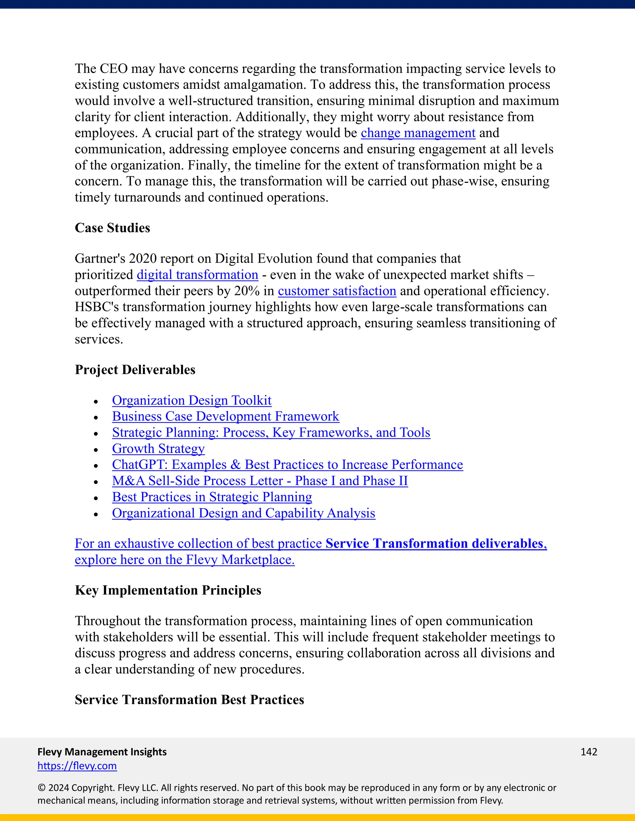 Flevy Management Insights 142
https://flevy.com
© 2024 Copyright. Flevy LLC. All rights reserved. No part of this book may be reproduced in any form or by any electronic or
mechanical means, including information storage and retrieval systems, without written permission from Flevy.
The CEO may have concerns regarding the transformation impacting service levels to
existing customers amidst amalgamation. To address this, the transformation process
would involve a well-structured transition, ensuring minimal disruption and maximum
clarity for client interaction. Additionally, they might worry about resistance from
employees. A crucial part of the strategy would be change management and
communication, addressing employee concerns and ensuring engagement at all levels
of the organization. Finally, the timeline for the extent of transformation might be a
concern. To manage this, the transformation will be carried out phase-wise, ensuring
timely turnarounds and continued operations.
Case Studies
Gartner's 2020 report on Digital Evolution found that companies that
prioritized digital transformation - even in the wake of unexpected market shifts –
outperformed their peers by 20% in customer satisfaction and operational efficiency.
HSBC's transformation journey highlights how even large-scale transformations can
be effectively managed with a structured approach, ensuring seamless transitioning of
services.
Project Deliverables
• Organization Design Toolkit
• Business Case Development Framework
• Strategic Planning: Process, Key Frameworks, and Tools
• Growth Strategy
• ChatGPT: Examples & Best Practices to Increase Performance
• M&A Sell-Side Process Letter - Phase I and Phase II
• Best Practices in Strategic Planning
• Organizational Design and Capability Analysis
For an exhaustive collection of best practice Service Transformation deliverables,
explore here on the Flevy Marketplace.
Key Implementation Principles
Throughout the transformation process, maintaining lines of open communication
with stakeholders will be essential. This will include frequent stakeholder meetings to
discuss progress and address concerns, ensuring collaboration across all divisions and
a clear understanding of new procedures.
Service Transformation Best Practices
 