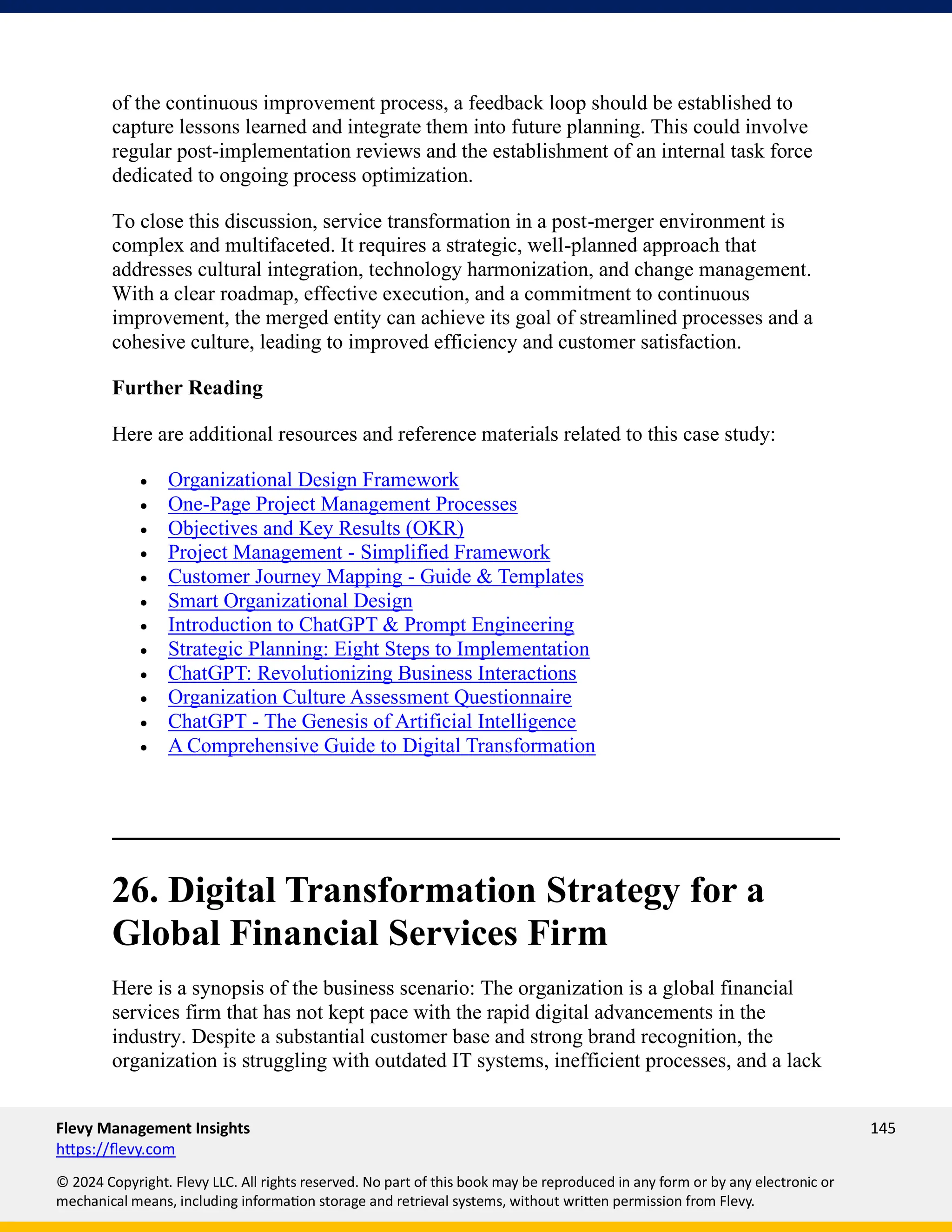 Flevy Management Insights 145
https://flevy.com
© 2024 Copyright. Flevy LLC. All rights reserved. No part of this book may be reproduced in any form or by any electronic or
mechanical means, including information storage and retrieval systems, without written permission from Flevy.
of the continuous improvement process, a feedback loop should be established to
capture lessons learned and integrate them into future planning. This could involve
regular post-implementation reviews and the establishment of an internal task force
dedicated to ongoing process optimization.
To close this discussion, service transformation in a post-merger environment is
complex and multifaceted. It requires a strategic, well-planned approach that
addresses cultural integration, technology harmonization, and change management.
With a clear roadmap, effective execution, and a commitment to continuous
improvement, the merged entity can achieve its goal of streamlined processes and a
cohesive culture, leading to improved efficiency and customer satisfaction.
Further Reading
Here are additional resources and reference materials related to this case study:
• Organizational Design Framework
• One-Page Project Management Processes
• Objectives and Key Results (OKR)
• Project Management - Simplified Framework
• Customer Journey Mapping - Guide & Templates
• Smart Organizational Design
• Introduction to ChatGPT & Prompt Engineering
• Strategic Planning: Eight Steps to Implementation
• ChatGPT: Revolutionizing Business Interactions
• Organization Culture Assessment Questionnaire
• ChatGPT - The Genesis of Artificial Intelligence
• A Comprehensive Guide to Digital Transformation
26. Digital Transformation Strategy for a
Global Financial Services Firm
Here is a synopsis of the business scenario: The organization is a global financial
services firm that has not kept pace with the rapid digital advancements in the
industry. Despite a substantial customer base and strong brand recognition, the
organization is struggling with outdated IT systems, inefficient processes, and a lack
 