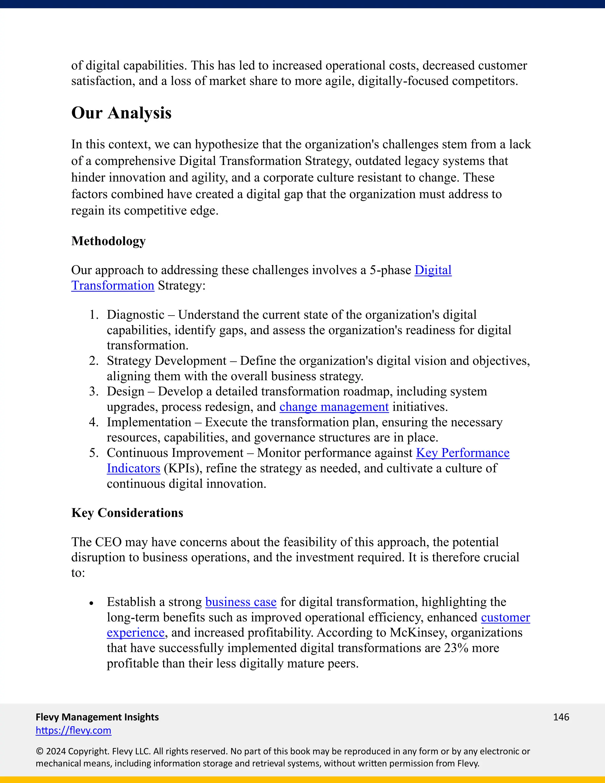 Flevy Management Insights 146
https://flevy.com
© 2024 Copyright. Flevy LLC. All rights reserved. No part of this book may be reproduced in any form or by any electronic or
mechanical means, including information storage and retrieval systems, without written permission from Flevy.
of digital capabilities. This has led to increased operational costs, decreased customer
satisfaction, and a loss of market share to more agile, digitally-focused competitors.
Our Analysis
In this context, we can hypothesize that the organization's challenges stem from a lack
of a comprehensive Digital Transformation Strategy, outdated legacy systems that
hinder innovation and agility, and a corporate culture resistant to change. These
factors combined have created a digital gap that the organization must address to
regain its competitive edge.
Methodology
Our approach to addressing these challenges involves a 5-phase Digital
Transformation Strategy:
1. Diagnostic – Understand the current state of the organization's digital
capabilities, identify gaps, and assess the organization's readiness for digital
transformation.
2. Strategy Development – Define the organization's digital vision and objectives,
aligning them with the overall business strategy.
3. Design – Develop a detailed transformation roadmap, including system
upgrades, process redesign, and change management initiatives.
4. Implementation – Execute the transformation plan, ensuring the necessary
resources, capabilities, and governance structures are in place.
5. Continuous Improvement – Monitor performance against Key Performance
Indicators (KPIs), refine the strategy as needed, and cultivate a culture of
continuous digital innovation.
Key Considerations
The CEO may have concerns about the feasibility of this approach, the potential
disruption to business operations, and the investment required. It is therefore crucial
to:
• Establish a strong business case for digital transformation, highlighting the
long-term benefits such as improved operational efficiency, enhanced customer
experience, and increased profitability. According to McKinsey, organizations
that have successfully implemented digital transformations are 23% more
profitable than their less digitally mature peers.
 