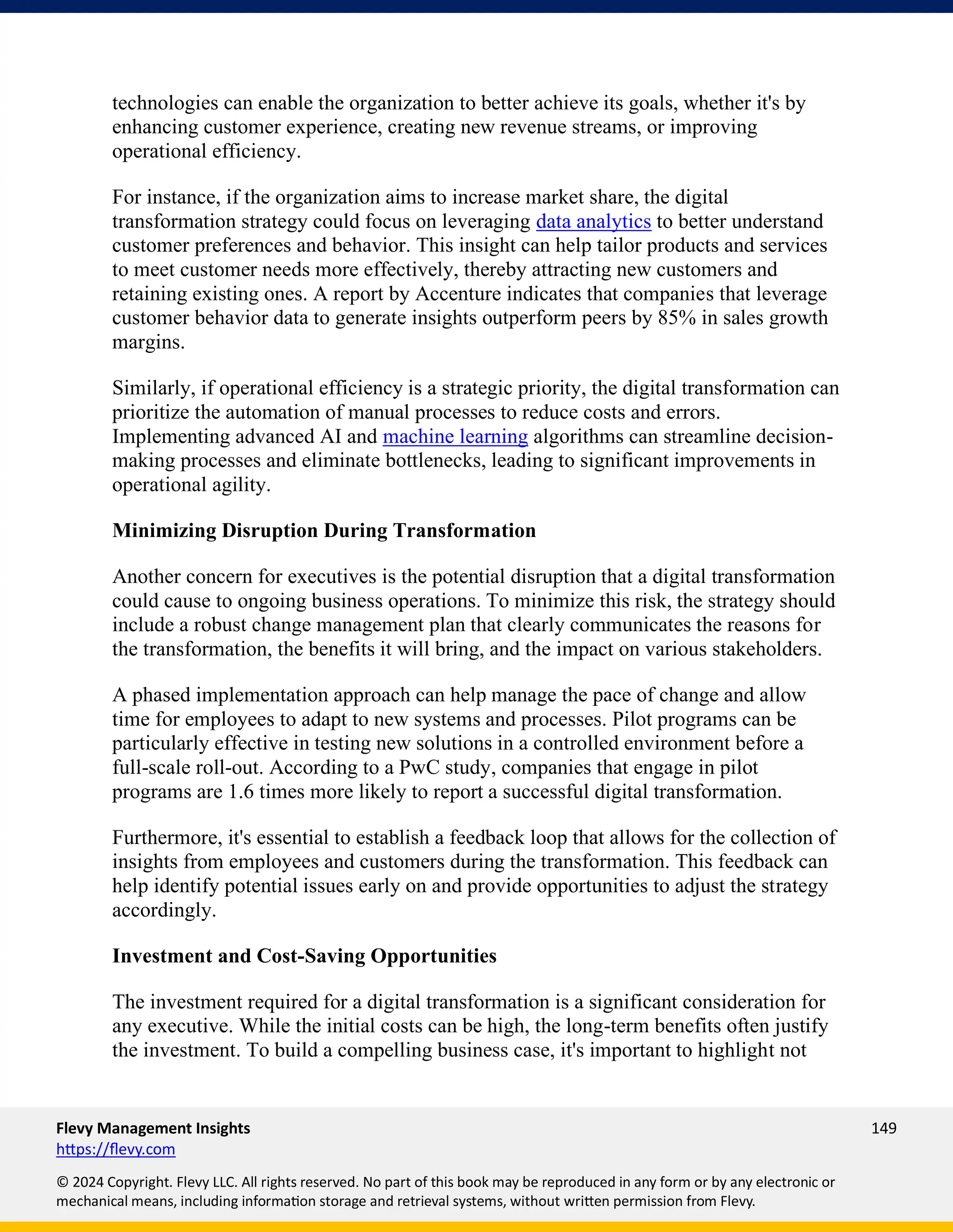 Flevy Management Insights 149
https://flevy.com
© 2024 Copyright. Flevy LLC. All rights reserved. No part of this book may be reproduced in any form or by any electronic or
mechanical means, including information storage and retrieval systems, without written permission from Flevy.
technologies can enable the organization to better achieve its goals, whether it's by
enhancing customer experience, creating new revenue streams, or improving
operational efficiency.
For instance, if the organization aims to increase market share, the digital
transformation strategy could focus on leveraging data analytics to better understand
customer preferences and behavior. This insight can help tailor products and services
to meet customer needs more effectively, thereby attracting new customers and
retaining existing ones. A report by Accenture indicates that companies that leverage
customer behavior data to generate insights outperform peers by 85% in sales growth
margins.
Similarly, if operational efficiency is a strategic priority, the digital transformation can
prioritize the automation of manual processes to reduce costs and errors.
Implementing advanced AI and machine learning algorithms can streamline decision-
making processes and eliminate bottlenecks, leading to significant improvements in
operational agility.
Minimizing Disruption During Transformation
Another concern for executives is the potential disruption that a digital transformation
could cause to ongoing business operations. To minimize this risk, the strategy should
include a robust change management plan that clearly communicates the reasons for
the transformation, the benefits it will bring, and the impact on various stakeholders.
A phased implementation approach can help manage the pace of change and allow
time for employees to adapt to new systems and processes. Pilot programs can be
particularly effective in testing new solutions in a controlled environment before a
full-scale roll-out. According to a PwC study, companies that engage in pilot
programs are 1.6 times more likely to report a successful digital transformation.
Furthermore, it's essential to establish a feedback loop that allows for the collection of
insights from employees and customers during the transformation. This feedback can
help identify potential issues early on and provide opportunities to adjust the strategy
accordingly.
Investment and Cost-Saving Opportunities
The investment required for a digital transformation is a significant consideration for
any executive. While the initial costs can be high, the long-term benefits often justify
the investment. To build a compelling business case, it's important to highlight not
 