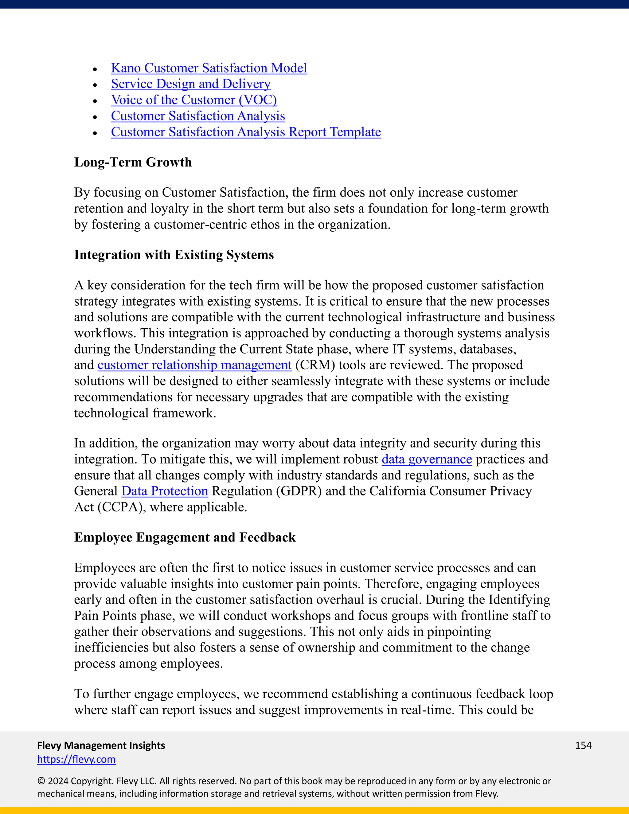 Flevy Management Insights 154
https://flevy.com
© 2024 Copyright. Flevy LLC. All rights reserved. No part of this book may be reproduced in any form or by any electronic or
mechanical means, including information storage and retrieval systems, without written permission from Flevy.
• Kano Customer Satisfaction Model
• Service Design and Delivery
• Voice of the Customer (VOC)
• Customer Satisfaction Analysis
• Customer Satisfaction Analysis Report Template
Long-Term Growth
By focusing on Customer Satisfaction, the firm does not only increase customer
retention and loyalty in the short term but also sets a foundation for long-term growth
by fostering a customer-centric ethos in the organization.
Integration with Existing Systems
A key consideration for the tech firm will be how the proposed customer satisfaction
strategy integrates with existing systems. It is critical to ensure that the new processes
and solutions are compatible with the current technological infrastructure and business
workflows. This integration is approached by conducting a thorough systems analysis
during the Understanding the Current State phase, where IT systems, databases,
and customer relationship management (CRM) tools are reviewed. The proposed
solutions will be designed to either seamlessly integrate with these systems or include
recommendations for necessary upgrades that are compatible with the existing
technological framework.
In addition, the organization may worry about data integrity and security during this
integration. To mitigate this, we will implement robust data governance practices and
ensure that all changes comply with industry standards and regulations, such as the
General Data Protection Regulation (GDPR) and the California Consumer Privacy
Act (CCPA), where applicable.
Employee Engagement and Feedback
Employees are often the first to notice issues in customer service processes and can
provide valuable insights into customer pain points. Therefore, engaging employees
early and often in the customer satisfaction overhaul is crucial. During the Identifying
Pain Points phase, we will conduct workshops and focus groups with frontline staff to
gather their observations and suggestions. This not only aids in pinpointing
inefficiencies but also fosters a sense of ownership and commitment to the change
process among employees.
To further engage employees, we recommend establishing a continuous feedback loop
where staff can report issues and suggest improvements in real-time. This could be
 