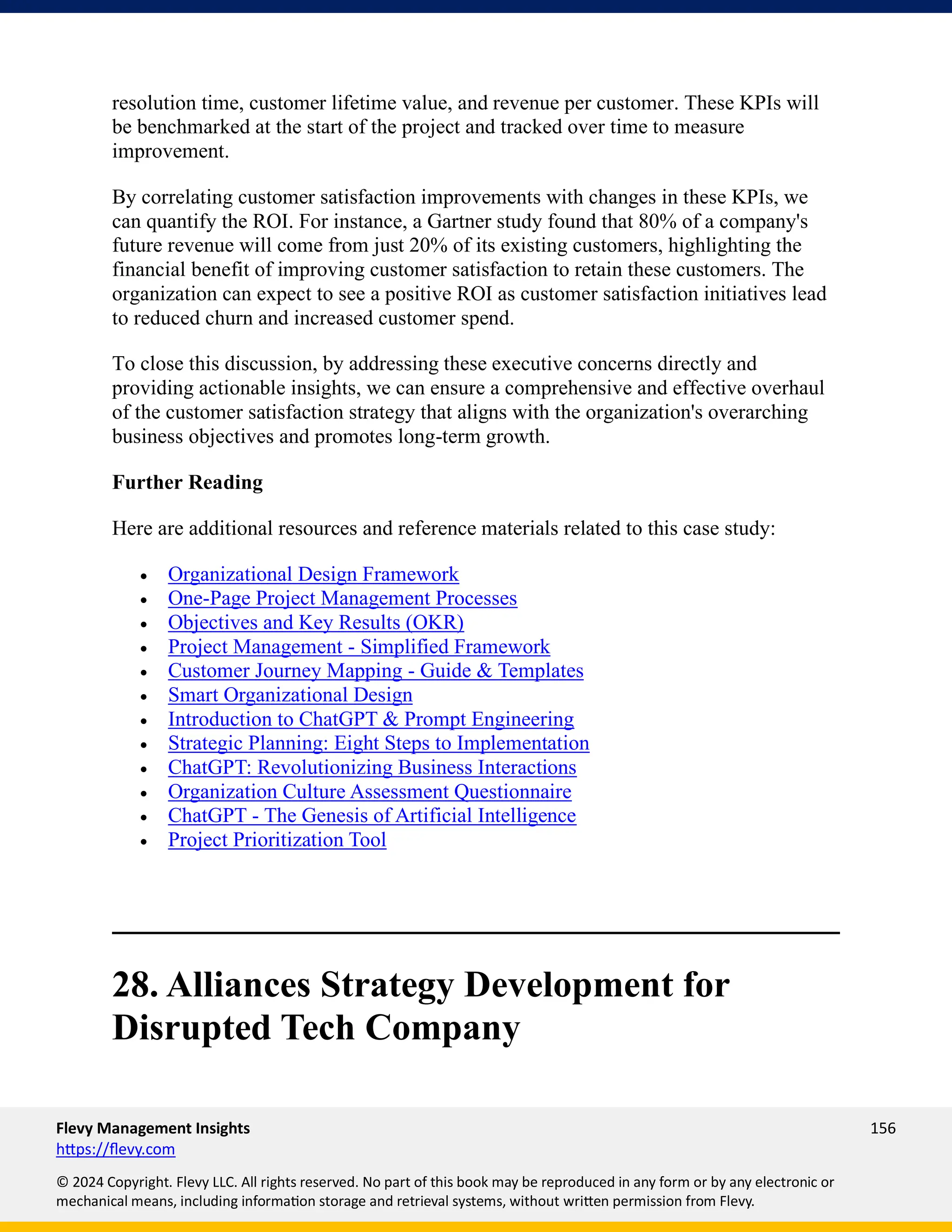 Flevy Management Insights 156
https://flevy.com
© 2024 Copyright. Flevy LLC. All rights reserved. No part of this book may be reproduced in any form or by any electronic or
mechanical means, including information storage and retrieval systems, without written permission from Flevy.
resolution time, customer lifetime value, and revenue per customer. These KPIs will
be benchmarked at the start of the project and tracked over time to measure
improvement.
By correlating customer satisfaction improvements with changes in these KPIs, we
can quantify the ROI. For instance, a Gartner study found that 80% of a company's
future revenue will come from just 20% of its existing customers, highlighting the
financial benefit of improving customer satisfaction to retain these customers. The
organization can expect to see a positive ROI as customer satisfaction initiatives lead
to reduced churn and increased customer spend.
To close this discussion, by addressing these executive concerns directly and
providing actionable insights, we can ensure a comprehensive and effective overhaul
of the customer satisfaction strategy that aligns with the organization's overarching
business objectives and promotes long-term growth.
Further Reading
Here are additional resources and reference materials related to this case study:
• Organizational Design Framework
• One-Page Project Management Processes
• Objectives and Key Results (OKR)
• Project Management - Simplified Framework
• Customer Journey Mapping - Guide & Templates
• Smart Organizational Design
• Introduction to ChatGPT & Prompt Engineering
• Strategic Planning: Eight Steps to Implementation
• ChatGPT: Revolutionizing Business Interactions
• Organization Culture Assessment Questionnaire
• ChatGPT - The Genesis of Artificial Intelligence
• Project Prioritization Tool
28. Alliances Strategy Development for
Disrupted Tech Company
 