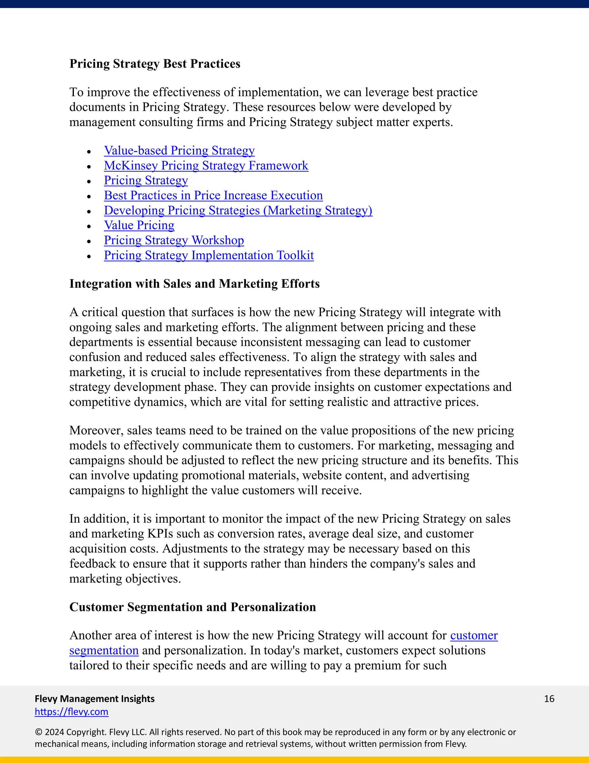 Flevy Management Insights 16
https://flevy.com
© 2024 Copyright. Flevy LLC. All rights reserved. No part of this book may be reproduced in any form or by any electronic or
mechanical means, including information storage and retrieval systems, without written permission from Flevy.
Pricing Strategy Best Practices
To improve the effectiveness of implementation, we can leverage best practice
documents in Pricing Strategy. These resources below were developed by
management consulting firms and Pricing Strategy subject matter experts.
• Value-based Pricing Strategy
• McKinsey Pricing Strategy Framework
• Pricing Strategy
• Best Practices in Price Increase Execution
• Developing Pricing Strategies (Marketing Strategy)
• Value Pricing
• Pricing Strategy Workshop
• Pricing Strategy Implementation Toolkit
Integration with Sales and Marketing Efforts
A critical question that surfaces is how the new Pricing Strategy will integrate with
ongoing sales and marketing efforts. The alignment between pricing and these
departments is essential because inconsistent messaging can lead to customer
confusion and reduced sales effectiveness. To align the strategy with sales and
marketing, it is crucial to include representatives from these departments in the
strategy development phase. They can provide insights on customer expectations and
competitive dynamics, which are vital for setting realistic and attractive prices.
Moreover, sales teams need to be trained on the value propositions of the new pricing
models to effectively communicate them to customers. For marketing, messaging and
campaigns should be adjusted to reflect the new pricing structure and its benefits. This
can involve updating promotional materials, website content, and advertising
campaigns to highlight the value customers will receive.
In addition, it is important to monitor the impact of the new Pricing Strategy on sales
and marketing KPIs such as conversion rates, average deal size, and customer
acquisition costs. Adjustments to the strategy may be necessary based on this
feedback to ensure that it supports rather than hinders the company's sales and
marketing objectives.
Customer Segmentation and Personalization
Another area of interest is how the new Pricing Strategy will account for customer
segmentation and personalization. In today's market, customers expect solutions
tailored to their specific needs and are willing to pay a premium for such
 