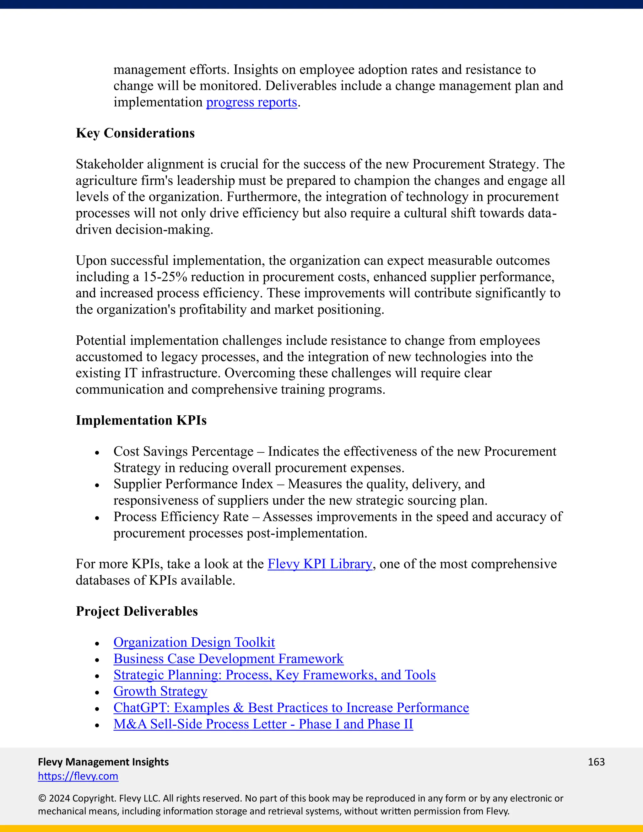 Flevy Management Insights 163
https://flevy.com
© 2024 Copyright. Flevy LLC. All rights reserved. No part of this book may be reproduced in any form or by any electronic or
mechanical means, including information storage and retrieval systems, without written permission from Flevy.
management efforts. Insights on employee adoption rates and resistance to
change will be monitored. Deliverables include a change management plan and
implementation progress reports.
Key Considerations
Stakeholder alignment is crucial for the success of the new Procurement Strategy. The
agriculture firm's leadership must be prepared to champion the changes and engage all
levels of the organization. Furthermore, the integration of technology in procurement
processes will not only drive efficiency but also require a cultural shift towards data-
driven decision-making.
Upon successful implementation, the organization can expect measurable outcomes
including a 15-25% reduction in procurement costs, enhanced supplier performance,
and increased process efficiency. These improvements will contribute significantly to
the organization's profitability and market positioning.
Potential implementation challenges include resistance to change from employees
accustomed to legacy processes, and the integration of new technologies into the
existing IT infrastructure. Overcoming these challenges will require clear
communication and comprehensive training programs.
Implementation KPIs
• Cost Savings Percentage – Indicates the effectiveness of the new Procurement
Strategy in reducing overall procurement expenses.
• Supplier Performance Index – Measures the quality, delivery, and
responsiveness of suppliers under the new strategic sourcing plan.
• Process Efficiency Rate – Assesses improvements in the speed and accuracy of
procurement processes post-implementation.
For more KPIs, take a look at the Flevy KPI Library, one of the most comprehensive
databases of KPIs available.
Project Deliverables
• Organization Design Toolkit
• Business Case Development Framework
• Strategic Planning: Process, Key Frameworks, and Tools
• Growth Strategy
• ChatGPT: Examples & Best Practices to Increase Performance
• M&A Sell-Side Process Letter - Phase I and Phase II
 