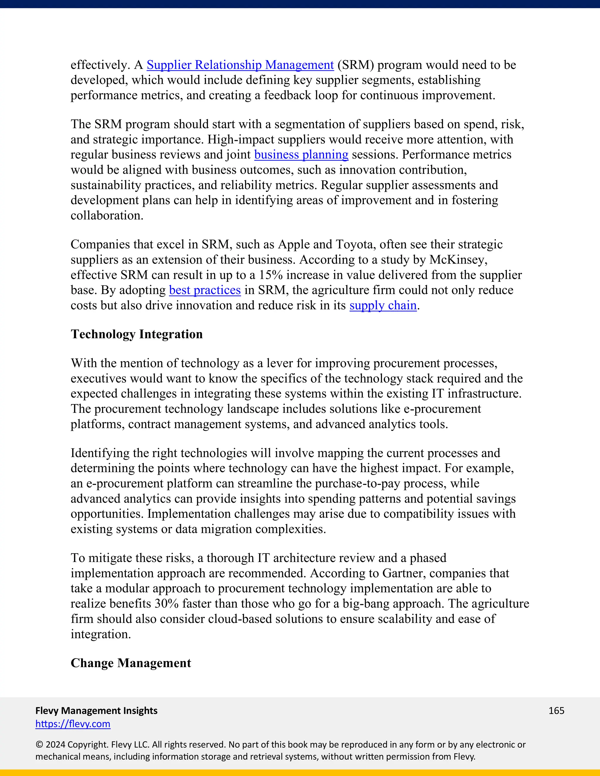Flevy Management Insights 165
https://flevy.com
© 2024 Copyright. Flevy LLC. All rights reserved. No part of this book may be reproduced in any form or by any electronic or
mechanical means, including information storage and retrieval systems, without written permission from Flevy.
effectively. A Supplier Relationship Management (SRM) program would need to be
developed, which would include defining key supplier segments, establishing
performance metrics, and creating a feedback loop for continuous improvement.
The SRM program should start with a segmentation of suppliers based on spend, risk,
and strategic importance. High-impact suppliers would receive more attention, with
regular business reviews and joint business planning sessions. Performance metrics
would be aligned with business outcomes, such as innovation contribution,
sustainability practices, and reliability metrics. Regular supplier assessments and
development plans can help in identifying areas of improvement and in fostering
collaboration.
Companies that excel in SRM, such as Apple and Toyota, often see their strategic
suppliers as an extension of their business. According to a study by McKinsey,
effective SRM can result in up to a 15% increase in value delivered from the supplier
base. By adopting best practices in SRM, the agriculture firm could not only reduce
costs but also drive innovation and reduce risk in its supply chain.
Technology Integration
With the mention of technology as a lever for improving procurement processes,
executives would want to know the specifics of the technology stack required and the
expected challenges in integrating these systems within the existing IT infrastructure.
The procurement technology landscape includes solutions like e-procurement
platforms, contract management systems, and advanced analytics tools.
Identifying the right technologies will involve mapping the current processes and
determining the points where technology can have the highest impact. For example,
an e-procurement platform can streamline the purchase-to-pay process, while
advanced analytics can provide insights into spending patterns and potential savings
opportunities. Implementation challenges may arise due to compatibility issues with
existing systems or data migration complexities.
To mitigate these risks, a thorough IT architecture review and a phased
implementation approach are recommended. According to Gartner, companies that
take a modular approach to procurement technology implementation are able to
realize benefits 30% faster than those who go for a big-bang approach. The agriculture
firm should also consider cloud-based solutions to ensure scalability and ease of
integration.
Change Management
 