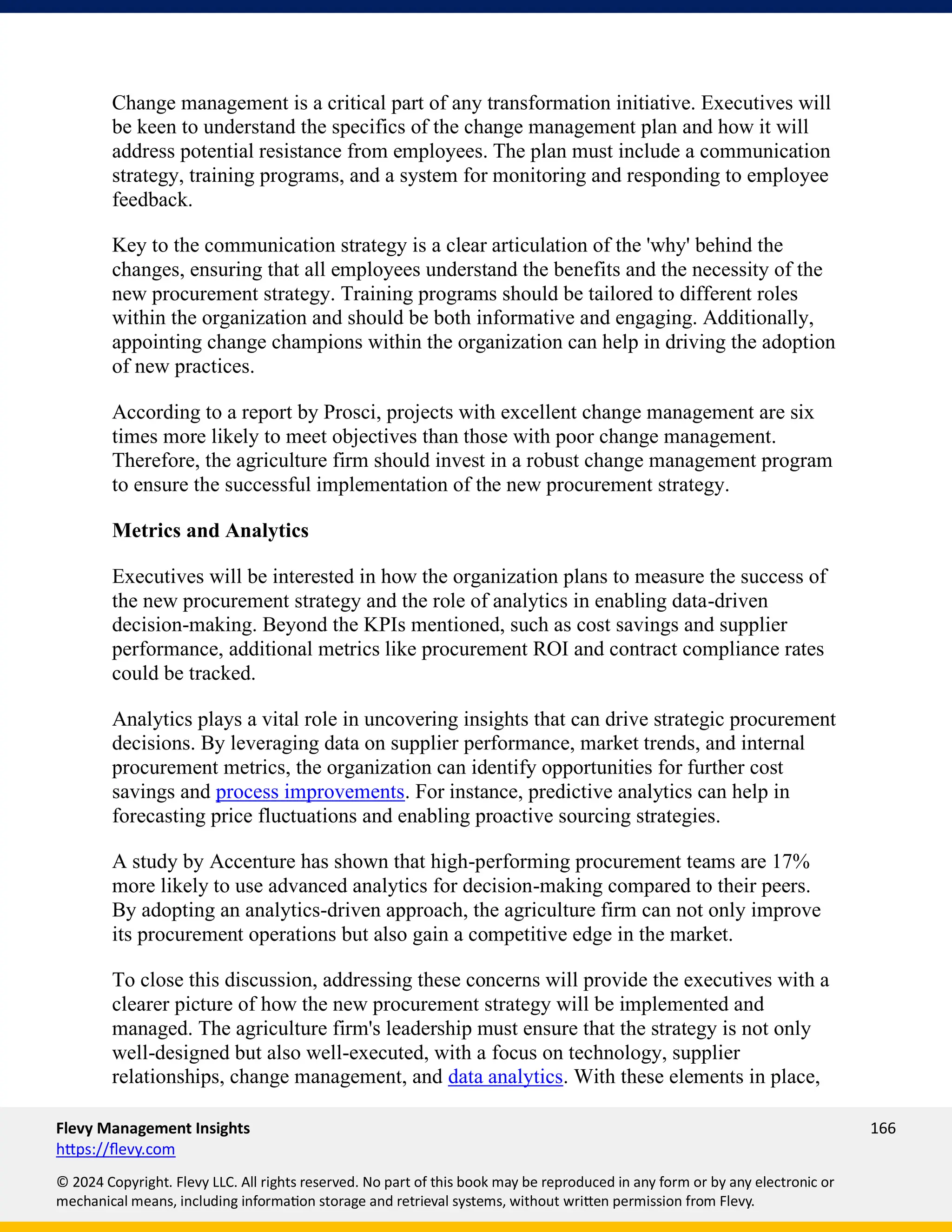 Flevy Management Insights 166
https://flevy.com
© 2024 Copyright. Flevy LLC. All rights reserved. No part of this book may be reproduced in any form or by any electronic or
mechanical means, including information storage and retrieval systems, without written permission from Flevy.
Change management is a critical part of any transformation initiative. Executives will
be keen to understand the specifics of the change management plan and how it will
address potential resistance from employees. The plan must include a communication
strategy, training programs, and a system for monitoring and responding to employee
feedback.
Key to the communication strategy is a clear articulation of the 'why' behind the
changes, ensuring that all employees understand the benefits and the necessity of the
new procurement strategy. Training programs should be tailored to different roles
within the organization and should be both informative and engaging. Additionally,
appointing change champions within the organization can help in driving the adoption
of new practices.
According to a report by Prosci, projects with excellent change management are six
times more likely to meet objectives than those with poor change management.
Therefore, the agriculture firm should invest in a robust change management program
to ensure the successful implementation of the new procurement strategy.
Metrics and Analytics
Executives will be interested in how the organization plans to measure the success of
the new procurement strategy and the role of analytics in enabling data-driven
decision-making. Beyond the KPIs mentioned, such as cost savings and supplier
performance, additional metrics like procurement ROI and contract compliance rates
could be tracked.
Analytics plays a vital role in uncovering insights that can drive strategic procurement
decisions. By leveraging data on supplier performance, market trends, and internal
procurement metrics, the organization can identify opportunities for further cost
savings and process improvements. For instance, predictive analytics can help in
forecasting price fluctuations and enabling proactive sourcing strategies.
A study by Accenture has shown that high-performing procurement teams are 17%
more likely to use advanced analytics for decision-making compared to their peers.
By adopting an analytics-driven approach, the agriculture firm can not only improve
its procurement operations but also gain a competitive edge in the market.
To close this discussion, addressing these concerns will provide the executives with a
clearer picture of how the new procurement strategy will be implemented and
managed. The agriculture firm's leadership must ensure that the strategy is not only
well-designed but also well-executed, with a focus on technology, supplier
relationships, change management, and data analytics. With these elements in place,
 