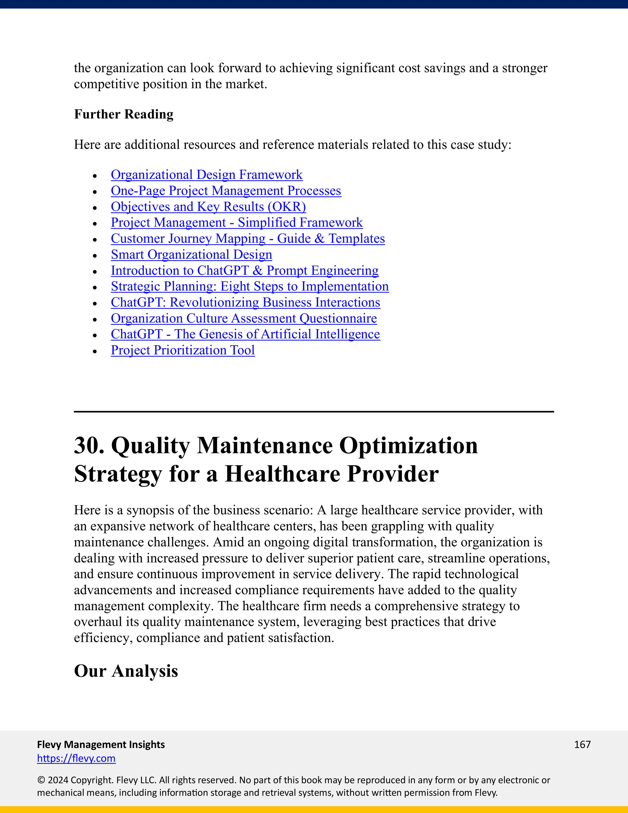Flevy Management Insights 167
https://flevy.com
© 2024 Copyright. Flevy LLC. All rights reserved. No part of this book may be reproduced in any form or by any electronic or
mechanical means, including information storage and retrieval systems, without written permission from Flevy.
the organization can look forward to achieving significant cost savings and a stronger
competitive position in the market.
Further Reading
Here are additional resources and reference materials related to this case study:
• Organizational Design Framework
• One-Page Project Management Processes
• Objectives and Key Results (OKR)
• Project Management - Simplified Framework
• Customer Journey Mapping - Guide & Templates
• Smart Organizational Design
• Introduction to ChatGPT & Prompt Engineering
• Strategic Planning: Eight Steps to Implementation
• ChatGPT: Revolutionizing Business Interactions
• Organization Culture Assessment Questionnaire
• ChatGPT - The Genesis of Artificial Intelligence
• Project Prioritization Tool
30. Quality Maintenance Optimization
Strategy for a Healthcare Provider
Here is a synopsis of the business scenario: A large healthcare service provider, with
an expansive network of healthcare centers, has been grappling with quality
maintenance challenges. Amid an ongoing digital transformation, the organization is
dealing with increased pressure to deliver superior patient care, streamline operations,
and ensure continuous improvement in service delivery. The rapid technological
advancements and increased compliance requirements have added to the quality
management complexity. The healthcare firm needs a comprehensive strategy to
overhaul its quality maintenance system, leveraging best practices that drive
efficiency, compliance and patient satisfaction.
Our Analysis
 