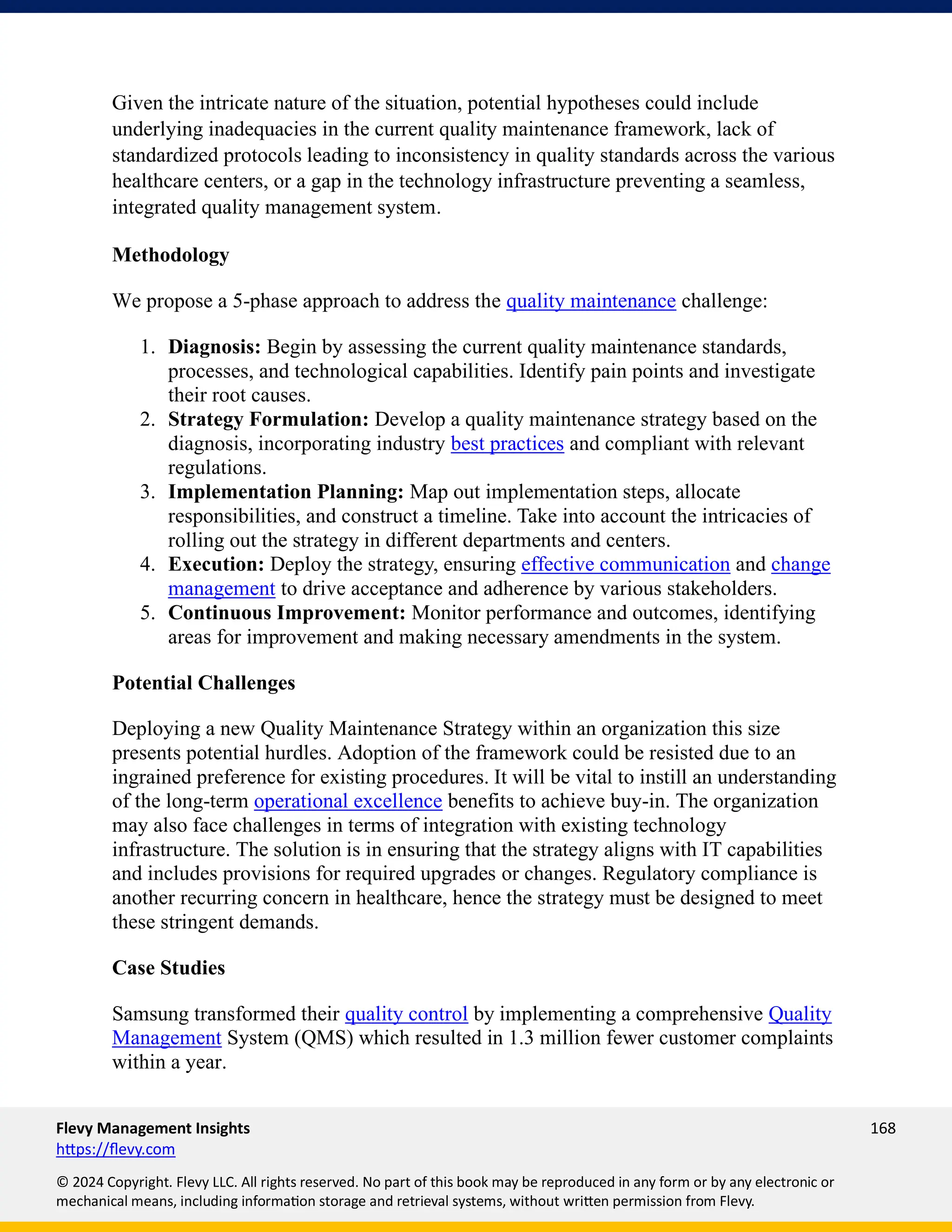 Flevy Management Insights 168
https://flevy.com
© 2024 Copyright. Flevy LLC. All rights reserved. No part of this book may be reproduced in any form or by any electronic or
mechanical means, including information storage and retrieval systems, without written permission from Flevy.
Given the intricate nature of the situation, potential hypotheses could include
underlying inadequacies in the current quality maintenance framework, lack of
standardized protocols leading to inconsistency in quality standards across the various
healthcare centers, or a gap in the technology infrastructure preventing a seamless,
integrated quality management system.
Methodology
We propose a 5-phase approach to address the quality maintenance challenge:
1. Diagnosis: Begin by assessing the current quality maintenance standards,
processes, and technological capabilities. Identify pain points and investigate
their root causes.
2. Strategy Formulation: Develop a quality maintenance strategy based on the
diagnosis, incorporating industry best practices and compliant with relevant
regulations.
3. Implementation Planning: Map out implementation steps, allocate
responsibilities, and construct a timeline. Take into account the intricacies of
rolling out the strategy in different departments and centers.
4. Execution: Deploy the strategy, ensuring effective communication and change
management to drive acceptance and adherence by various stakeholders.
5. Continuous Improvement: Monitor performance and outcomes, identifying
areas for improvement and making necessary amendments in the system.
Potential Challenges
Deploying a new Quality Maintenance Strategy within an organization this size
presents potential hurdles. Adoption of the framework could be resisted due to an
ingrained preference for existing procedures. It will be vital to instill an understanding
of the long-term operational excellence benefits to achieve buy-in. The organization
may also face challenges in terms of integration with existing technology
infrastructure. The solution is in ensuring that the strategy aligns with IT capabilities
and includes provisions for required upgrades or changes. Regulatory compliance is
another recurring concern in healthcare, hence the strategy must be designed to meet
these stringent demands.
Case Studies
Samsung transformed their quality control by implementing a comprehensive Quality
Management System (QMS) which resulted in 1.3 million fewer customer complaints
within a year.
 