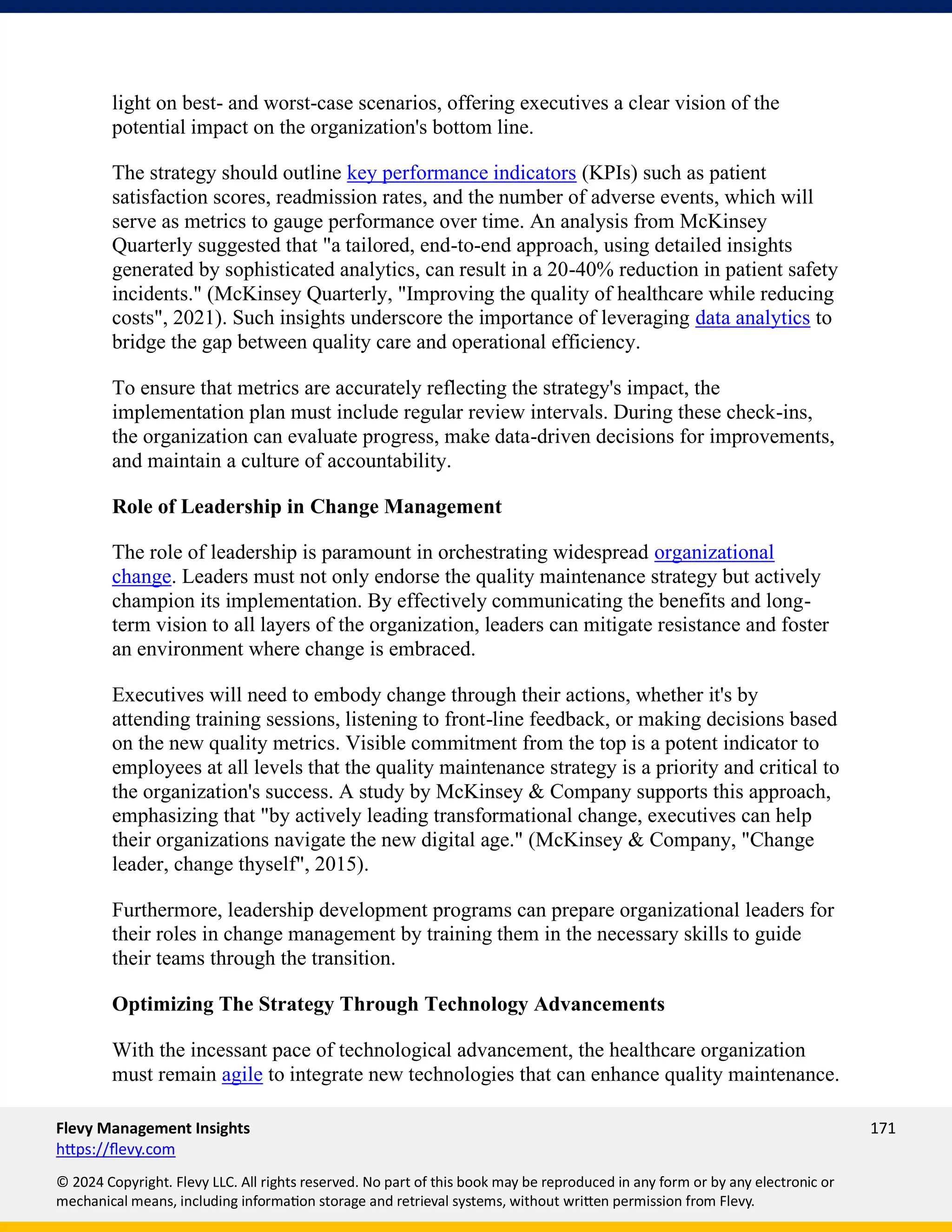 Flevy Management Insights 171
https://flevy.com
© 2024 Copyright. Flevy LLC. All rights reserved. No part of this book may be reproduced in any form or by any electronic or
mechanical means, including information storage and retrieval systems, without written permission from Flevy.
light on best- and worst-case scenarios, offering executives a clear vision of the
potential impact on the organization's bottom line.
The strategy should outline key performance indicators (KPIs) such as patient
satisfaction scores, readmission rates, and the number of adverse events, which will
serve as metrics to gauge performance over time. An analysis from McKinsey
Quarterly suggested that "a tailored, end-to-end approach, using detailed insights
generated by sophisticated analytics, can result in a 20-40% reduction in patient safety
incidents." (McKinsey Quarterly, "Improving the quality of healthcare while reducing
costs", 2021). Such insights underscore the importance of leveraging data analytics to
bridge the gap between quality care and operational efficiency.
To ensure that metrics are accurately reflecting the strategy's impact, the
implementation plan must include regular review intervals. During these check-ins,
the organization can evaluate progress, make data-driven decisions for improvements,
and maintain a culture of accountability.
Role of Leadership in Change Management
The role of leadership is paramount in orchestrating widespread organizational
change. Leaders must not only endorse the quality maintenance strategy but actively
champion its implementation. By effectively communicating the benefits and long-
term vision to all layers of the organization, leaders can mitigate resistance and foster
an environment where change is embraced.
Executives will need to embody change through their actions, whether it's by
attending training sessions, listening to front-line feedback, or making decisions based
on the new quality metrics. Visible commitment from the top is a potent indicator to
employees at all levels that the quality maintenance strategy is a priority and critical to
the organization's success. A study by McKinsey & Company supports this approach,
emphasizing that "by actively leading transformational change, executives can help
their organizations navigate the new digital age." (McKinsey & Company, "Change
leader, change thyself", 2015).
Furthermore, leadership development programs can prepare organizational leaders for
their roles in change management by training them in the necessary skills to guide
their teams through the transition.
Optimizing The Strategy Through Technology Advancements
With the incessant pace of technological advancement, the healthcare organization
must remain agile to integrate new technologies that can enhance quality maintenance.
 