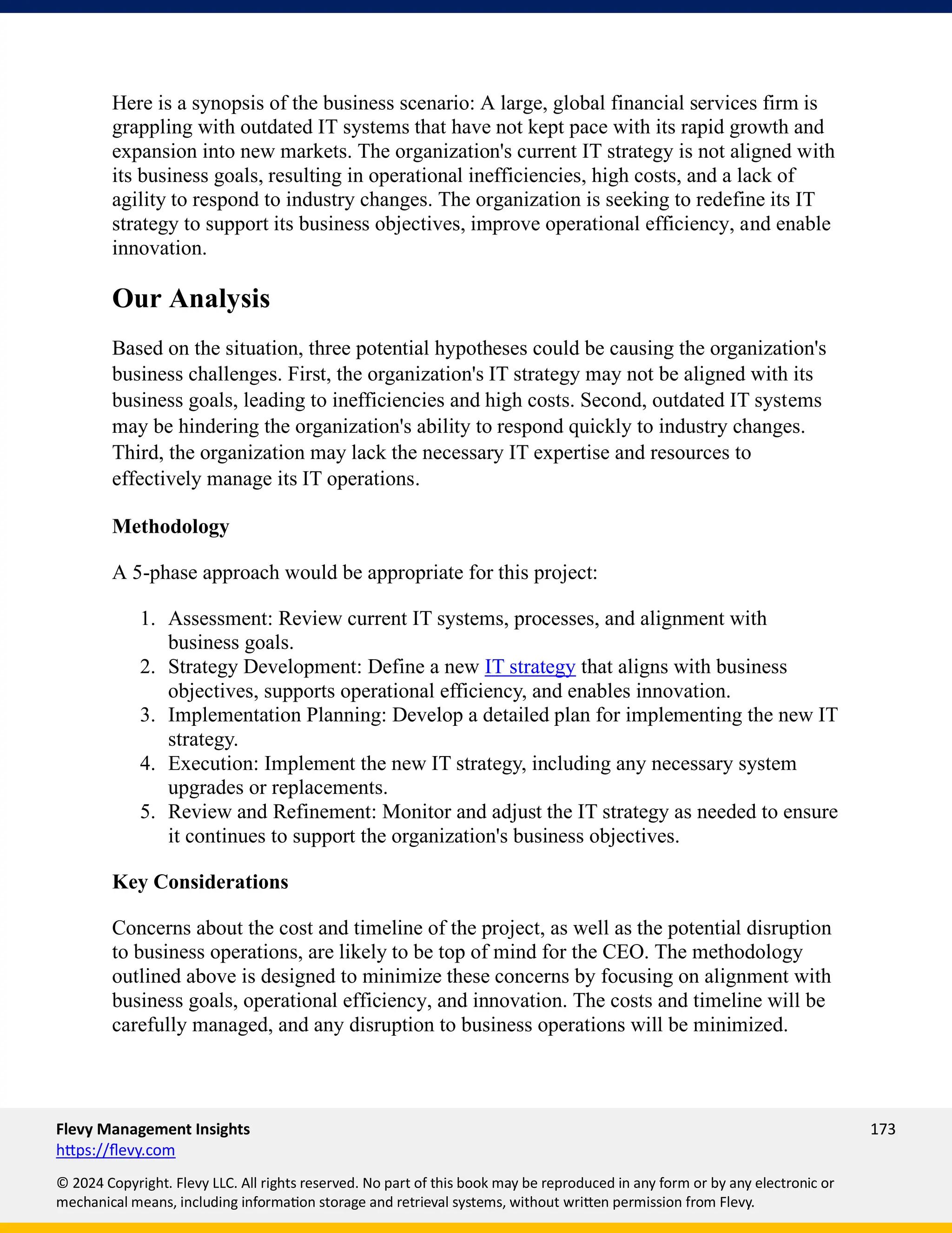 Flevy Management Insights 173
https://flevy.com
© 2024 Copyright. Flevy LLC. All rights reserved. No part of this book may be reproduced in any form or by any electronic or
mechanical means, including information storage and retrieval systems, without written permission from Flevy.
Here is a synopsis of the business scenario: A large, global financial services firm is
grappling with outdated IT systems that have not kept pace with its rapid growth and
expansion into new markets. The organization's current IT strategy is not aligned with
its business goals, resulting in operational inefficiencies, high costs, and a lack of
agility to respond to industry changes. The organization is seeking to redefine its IT
strategy to support its business objectives, improve operational efficiency, and enable
innovation.
Our Analysis
Based on the situation, three potential hypotheses could be causing the organization's
business challenges. First, the organization's IT strategy may not be aligned with its
business goals, leading to inefficiencies and high costs. Second, outdated IT systems
may be hindering the organization's ability to respond quickly to industry changes.
Third, the organization may lack the necessary IT expertise and resources to
effectively manage its IT operations.
Methodology
A 5-phase approach would be appropriate for this project:
1. Assessment: Review current IT systems, processes, and alignment with
business goals.
2. Strategy Development: Define a new IT strategy that aligns with business
objectives, supports operational efficiency, and enables innovation.
3. Implementation Planning: Develop a detailed plan for implementing the new IT
strategy.
4. Execution: Implement the new IT strategy, including any necessary system
upgrades or replacements.
5. Review and Refinement: Monitor and adjust the IT strategy as needed to ensure
it continues to support the organization's business objectives.
Key Considerations
Concerns about the cost and timeline of the project, as well as the potential disruption
to business operations, are likely to be top of mind for the CEO. The methodology
outlined above is designed to minimize these concerns by focusing on alignment with
business goals, operational efficiency, and innovation. The costs and timeline will be
carefully managed, and any disruption to business operations will be minimized.
 