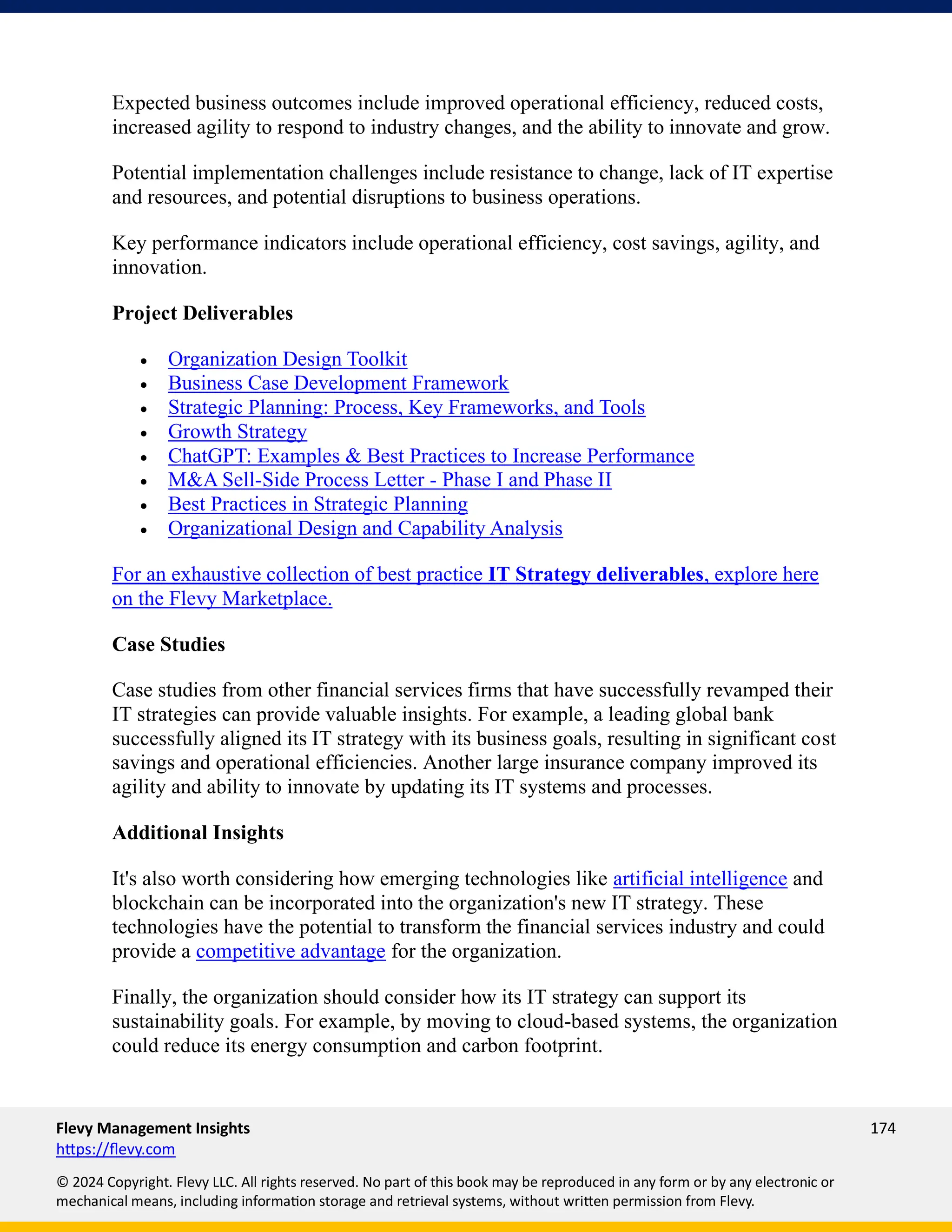 Flevy Management Insights 174
https://flevy.com
© 2024 Copyright. Flevy LLC. All rights reserved. No part of this book may be reproduced in any form or by any electronic or
mechanical means, including information storage and retrieval systems, without written permission from Flevy.
Expected business outcomes include improved operational efficiency, reduced costs,
increased agility to respond to industry changes, and the ability to innovate and grow.
Potential implementation challenges include resistance to change, lack of IT expertise
and resources, and potential disruptions to business operations.
Key performance indicators include operational efficiency, cost savings, agility, and
innovation.
Project Deliverables
• Organization Design Toolkit
• Business Case Development Framework
• Strategic Planning: Process, Key Frameworks, and Tools
• Growth Strategy
• ChatGPT: Examples & Best Practices to Increase Performance
• M&A Sell-Side Process Letter - Phase I and Phase II
• Best Practices in Strategic Planning
• Organizational Design and Capability Analysis
For an exhaustive collection of best practice IT Strategy deliverables, explore here
on the Flevy Marketplace.
Case Studies
Case studies from other financial services firms that have successfully revamped their
IT strategies can provide valuable insights. For example, a leading global bank
successfully aligned its IT strategy with its business goals, resulting in significant cost
savings and operational efficiencies. Another large insurance company improved its
agility and ability to innovate by updating its IT systems and processes.
Additional Insights
It's also worth considering how emerging technologies like artificial intelligence and
blockchain can be incorporated into the organization's new IT strategy. These
technologies have the potential to transform the financial services industry and could
provide a competitive advantage for the organization.
Finally, the organization should consider how its IT strategy can support its
sustainability goals. For example, by moving to cloud-based systems, the organization
could reduce its energy consumption and carbon footprint.
 
