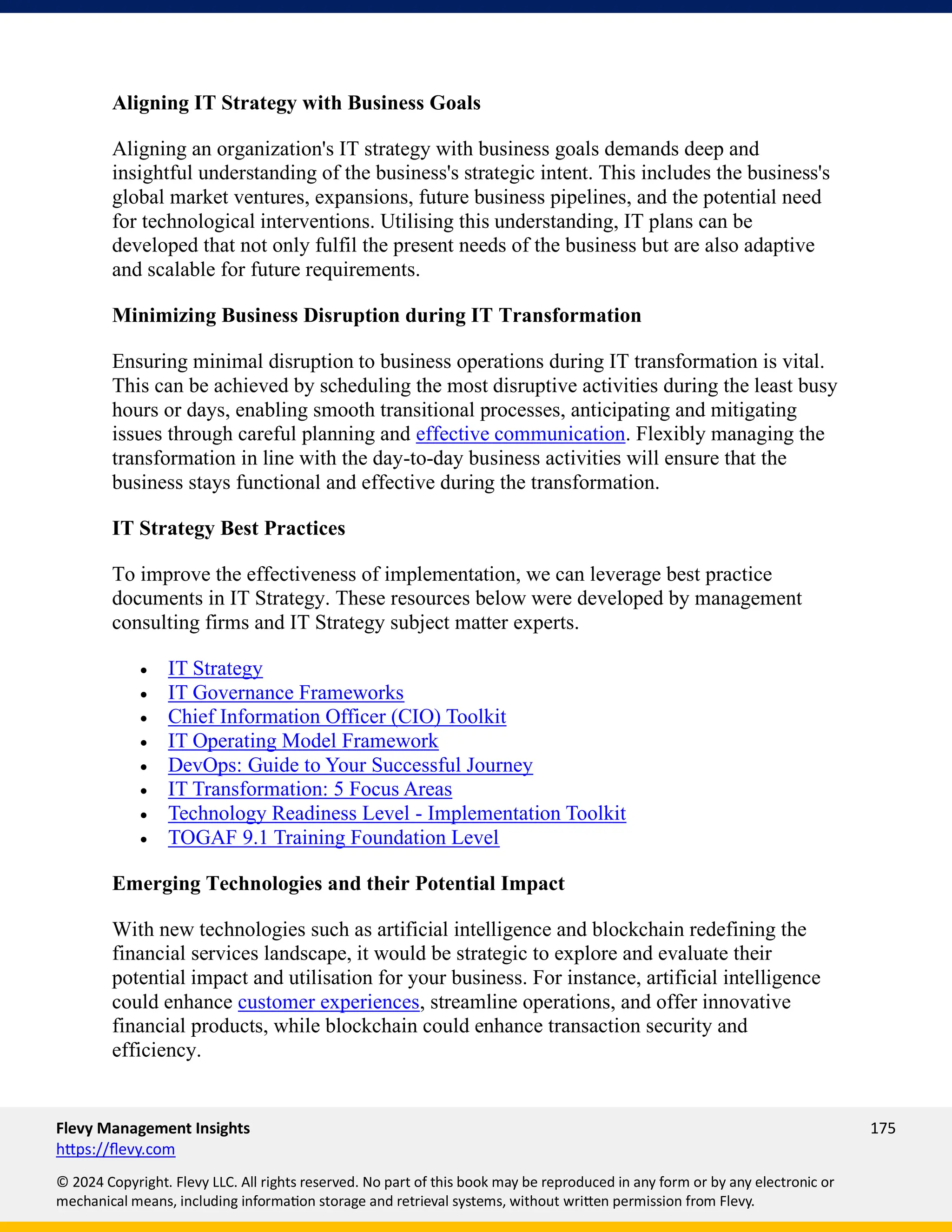 Flevy Management Insights 175
https://flevy.com
© 2024 Copyright. Flevy LLC. All rights reserved. No part of this book may be reproduced in any form or by any electronic or
mechanical means, including information storage and retrieval systems, without written permission from Flevy.
Aligning IT Strategy with Business Goals
Aligning an organization's IT strategy with business goals demands deep and
insightful understanding of the business's strategic intent. This includes the business's
global market ventures, expansions, future business pipelines, and the potential need
for technological interventions. Utilising this understanding, IT plans can be
developed that not only fulfil the present needs of the business but are also adaptive
and scalable for future requirements.
Minimizing Business Disruption during IT Transformation
Ensuring minimal disruption to business operations during IT transformation is vital.
This can be achieved by scheduling the most disruptive activities during the least busy
hours or days, enabling smooth transitional processes, anticipating and mitigating
issues through careful planning and effective communication. Flexibly managing the
transformation in line with the day-to-day business activities will ensure that the
business stays functional and effective during the transformation.
IT Strategy Best Practices
To improve the effectiveness of implementation, we can leverage best practice
documents in IT Strategy. These resources below were developed by management
consulting firms and IT Strategy subject matter experts.
• IT Strategy
• IT Governance Frameworks
• Chief Information Officer (CIO) Toolkit
• IT Operating Model Framework
• DevOps: Guide to Your Successful Journey
• IT Transformation: 5 Focus Areas
• Technology Readiness Level - Implementation Toolkit
• TOGAF 9.1 Training Foundation Level
Emerging Technologies and their Potential Impact
With new technologies such as artificial intelligence and blockchain redefining the
financial services landscape, it would be strategic to explore and evaluate their
potential impact and utilisation for your business. For instance, artificial intelligence
could enhance customer experiences, streamline operations, and offer innovative
financial products, while blockchain could enhance transaction security and
efficiency.
 