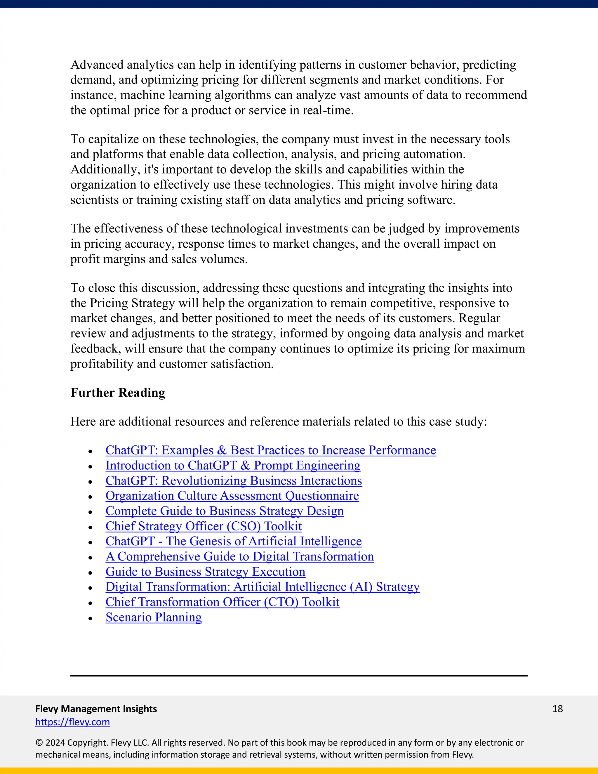 Flevy Management Insights 18
https://flevy.com
© 2024 Copyright. Flevy LLC. All rights reserved. No part of this book may be reproduced in any form or by any electronic or
mechanical means, including information storage and retrieval systems, without written permission from Flevy.
Advanced analytics can help in identifying patterns in customer behavior, predicting
demand, and optimizing pricing for different segments and market conditions. For
instance, machine learning algorithms can analyze vast amounts of data to recommend
the optimal price for a product or service in real-time.
To capitalize on these technologies, the company must invest in the necessary tools
and platforms that enable data collection, analysis, and pricing automation.
Additionally, it's important to develop the skills and capabilities within the
organization to effectively use these technologies. This might involve hiring data
scientists or training existing staff on data analytics and pricing software.
The effectiveness of these technological investments can be judged by improvements
in pricing accuracy, response times to market changes, and the overall impact on
profit margins and sales volumes.
To close this discussion, addressing these questions and integrating the insights into
the Pricing Strategy will help the organization to remain competitive, responsive to
market changes, and better positioned to meet the needs of its customers. Regular
review and adjustments to the strategy, informed by ongoing data analysis and market
feedback, will ensure that the company continues to optimize its pricing for maximum
profitability and customer satisfaction.
Further Reading
Here are additional resources and reference materials related to this case study:
• ChatGPT: Examples & Best Practices to Increase Performance
• Introduction to ChatGPT & Prompt Engineering
• ChatGPT: Revolutionizing Business Interactions
• Organization Culture Assessment Questionnaire
• Complete Guide to Business Strategy Design
• Chief Strategy Officer (CSO) Toolkit
• ChatGPT - The Genesis of Artificial Intelligence
• A Comprehensive Guide to Digital Transformation
• Guide to Business Strategy Execution
• Digital Transformation: Artificial Intelligence (AI) Strategy
• Chief Transformation Officer (CTO) Toolkit
• Scenario Planning
 