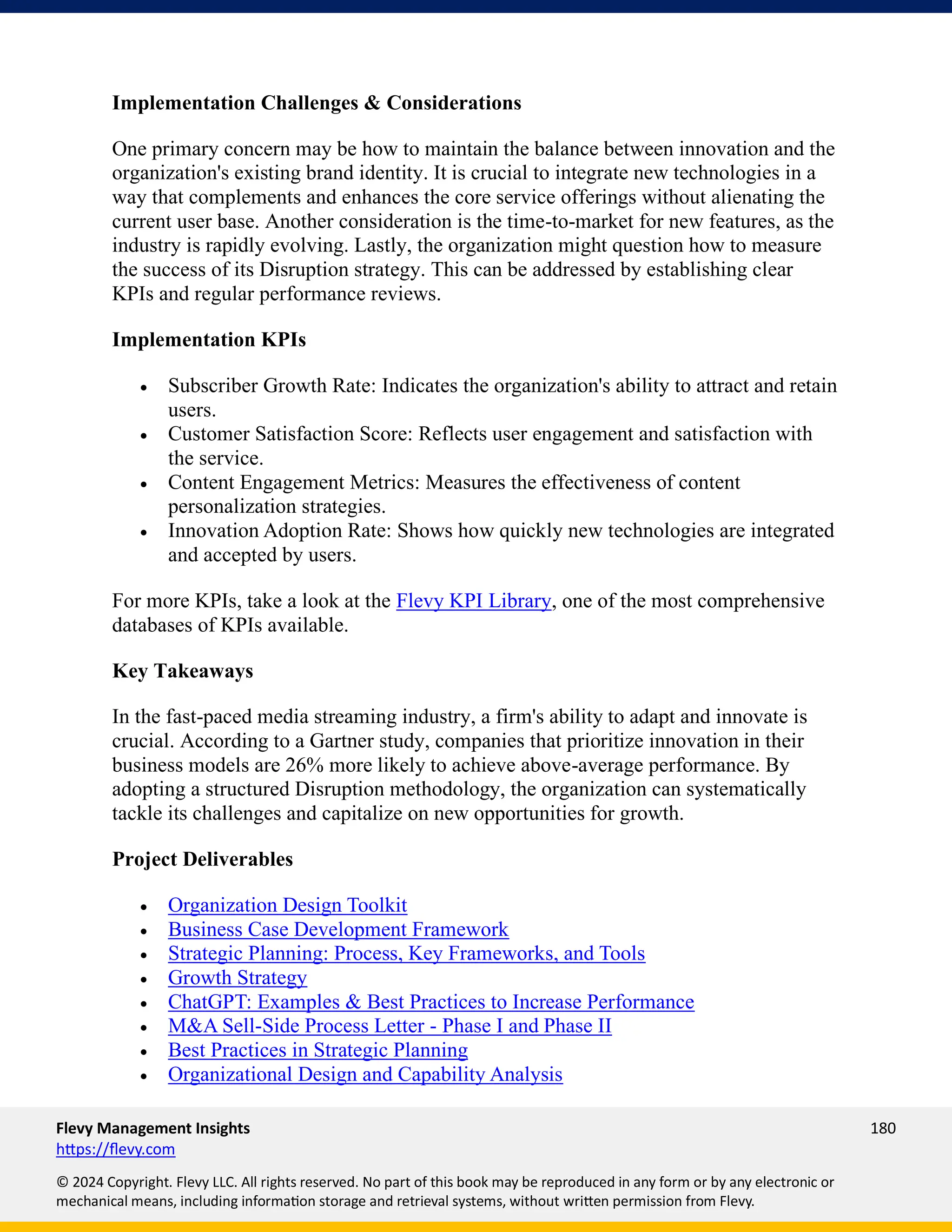 Flevy Management Insights 180
https://flevy.com
© 2024 Copyright. Flevy LLC. All rights reserved. No part of this book may be reproduced in any form or by any electronic or
mechanical means, including information storage and retrieval systems, without written permission from Flevy.
Implementation Challenges & Considerations
One primary concern may be how to maintain the balance between innovation and the
organization's existing brand identity. It is crucial to integrate new technologies in a
way that complements and enhances the core service offerings without alienating the
current user base. Another consideration is the time-to-market for new features, as the
industry is rapidly evolving. Lastly, the organization might question how to measure
the success of its Disruption strategy. This can be addressed by establishing clear
KPIs and regular performance reviews.
Implementation KPIs
• Subscriber Growth Rate: Indicates the organization's ability to attract and retain
users.
• Customer Satisfaction Score: Reflects user engagement and satisfaction with
the service.
• Content Engagement Metrics: Measures the effectiveness of content
personalization strategies.
• Innovation Adoption Rate: Shows how quickly new technologies are integrated
and accepted by users.
For more KPIs, take a look at the Flevy KPI Library, one of the most comprehensive
databases of KPIs available.
Key Takeaways
In the fast-paced media streaming industry, a firm's ability to adapt and innovate is
crucial. According to a Gartner study, companies that prioritize innovation in their
business models are 26% more likely to achieve above-average performance. By
adopting a structured Disruption methodology, the organization can systematically
tackle its challenges and capitalize on new opportunities for growth.
Project Deliverables
• Organization Design Toolkit
• Business Case Development Framework
• Strategic Planning: Process, Key Frameworks, and Tools
• Growth Strategy
• ChatGPT: Examples & Best Practices to Increase Performance
• M&A Sell-Side Process Letter - Phase I and Phase II
• Best Practices in Strategic Planning
• Organizational Design and Capability Analysis
 
