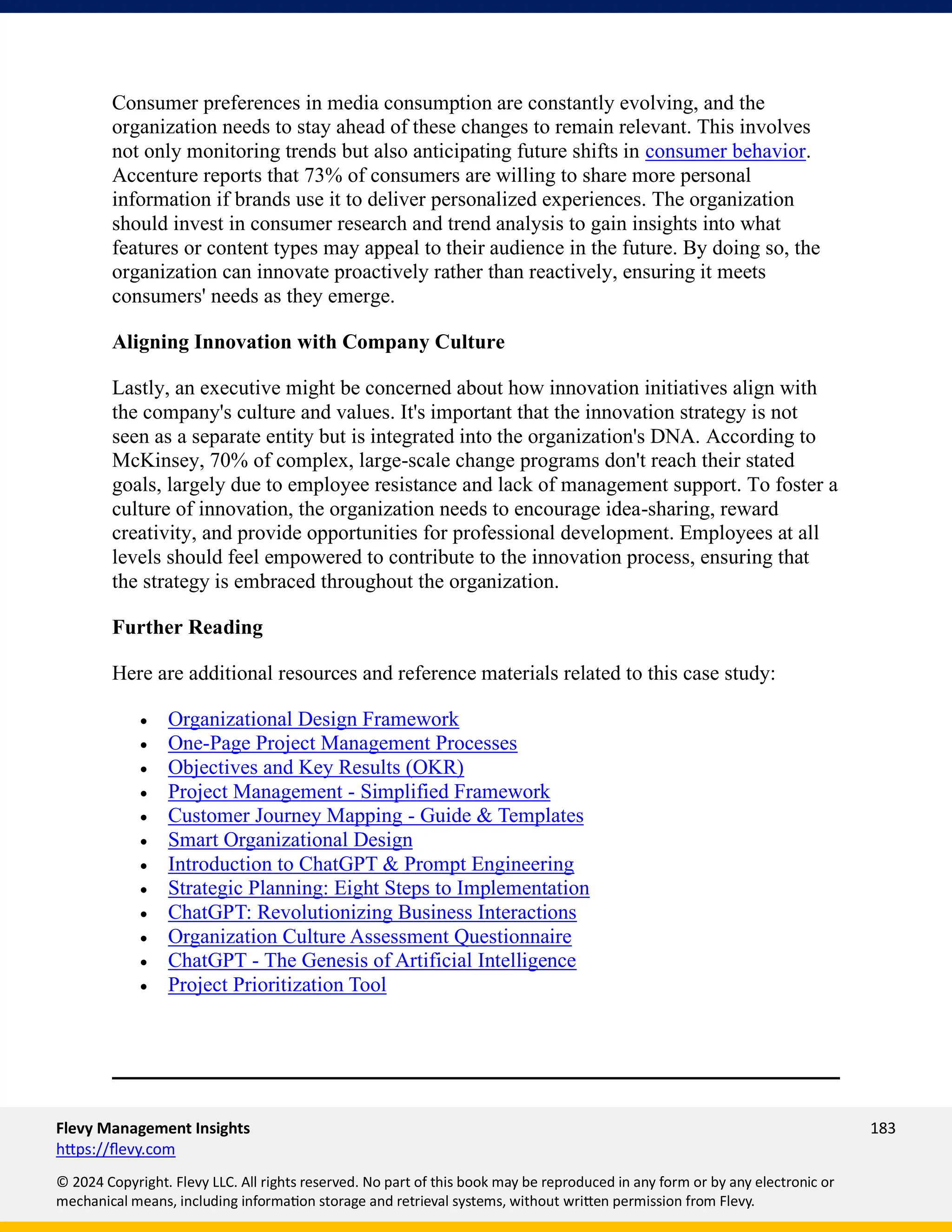 Flevy Management Insights 183
https://flevy.com
© 2024 Copyright. Flevy LLC. All rights reserved. No part of this book may be reproduced in any form or by any electronic or
mechanical means, including information storage and retrieval systems, without written permission from Flevy.
Consumer preferences in media consumption are constantly evolving, and the
organization needs to stay ahead of these changes to remain relevant. This involves
not only monitoring trends but also anticipating future shifts in consumer behavior.
Accenture reports that 73% of consumers are willing to share more personal
information if brands use it to deliver personalized experiences. The organization
should invest in consumer research and trend analysis to gain insights into what
features or content types may appeal to their audience in the future. By doing so, the
organization can innovate proactively rather than reactively, ensuring it meets
consumers' needs as they emerge.
Aligning Innovation with Company Culture
Lastly, an executive might be concerned about how innovation initiatives align with
the company's culture and values. It's important that the innovation strategy is not
seen as a separate entity but is integrated into the organization's DNA. According to
McKinsey, 70% of complex, large-scale change programs don't reach their stated
goals, largely due to employee resistance and lack of management support. To foster a
culture of innovation, the organization needs to encourage idea-sharing, reward
creativity, and provide opportunities for professional development. Employees at all
levels should feel empowered to contribute to the innovation process, ensuring that
the strategy is embraced throughout the organization.
Further Reading
Here are additional resources and reference materials related to this case study:
• Organizational Design Framework
• One-Page Project Management Processes
• Objectives and Key Results (OKR)
• Project Management - Simplified Framework
• Customer Journey Mapping - Guide & Templates
• Smart Organizational Design
• Introduction to ChatGPT & Prompt Engineering
• Strategic Planning: Eight Steps to Implementation
• ChatGPT: Revolutionizing Business Interactions
• Organization Culture Assessment Questionnaire
• ChatGPT - The Genesis of Artificial Intelligence
• Project Prioritization Tool
 