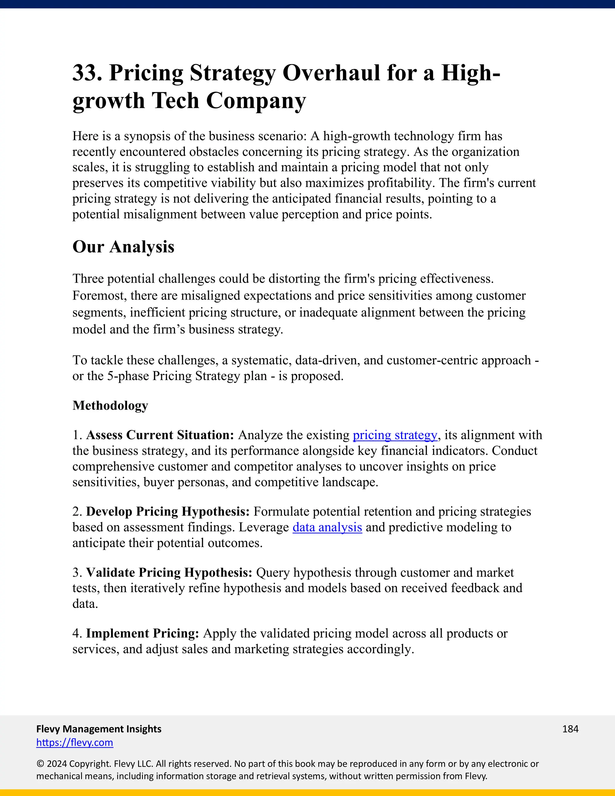 Flevy Management Insights 184
https://flevy.com
© 2024 Copyright. Flevy LLC. All rights reserved. No part of this book may be reproduced in any form or by any electronic or
mechanical means, including information storage and retrieval systems, without written permission from Flevy.
33. Pricing Strategy Overhaul for a High-
growth Tech Company
Here is a synopsis of the business scenario: A high-growth technology firm has
recently encountered obstacles concerning its pricing strategy. As the organization
scales, it is struggling to establish and maintain a pricing model that not only
preserves its competitive viability but also maximizes profitability. The firm's current
pricing strategy is not delivering the anticipated financial results, pointing to a
potential misalignment between value perception and price points.
Our Analysis
Three potential challenges could be distorting the firm's pricing effectiveness.
Foremost, there are misaligned expectations and price sensitivities among customer
segments, inefficient pricing structure, or inadequate alignment between the pricing
model and the firm’s business strategy.
To tackle these challenges, a systematic, data-driven, and customer-centric approach -
or the 5-phase Pricing Strategy plan - is proposed.
Methodology
1. Assess Current Situation: Analyze the existing pricing strategy, its alignment with
the business strategy, and its performance alongside key financial indicators. Conduct
comprehensive customer and competitor analyses to uncover insights on price
sensitivities, buyer personas, and competitive landscape.
2. Develop Pricing Hypothesis: Formulate potential retention and pricing strategies
based on assessment findings. Leverage data analysis and predictive modeling to
anticipate their potential outcomes.
3. Validate Pricing Hypothesis: Query hypothesis through customer and market
tests, then iteratively refine hypothesis and models based on received feedback and
data.
4. Implement Pricing: Apply the validated pricing model across all products or
services, and adjust sales and marketing strategies accordingly.
 