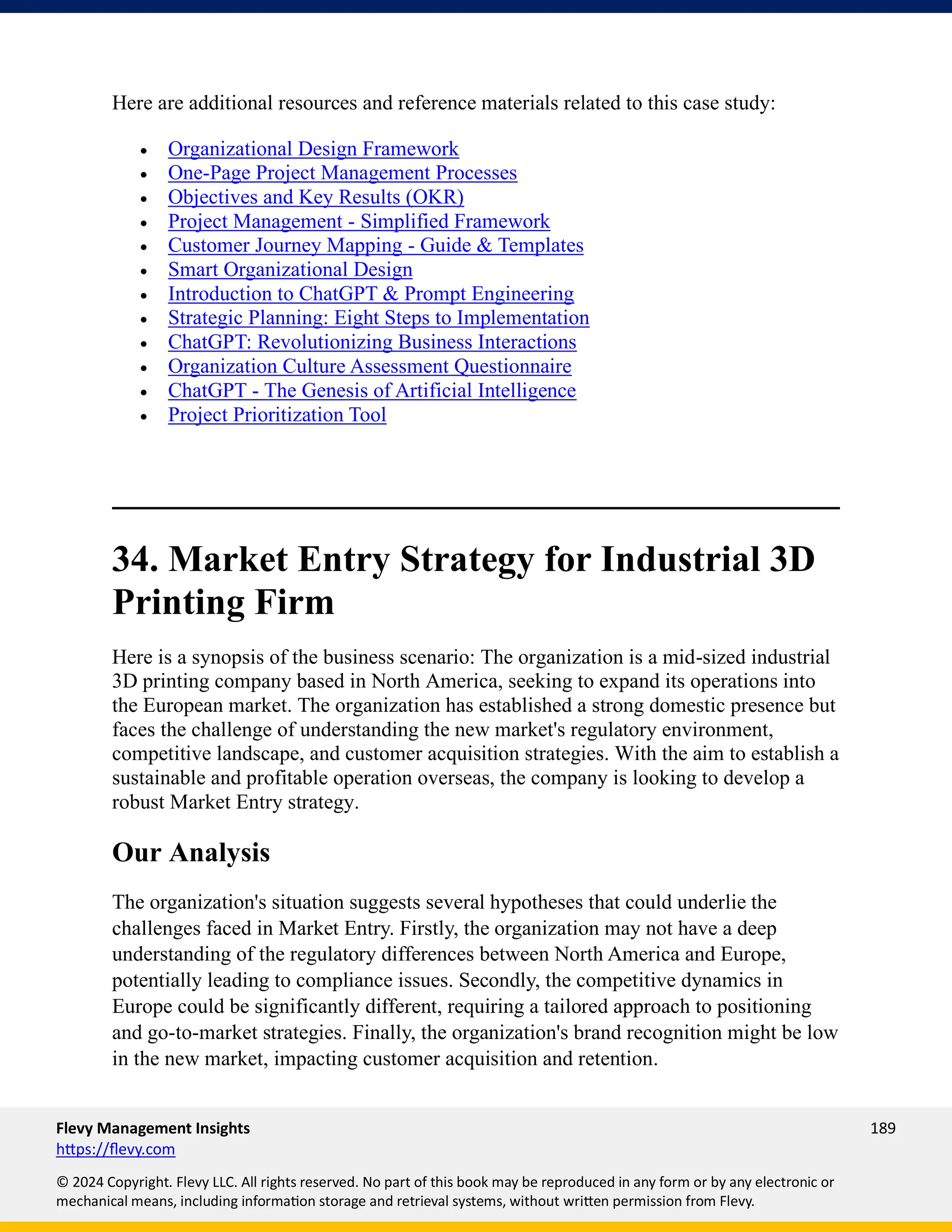Flevy Management Insights 189
https://flevy.com
© 2024 Copyright. Flevy LLC. All rights reserved. No part of this book may be reproduced in any form or by any electronic or
mechanical means, including information storage and retrieval systems, without written permission from Flevy.
Here are additional resources and reference materials related to this case study:
• Organizational Design Framework
• One-Page Project Management Processes
• Objectives and Key Results (OKR)
• Project Management - Simplified Framework
• Customer Journey Mapping - Guide & Templates
• Smart Organizational Design
• Introduction to ChatGPT & Prompt Engineering
• Strategic Planning: Eight Steps to Implementation
• ChatGPT: Revolutionizing Business Interactions
• Organization Culture Assessment Questionnaire
• ChatGPT - The Genesis of Artificial Intelligence
• Project Prioritization Tool
34. Market Entry Strategy for Industrial 3D
Printing Firm
Here is a synopsis of the business scenario: The organization is a mid-sized industrial
3D printing company based in North America, seeking to expand its operations into
the European market. The organization has established a strong domestic presence but
faces the challenge of understanding the new market's regulatory environment,
competitive landscape, and customer acquisition strategies. With the aim to establish a
sustainable and profitable operation overseas, the company is looking to develop a
robust Market Entry strategy.
Our Analysis
The organization's situation suggests several hypotheses that could underlie the
challenges faced in Market Entry. Firstly, the organization may not have a deep
understanding of the regulatory differences between North America and Europe,
potentially leading to compliance issues. Secondly, the competitive dynamics in
Europe could be significantly different, requiring a tailored approach to positioning
and go-to-market strategies. Finally, the organization's brand recognition might be low
in the new market, impacting customer acquisition and retention.
 
