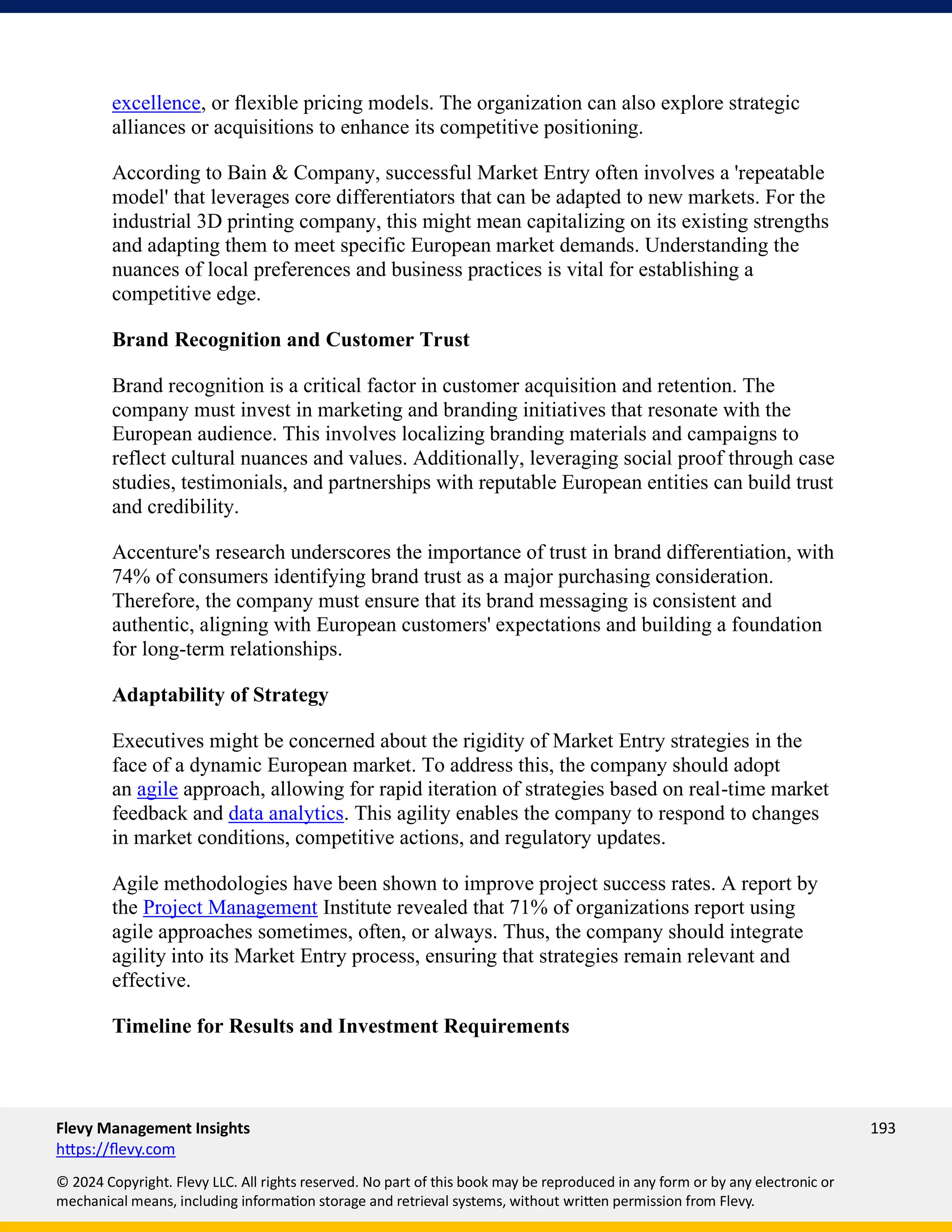 Flevy Management Insights 193
https://flevy.com
© 2024 Copyright. Flevy LLC. All rights reserved. No part of this book may be reproduced in any form or by any electronic or
mechanical means, including information storage and retrieval systems, without written permission from Flevy.
excellence, or flexible pricing models. The organization can also explore strategic
alliances or acquisitions to enhance its competitive positioning.
According to Bain & Company, successful Market Entry often involves a 'repeatable
model' that leverages core differentiators that can be adapted to new markets. For the
industrial 3D printing company, this might mean capitalizing on its existing strengths
and adapting them to meet specific European market demands. Understanding the
nuances of local preferences and business practices is vital for establishing a
competitive edge.
Brand Recognition and Customer Trust
Brand recognition is a critical factor in customer acquisition and retention. The
company must invest in marketing and branding initiatives that resonate with the
European audience. This involves localizing branding materials and campaigns to
reflect cultural nuances and values. Additionally, leveraging social proof through case
studies, testimonials, and partnerships with reputable European entities can build trust
and credibility.
Accenture's research underscores the importance of trust in brand differentiation, with
74% of consumers identifying brand trust as a major purchasing consideration.
Therefore, the company must ensure that its brand messaging is consistent and
authentic, aligning with European customers' expectations and building a foundation
for long-term relationships.
Adaptability of Strategy
Executives might be concerned about the rigidity of Market Entry strategies in the
face of a dynamic European market. To address this, the company should adopt
an agile approach, allowing for rapid iteration of strategies based on real-time market
feedback and data analytics. This agility enables the company to respond to changes
in market conditions, competitive actions, and regulatory updates.
Agile methodologies have been shown to improve project success rates. A report by
the Project Management Institute revealed that 71% of organizations report using
agile approaches sometimes, often, or always. Thus, the company should integrate
agility into its Market Entry process, ensuring that strategies remain relevant and
effective.
Timeline for Results and Investment Requirements
 