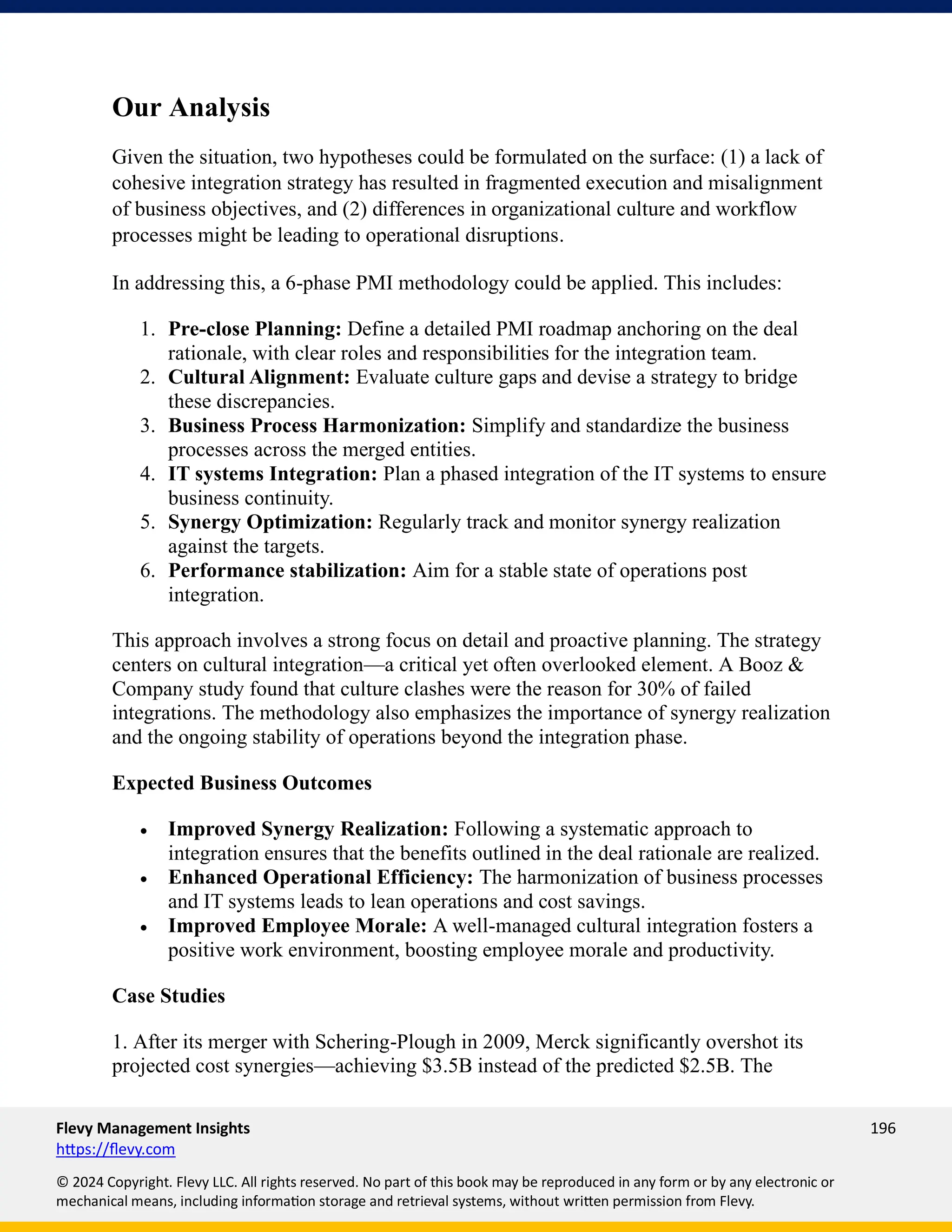 Flevy Management Insights 196
https://flevy.com
© 2024 Copyright. Flevy LLC. All rights reserved. No part of this book may be reproduced in any form or by any electronic or
mechanical means, including information storage and retrieval systems, without written permission from Flevy.
Our Analysis
Given the situation, two hypotheses could be formulated on the surface: (1) a lack of
cohesive integration strategy has resulted in fragmented execution and misalignment
of business objectives, and (2) differences in organizational culture and workflow
processes might be leading to operational disruptions.
In addressing this, a 6-phase PMI methodology could be applied. This includes:
1. Pre-close Planning: Define a detailed PMI roadmap anchoring on the deal
rationale, with clear roles and responsibilities for the integration team.
2. Cultural Alignment: Evaluate culture gaps and devise a strategy to bridge
these discrepancies.
3. Business Process Harmonization: Simplify and standardize the business
processes across the merged entities.
4. IT systems Integration: Plan a phased integration of the IT systems to ensure
business continuity.
5. Synergy Optimization: Regularly track and monitor synergy realization
against the targets.
6. Performance stabilization: Aim for a stable state of operations post
integration.
This approach involves a strong focus on detail and proactive planning. The strategy
centers on cultural integration—a critical yet often overlooked element. A Booz &
Company study found that culture clashes were the reason for 30% of failed
integrations. The methodology also emphasizes the importance of synergy realization
and the ongoing stability of operations beyond the integration phase.
Expected Business Outcomes
• Improved Synergy Realization: Following a systematic approach to
integration ensures that the benefits outlined in the deal rationale are realized.
• Enhanced Operational Efficiency: The harmonization of business processes
and IT systems leads to lean operations and cost savings.
• Improved Employee Morale: A well-managed cultural integration fosters a
positive work environment, boosting employee morale and productivity.
Case Studies
1. After its merger with Schering-Plough in 2009, Merck significantly overshot its
projected cost synergies—achieving $3.5B instead of the predicted $2.5B. The
 