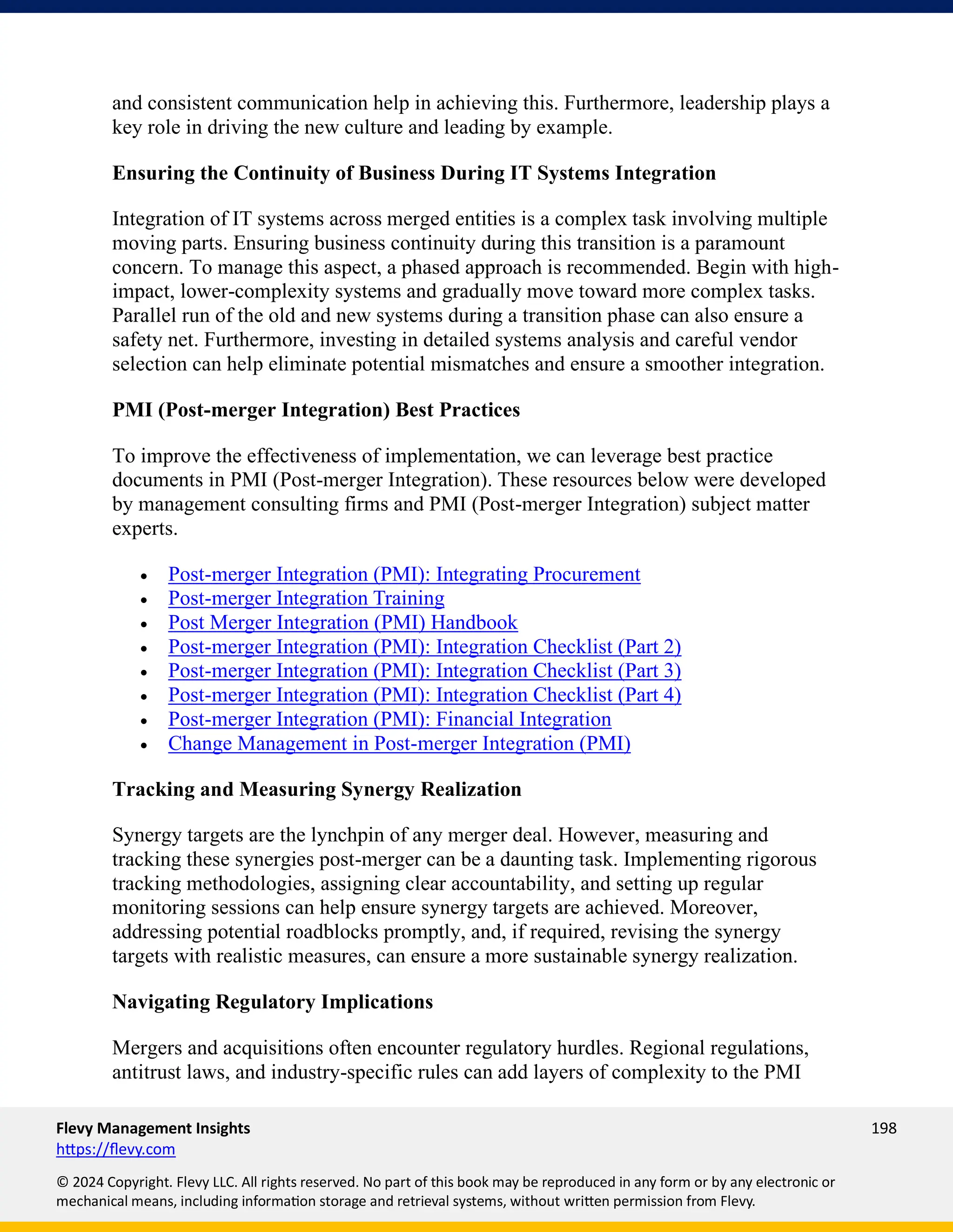 Flevy Management Insights 198
https://flevy.com
© 2024 Copyright. Flevy LLC. All rights reserved. No part of this book may be reproduced in any form or by any electronic or
mechanical means, including information storage and retrieval systems, without written permission from Flevy.
and consistent communication help in achieving this. Furthermore, leadership plays a
key role in driving the new culture and leading by example.
Ensuring the Continuity of Business During IT Systems Integration
Integration of IT systems across merged entities is a complex task involving multiple
moving parts. Ensuring business continuity during this transition is a paramount
concern. To manage this aspect, a phased approach is recommended. Begin with high-
impact, lower-complexity systems and gradually move toward more complex tasks.
Parallel run of the old and new systems during a transition phase can also ensure a
safety net. Furthermore, investing in detailed systems analysis and careful vendor
selection can help eliminate potential mismatches and ensure a smoother integration.
PMI (Post-merger Integration) Best Practices
To improve the effectiveness of implementation, we can leverage best practice
documents in PMI (Post-merger Integration). These resources below were developed
by management consulting firms and PMI (Post-merger Integration) subject matter
experts.
• Post-merger Integration (PMI): Integrating Procurement
• Post-merger Integration Training
• Post Merger Integration (PMI) Handbook
• Post-merger Integration (PMI): Integration Checklist (Part 2)
• Post-merger Integration (PMI): Integration Checklist (Part 3)
• Post-merger Integration (PMI): Integration Checklist (Part 4)
• Post-merger Integration (PMI): Financial Integration
• Change Management in Post-merger Integration (PMI)
Tracking and Measuring Synergy Realization
Synergy targets are the lynchpin of any merger deal. However, measuring and
tracking these synergies post-merger can be a daunting task. Implementing rigorous
tracking methodologies, assigning clear accountability, and setting up regular
monitoring sessions can help ensure synergy targets are achieved. Moreover,
addressing potential roadblocks promptly, and, if required, revising the synergy
targets with realistic measures, can ensure a more sustainable synergy realization.
Navigating Regulatory Implications
Mergers and acquisitions often encounter regulatory hurdles. Regional regulations,
antitrust laws, and industry-specific rules can add layers of complexity to the PMI
 