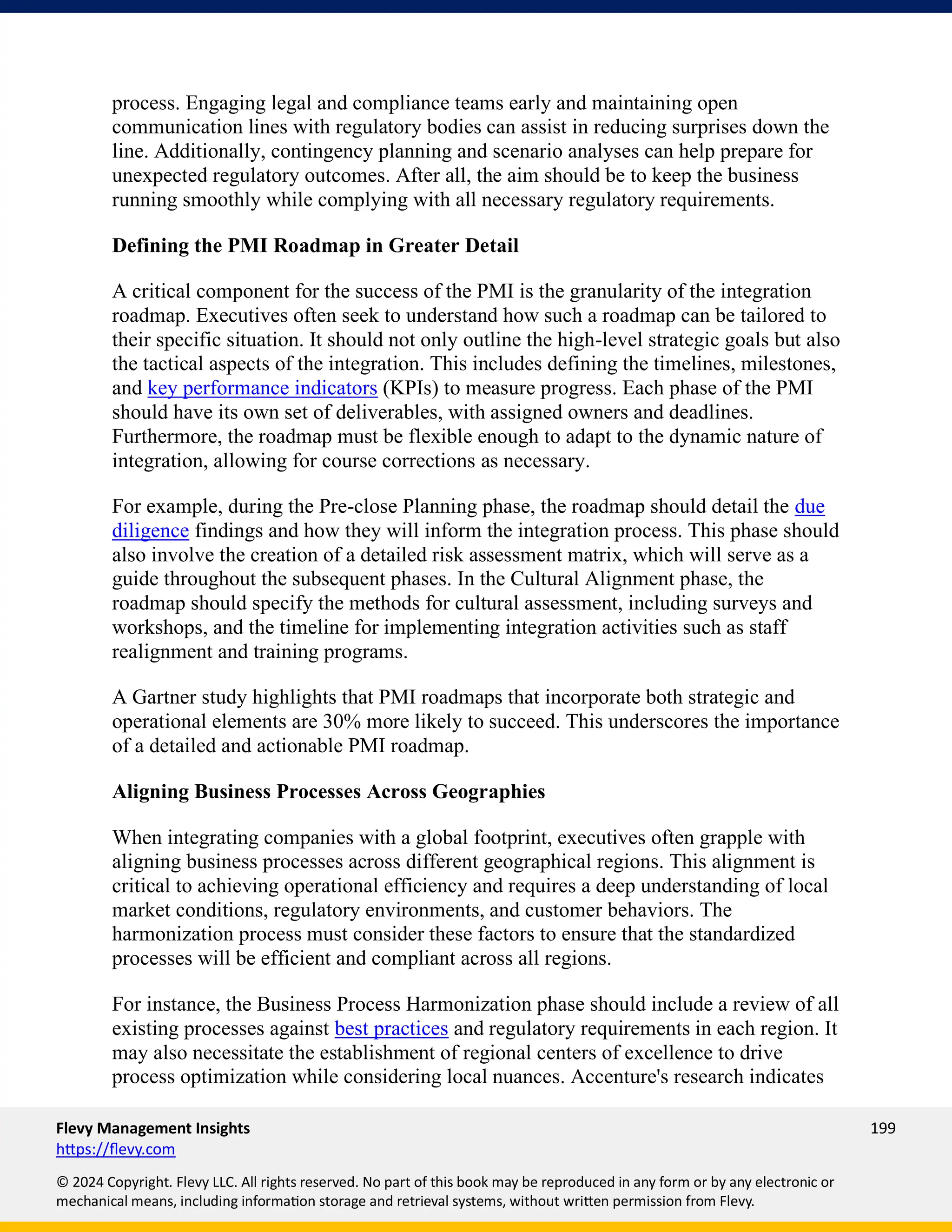 Flevy Management Insights 199
https://flevy.com
© 2024 Copyright. Flevy LLC. All rights reserved. No part of this book may be reproduced in any form or by any electronic or
mechanical means, including information storage and retrieval systems, without written permission from Flevy.
process. Engaging legal and compliance teams early and maintaining open
communication lines with regulatory bodies can assist in reducing surprises down the
line. Additionally, contingency planning and scenario analyses can help prepare for
unexpected regulatory outcomes. After all, the aim should be to keep the business
running smoothly while complying with all necessary regulatory requirements.
Defining the PMI Roadmap in Greater Detail
A critical component for the success of the PMI is the granularity of the integration
roadmap. Executives often seek to understand how such a roadmap can be tailored to
their specific situation. It should not only outline the high-level strategic goals but also
the tactical aspects of the integration. This includes defining the timelines, milestones,
and key performance indicators (KPIs) to measure progress. Each phase of the PMI
should have its own set of deliverables, with assigned owners and deadlines.
Furthermore, the roadmap must be flexible enough to adapt to the dynamic nature of
integration, allowing for course corrections as necessary.
For example, during the Pre-close Planning phase, the roadmap should detail the due
diligence findings and how they will inform the integration process. This phase should
also involve the creation of a detailed risk assessment matrix, which will serve as a
guide throughout the subsequent phases. In the Cultural Alignment phase, the
roadmap should specify the methods for cultural assessment, including surveys and
workshops, and the timeline for implementing integration activities such as staff
realignment and training programs.
A Gartner study highlights that PMI roadmaps that incorporate both strategic and
operational elements are 30% more likely to succeed. This underscores the importance
of a detailed and actionable PMI roadmap.
Aligning Business Processes Across Geographies
When integrating companies with a global footprint, executives often grapple with
aligning business processes across different geographical regions. This alignment is
critical to achieving operational efficiency and requires a deep understanding of local
market conditions, regulatory environments, and customer behaviors. The
harmonization process must consider these factors to ensure that the standardized
processes will be efficient and compliant across all regions.
For instance, the Business Process Harmonization phase should include a review of all
existing processes against best practices and regulatory requirements in each region. It
may also necessitate the establishment of regional centers of excellence to drive
process optimization while considering local nuances. Accenture's research indicates
 