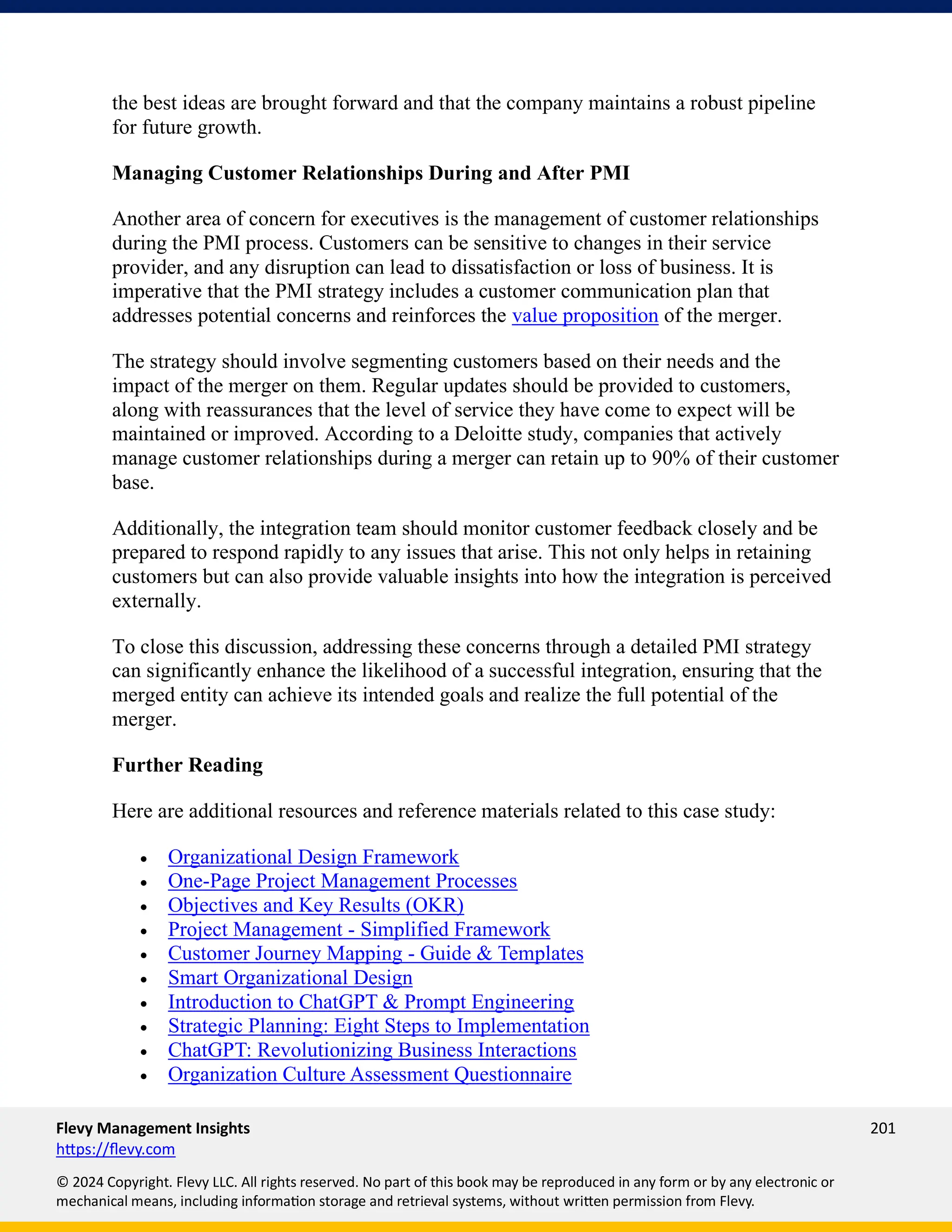 Flevy Management Insights 201
https://flevy.com
© 2024 Copyright. Flevy LLC. All rights reserved. No part of this book may be reproduced in any form or by any electronic or
mechanical means, including information storage and retrieval systems, without written permission from Flevy.
the best ideas are brought forward and that the company maintains a robust pipeline
for future growth.
Managing Customer Relationships During and After PMI
Another area of concern for executives is the management of customer relationships
during the PMI process. Customers can be sensitive to changes in their service
provider, and any disruption can lead to dissatisfaction or loss of business. It is
imperative that the PMI strategy includes a customer communication plan that
addresses potential concerns and reinforces the value proposition of the merger.
The strategy should involve segmenting customers based on their needs and the
impact of the merger on them. Regular updates should be provided to customers,
along with reassurances that the level of service they have come to expect will be
maintained or improved. According to a Deloitte study, companies that actively
manage customer relationships during a merger can retain up to 90% of their customer
base.
Additionally, the integration team should monitor customer feedback closely and be
prepared to respond rapidly to any issues that arise. This not only helps in retaining
customers but can also provide valuable insights into how the integration is perceived
externally.
To close this discussion, addressing these concerns through a detailed PMI strategy
can significantly enhance the likelihood of a successful integration, ensuring that the
merged entity can achieve its intended goals and realize the full potential of the
merger.
Further Reading
Here are additional resources and reference materials related to this case study:
• Organizational Design Framework
• One-Page Project Management Processes
• Objectives and Key Results (OKR)
• Project Management - Simplified Framework
• Customer Journey Mapping - Guide & Templates
• Smart Organizational Design
• Introduction to ChatGPT & Prompt Engineering
• Strategic Planning: Eight Steps to Implementation
• ChatGPT: Revolutionizing Business Interactions
• Organization Culture Assessment Questionnaire
 