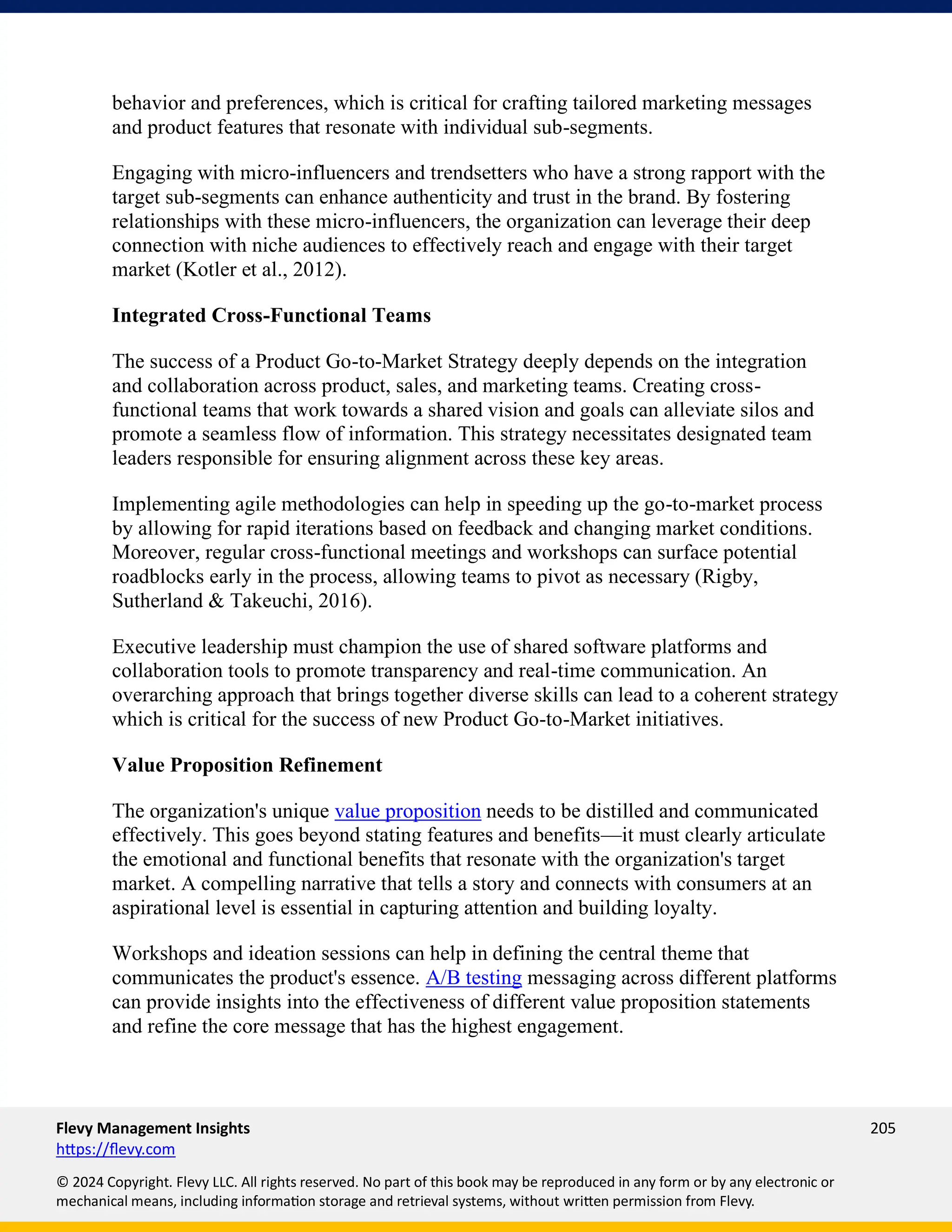 Flevy Management Insights 205
https://flevy.com
© 2024 Copyright. Flevy LLC. All rights reserved. No part of this book may be reproduced in any form or by any electronic or
mechanical means, including information storage and retrieval systems, without written permission from Flevy.
behavior and preferences, which is critical for crafting tailored marketing messages
and product features that resonate with individual sub-segments.
Engaging with micro-influencers and trendsetters who have a strong rapport with the
target sub-segments can enhance authenticity and trust in the brand. By fostering
relationships with these micro-influencers, the organization can leverage their deep
connection with niche audiences to effectively reach and engage with their target
market (Kotler et al., 2012).
Integrated Cross-Functional Teams
The success of a Product Go-to-Market Strategy deeply depends on the integration
and collaboration across product, sales, and marketing teams. Creating cross-
functional teams that work towards a shared vision and goals can alleviate silos and
promote a seamless flow of information. This strategy necessitates designated team
leaders responsible for ensuring alignment across these key areas.
Implementing agile methodologies can help in speeding up the go-to-market process
by allowing for rapid iterations based on feedback and changing market conditions.
Moreover, regular cross-functional meetings and workshops can surface potential
roadblocks early in the process, allowing teams to pivot as necessary (Rigby,
Sutherland & Takeuchi, 2016).
Executive leadership must champion the use of shared software platforms and
collaboration tools to promote transparency and real-time communication. An
overarching approach that brings together diverse skills can lead to a coherent strategy
which is critical for the success of new Product Go-to-Market initiatives.
Value Proposition Refinement
The organization's unique value proposition needs to be distilled and communicated
effectively. This goes beyond stating features and benefits—it must clearly articulate
the emotional and functional benefits that resonate with the organization's target
market. A compelling narrative that tells a story and connects with consumers at an
aspirational level is essential in capturing attention and building loyalty.
Workshops and ideation sessions can help in defining the central theme that
communicates the product's essence. A/B testing messaging across different platforms
can provide insights into the effectiveness of different value proposition statements
and refine the core message that has the highest engagement.
 