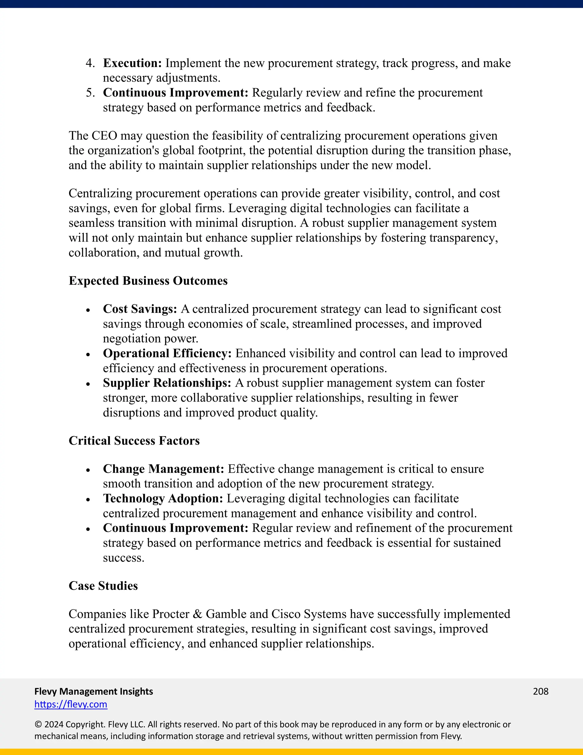 Flevy Management Insights 208
https://flevy.com
© 2024 Copyright. Flevy LLC. All rights reserved. No part of this book may be reproduced in any form or by any electronic or
mechanical means, including information storage and retrieval systems, without written permission from Flevy.
4. Execution: Implement the new procurement strategy, track progress, and make
necessary adjustments.
5. Continuous Improvement: Regularly review and refine the procurement
strategy based on performance metrics and feedback.
The CEO may question the feasibility of centralizing procurement operations given
the organization's global footprint, the potential disruption during the transition phase,
and the ability to maintain supplier relationships under the new model.
Centralizing procurement operations can provide greater visibility, control, and cost
savings, even for global firms. Leveraging digital technologies can facilitate a
seamless transition with minimal disruption. A robust supplier management system
will not only maintain but enhance supplier relationships by fostering transparency,
collaboration, and mutual growth.
Expected Business Outcomes
• Cost Savings: A centralized procurement strategy can lead to significant cost
savings through economies of scale, streamlined processes, and improved
negotiation power.
• Operational Efficiency: Enhanced visibility and control can lead to improved
efficiency and effectiveness in procurement operations.
• Supplier Relationships: A robust supplier management system can foster
stronger, more collaborative supplier relationships, resulting in fewer
disruptions and improved product quality.
Critical Success Factors
• Change Management: Effective change management is critical to ensure
smooth transition and adoption of the new procurement strategy.
• Technology Adoption: Leveraging digital technologies can facilitate
centralized procurement management and enhance visibility and control.
• Continuous Improvement: Regular review and refinement of the procurement
strategy based on performance metrics and feedback is essential for sustained
success.
Case Studies
Companies like Procter & Gamble and Cisco Systems have successfully implemented
centralized procurement strategies, resulting in significant cost savings, improved
operational efficiency, and enhanced supplier relationships.
 