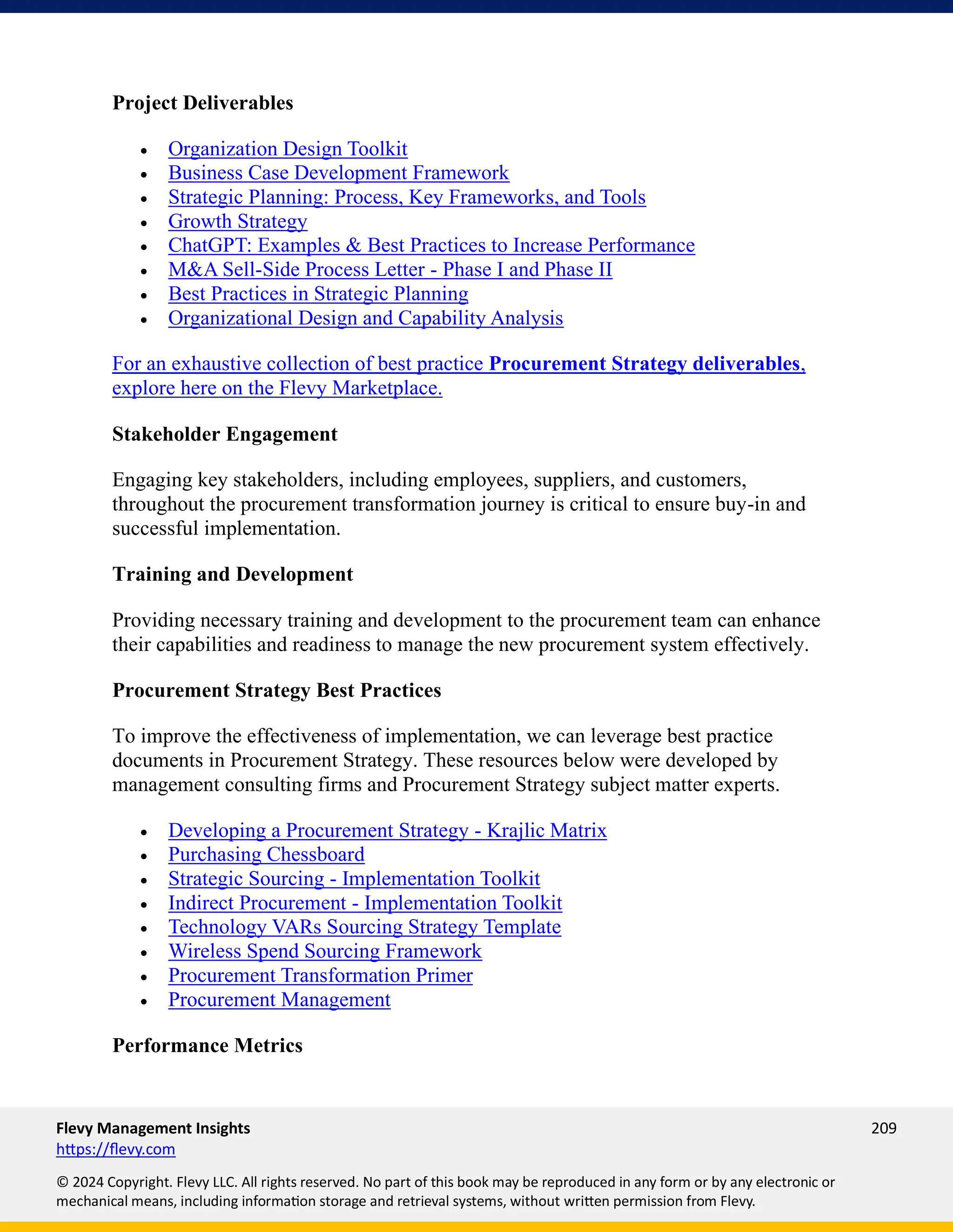 Flevy Management Insights 209
https://flevy.com
© 2024 Copyright. Flevy LLC. All rights reserved. No part of this book may be reproduced in any form or by any electronic or
mechanical means, including information storage and retrieval systems, without written permission from Flevy.
Project Deliverables
• Organization Design Toolkit
• Business Case Development Framework
• Strategic Planning: Process, Key Frameworks, and Tools
• Growth Strategy
• ChatGPT: Examples & Best Practices to Increase Performance
• M&A Sell-Side Process Letter - Phase I and Phase II
• Best Practices in Strategic Planning
• Organizational Design and Capability Analysis
For an exhaustive collection of best practice Procurement Strategy deliverables,
explore here on the Flevy Marketplace.
Stakeholder Engagement
Engaging key stakeholders, including employees, suppliers, and customers,
throughout the procurement transformation journey is critical to ensure buy-in and
successful implementation.
Training and Development
Providing necessary training and development to the procurement team can enhance
their capabilities and readiness to manage the new procurement system effectively.
Procurement Strategy Best Practices
To improve the effectiveness of implementation, we can leverage best practice
documents in Procurement Strategy. These resources below were developed by
management consulting firms and Procurement Strategy subject matter experts.
• Developing a Procurement Strategy - Krajlic Matrix
• Purchasing Chessboard
• Strategic Sourcing - Implementation Toolkit
• Indirect Procurement - Implementation Toolkit
• Technology VARs Sourcing Strategy Template
• Wireless Spend Sourcing Framework
• Procurement Transformation Primer
• Procurement Management
Performance Metrics
 
