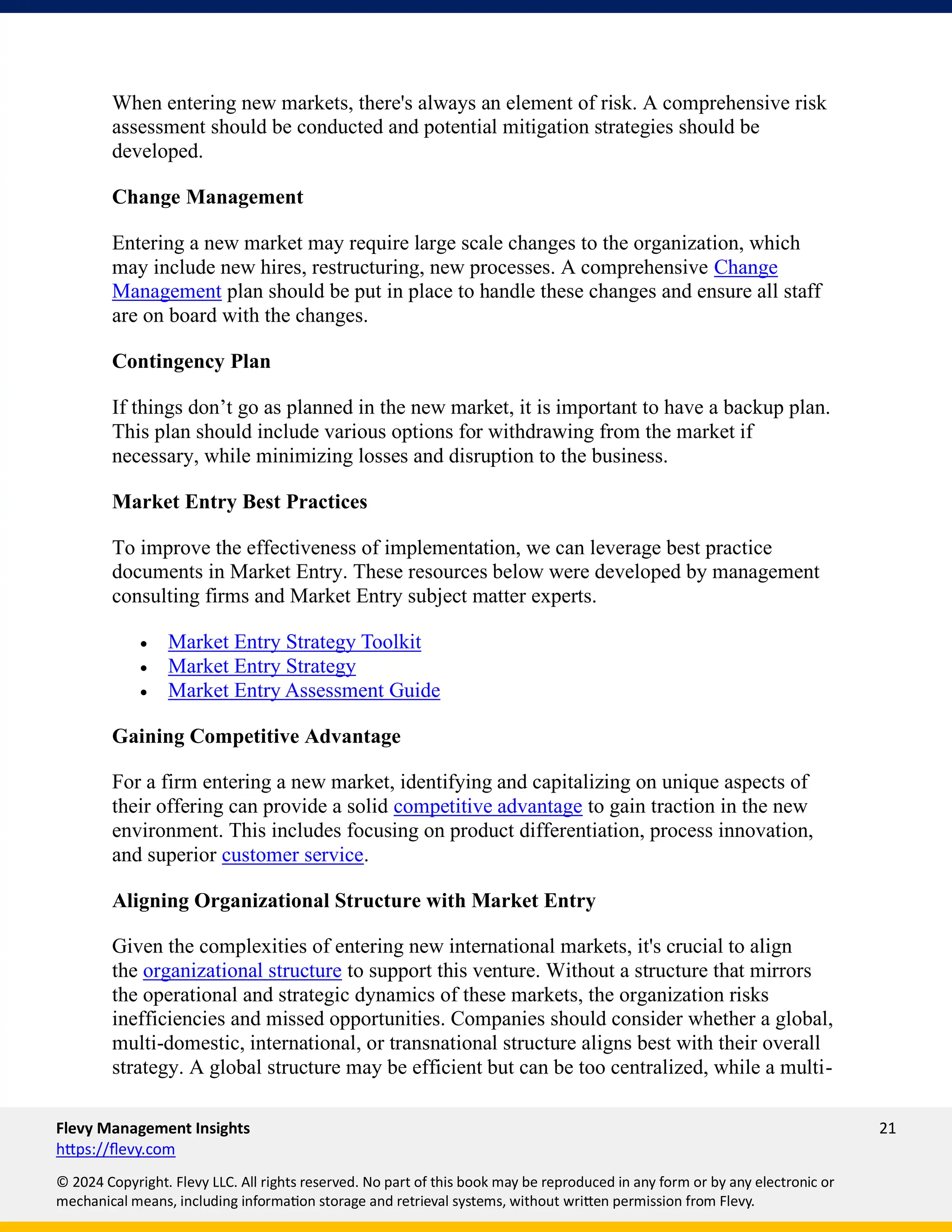 Flevy Management Insights 21
https://flevy.com
© 2024 Copyright. Flevy LLC. All rights reserved. No part of this book may be reproduced in any form or by any electronic or
mechanical means, including information storage and retrieval systems, without written permission from Flevy.
When entering new markets, there's always an element of risk. A comprehensive risk
assessment should be conducted and potential mitigation strategies should be
developed.
Change Management
Entering a new market may require large scale changes to the organization, which
may include new hires, restructuring, new processes. A comprehensive Change
Management plan should be put in place to handle these changes and ensure all staff
are on board with the changes.
Contingency Plan
If things don’t go as planned in the new market, it is important to have a backup plan.
This plan should include various options for withdrawing from the market if
necessary, while minimizing losses and disruption to the business.
Market Entry Best Practices
To improve the effectiveness of implementation, we can leverage best practice
documents in Market Entry. These resources below were developed by management
consulting firms and Market Entry subject matter experts.
• Market Entry Strategy Toolkit
• Market Entry Strategy
• Market Entry Assessment Guide
Gaining Competitive Advantage
For a firm entering a new market, identifying and capitalizing on unique aspects of
their offering can provide a solid competitive advantage to gain traction in the new
environment. This includes focusing on product differentiation, process innovation,
and superior customer service.
Aligning Organizational Structure with Market Entry
Given the complexities of entering new international markets, it's crucial to align
the organizational structure to support this venture. Without a structure that mirrors
the operational and strategic dynamics of these markets, the organization risks
inefficiencies and missed opportunities. Companies should consider whether a global,
multi-domestic, international, or transnational structure aligns best with their overall
strategy. A global structure may be efficient but can be too centralized, while a multi-
 