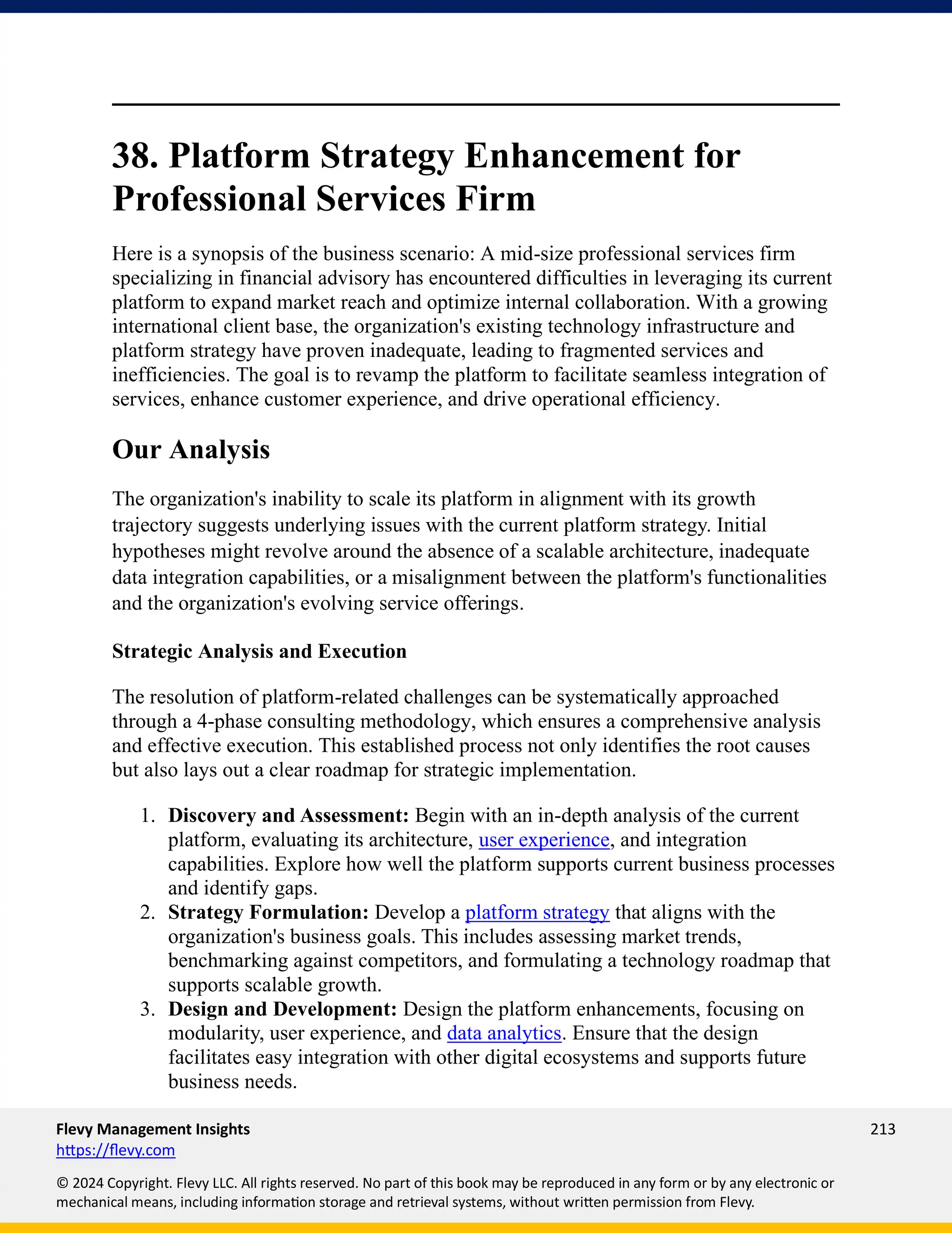 Flevy Management Insights 213
https://flevy.com
© 2024 Copyright. Flevy LLC. All rights reserved. No part of this book may be reproduced in any form or by any electronic or
mechanical means, including information storage and retrieval systems, without written permission from Flevy.
38. Platform Strategy Enhancement for
Professional Services Firm
Here is a synopsis of the business scenario: A mid-size professional services firm
specializing in financial advisory has encountered difficulties in leveraging its current
platform to expand market reach and optimize internal collaboration. With a growing
international client base, the organization's existing technology infrastructure and
platform strategy have proven inadequate, leading to fragmented services and
inefficiencies. The goal is to revamp the platform to facilitate seamless integration of
services, enhance customer experience, and drive operational efficiency.
Our Analysis
The organization's inability to scale its platform in alignment with its growth
trajectory suggests underlying issues with the current platform strategy. Initial
hypotheses might revolve around the absence of a scalable architecture, inadequate
data integration capabilities, or a misalignment between the platform's functionalities
and the organization's evolving service offerings.
Strategic Analysis and Execution
The resolution of platform-related challenges can be systematically approached
through a 4-phase consulting methodology, which ensures a comprehensive analysis
and effective execution. This established process not only identifies the root causes
but also lays out a clear roadmap for strategic implementation.
1. Discovery and Assessment: Begin with an in-depth analysis of the current
platform, evaluating its architecture, user experience, and integration
capabilities. Explore how well the platform supports current business processes
and identify gaps.
2. Strategy Formulation: Develop a platform strategy that aligns with the
organization's business goals. This includes assessing market trends,
benchmarking against competitors, and formulating a technology roadmap that
supports scalable growth.
3. Design and Development: Design the platform enhancements, focusing on
modularity, user experience, and data analytics. Ensure that the design
facilitates easy integration with other digital ecosystems and supports future
business needs.
 