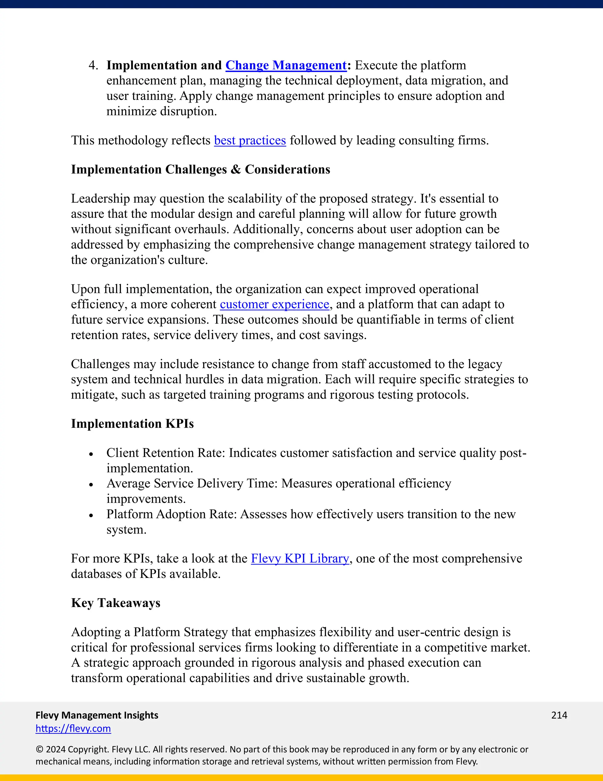 Flevy Management Insights 214
https://flevy.com
© 2024 Copyright. Flevy LLC. All rights reserved. No part of this book may be reproduced in any form or by any electronic or
mechanical means, including information storage and retrieval systems, without written permission from Flevy.
4. Implementation and Change Management: Execute the platform
enhancement plan, managing the technical deployment, data migration, and
user training. Apply change management principles to ensure adoption and
minimize disruption.
This methodology reflects best practices followed by leading consulting firms.
Implementation Challenges & Considerations
Leadership may question the scalability of the proposed strategy. It's essential to
assure that the modular design and careful planning will allow for future growth
without significant overhauls. Additionally, concerns about user adoption can be
addressed by emphasizing the comprehensive change management strategy tailored to
the organization's culture.
Upon full implementation, the organization can expect improved operational
efficiency, a more coherent customer experience, and a platform that can adapt to
future service expansions. These outcomes should be quantifiable in terms of client
retention rates, service delivery times, and cost savings.
Challenges may include resistance to change from staff accustomed to the legacy
system and technical hurdles in data migration. Each will require specific strategies to
mitigate, such as targeted training programs and rigorous testing protocols.
Implementation KPIs
• Client Retention Rate: Indicates customer satisfaction and service quality post-
implementation.
• Average Service Delivery Time: Measures operational efficiency
improvements.
• Platform Adoption Rate: Assesses how effectively users transition to the new
system.
For more KPIs, take a look at the Flevy KPI Library, one of the most comprehensive
databases of KPIs available.
Key Takeaways
Adopting a Platform Strategy that emphasizes flexibility and user-centric design is
critical for professional services firms looking to differentiate in a competitive market.
A strategic approach grounded in rigorous analysis and phased execution can
transform operational capabilities and drive sustainable growth.
 