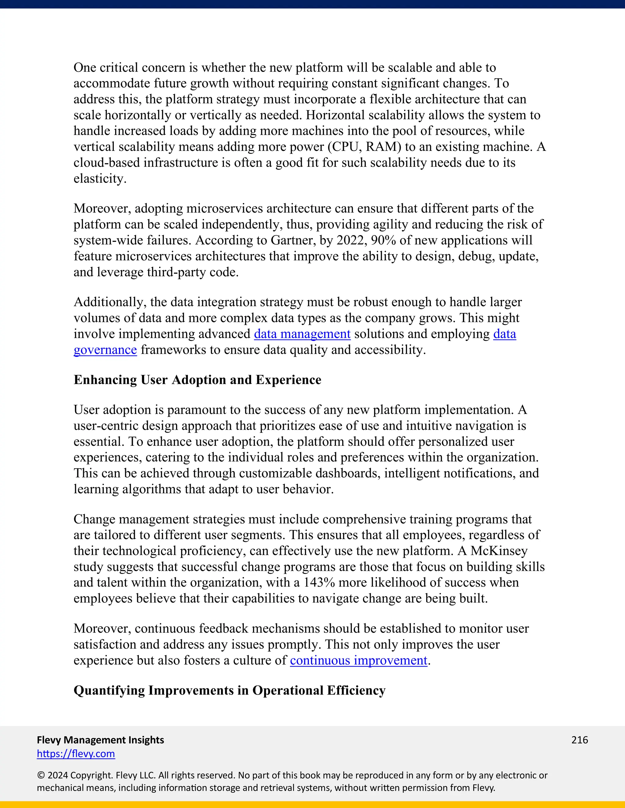 Flevy Management Insights 216
https://flevy.com
© 2024 Copyright. Flevy LLC. All rights reserved. No part of this book may be reproduced in any form or by any electronic or
mechanical means, including information storage and retrieval systems, without written permission from Flevy.
One critical concern is whether the new platform will be scalable and able to
accommodate future growth without requiring constant significant changes. To
address this, the platform strategy must incorporate a flexible architecture that can
scale horizontally or vertically as needed. Horizontal scalability allows the system to
handle increased loads by adding more machines into the pool of resources, while
vertical scalability means adding more power (CPU, RAM) to an existing machine. A
cloud-based infrastructure is often a good fit for such scalability needs due to its
elasticity.
Moreover, adopting microservices architecture can ensure that different parts of the
platform can be scaled independently, thus, providing agility and reducing the risk of
system-wide failures. According to Gartner, by 2022, 90% of new applications will
feature microservices architectures that improve the ability to design, debug, update,
and leverage third-party code.
Additionally, the data integration strategy must be robust enough to handle larger
volumes of data and more complex data types as the company grows. This might
involve implementing advanced data management solutions and employing data
governance frameworks to ensure data quality and accessibility.
Enhancing User Adoption and Experience
User adoption is paramount to the success of any new platform implementation. A
user-centric design approach that prioritizes ease of use and intuitive navigation is
essential. To enhance user adoption, the platform should offer personalized user
experiences, catering to the individual roles and preferences within the organization.
This can be achieved through customizable dashboards, intelligent notifications, and
learning algorithms that adapt to user behavior.
Change management strategies must include comprehensive training programs that
are tailored to different user segments. This ensures that all employees, regardless of
their technological proficiency, can effectively use the new platform. A McKinsey
study suggests that successful change programs are those that focus on building skills
and talent within the organization, with a 143% more likelihood of success when
employees believe that their capabilities to navigate change are being built.
Moreover, continuous feedback mechanisms should be established to monitor user
satisfaction and address any issues promptly. This not only improves the user
experience but also fosters a culture of continuous improvement.
Quantifying Improvements in Operational Efficiency
 